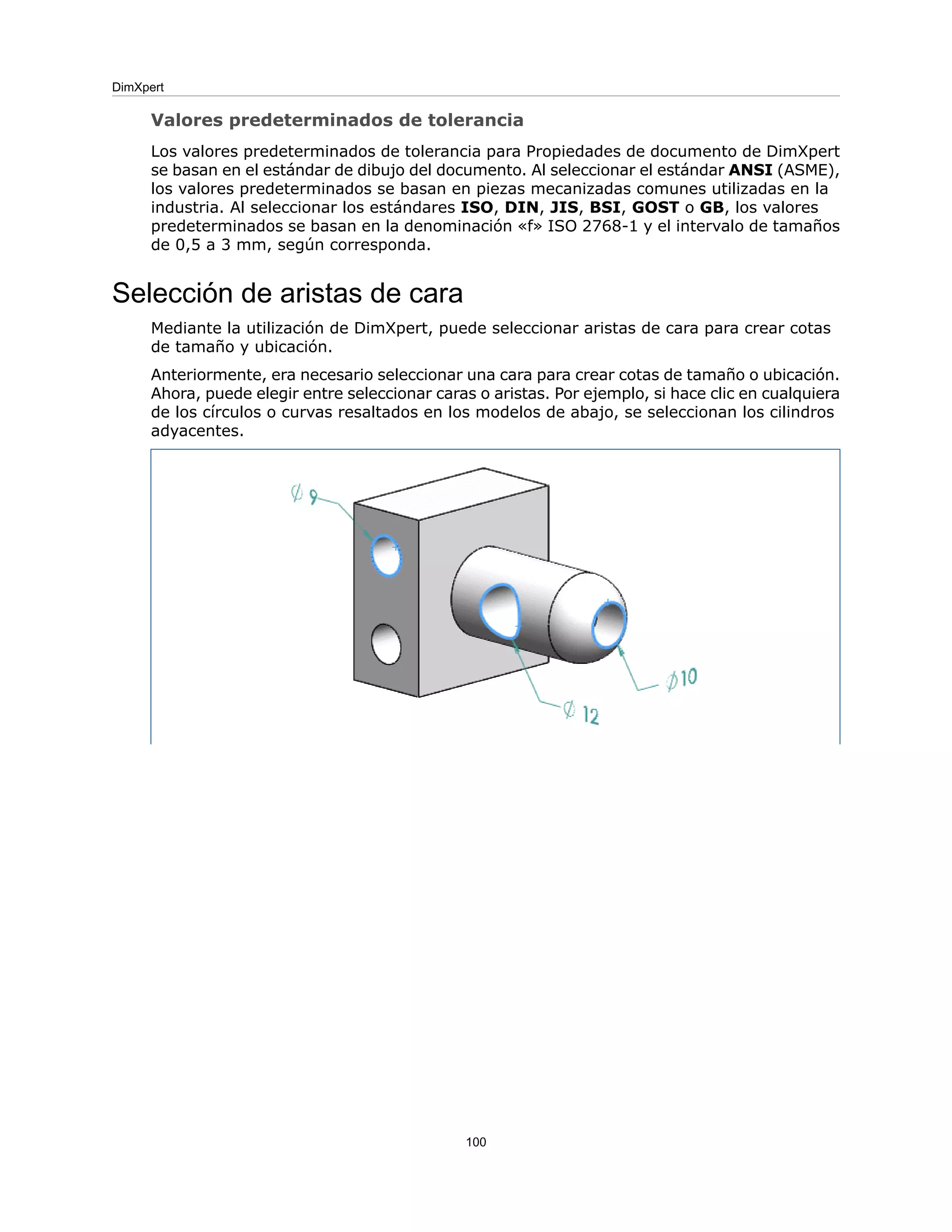 Valores predeterminados de tolerancia
Los valores predeterminados de tolerancia para Propiedades de documento de DimXpert
se basan en el estándar de dibujo del documento. Al seleccionar el estándar ANSI (ASME),
los valores predeterminados se basan en piezas mecanizadas comunes utilizadas en la
industria. Al seleccionar los estándares ISO, DIN, JIS, BSI, GOST o GB, los valores
predeterminados se basan en la denominación «f» ISO 2768-1 y el intervalo de tamaños
de 0,5 a 3 mm, según corresponda.
Selección de aristas de cara
Mediante la utilización de DimXpert, puede seleccionar aristas de cara para crear cotas
de tamaño y ubicación.
Anteriormente, era necesario seleccionar una cara para crear cotas de tamaño o ubicación.
Ahora, puede elegir entre seleccionar caras o aristas. Por ejemplo, si hace clic en cualquiera
de los círculos o curvas resaltados en los modelos de abajo, se seleccionan los cilindros
adyacentes.
100
DimXpert
 