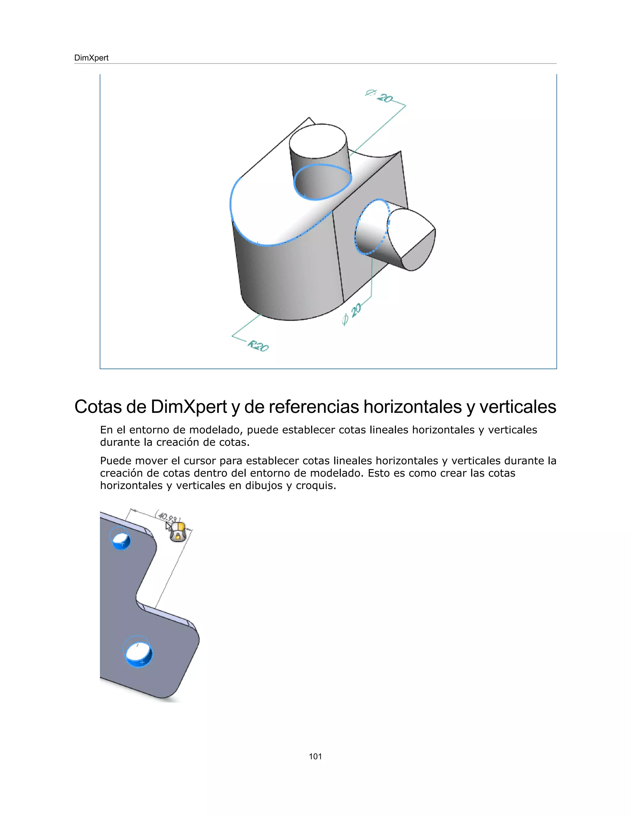 Cotas de DimXpert y de referencias horizontales y verticales
En el entorno de modelado, puede establecer cotas lineales horizontales y verticales
durante la creación de cotas.
Puede mover el cursor para establecer cotas lineales horizontales y verticales durante la
creación de cotas dentro del entorno de modelado. Esto es como crear las cotas
horizontales y verticales en dibujos y croquis.
101
DimXpert
 