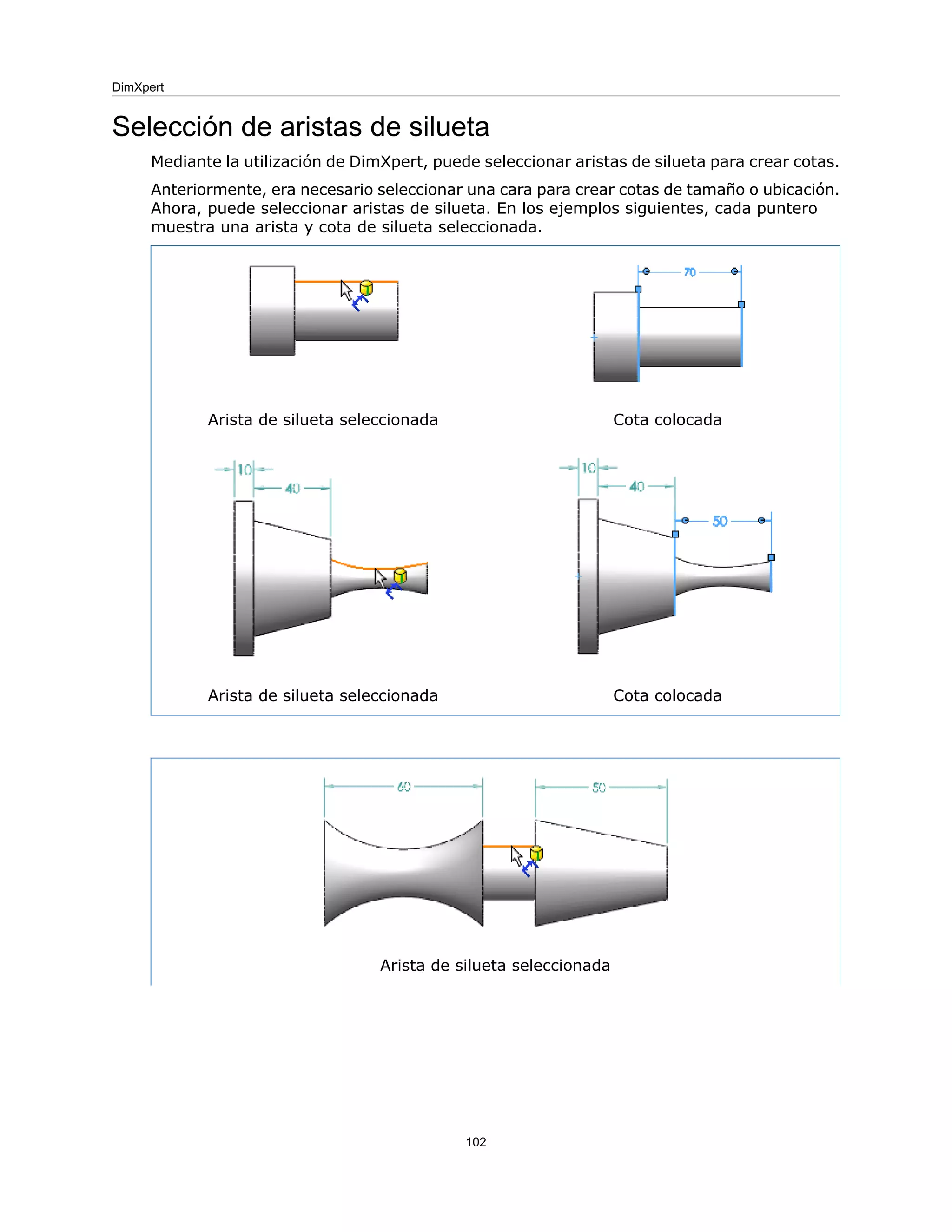 Selección de aristas de silueta
Mediante la utilización de DimXpert, puede seleccionar aristas de silueta para crear cotas.
Anteriormente, era necesario seleccionar una cara para crear cotas de tamaño o ubicación.
Ahora, puede seleccionar aristas de silueta. En los ejemplos siguientes, cada puntero
muestra una arista y cota de silueta seleccionada.
Cota colocada
Arista de silueta seleccionada
Cota colocada
Arista de silueta seleccionada
Arista de silueta seleccionada
102
DimXpert
 