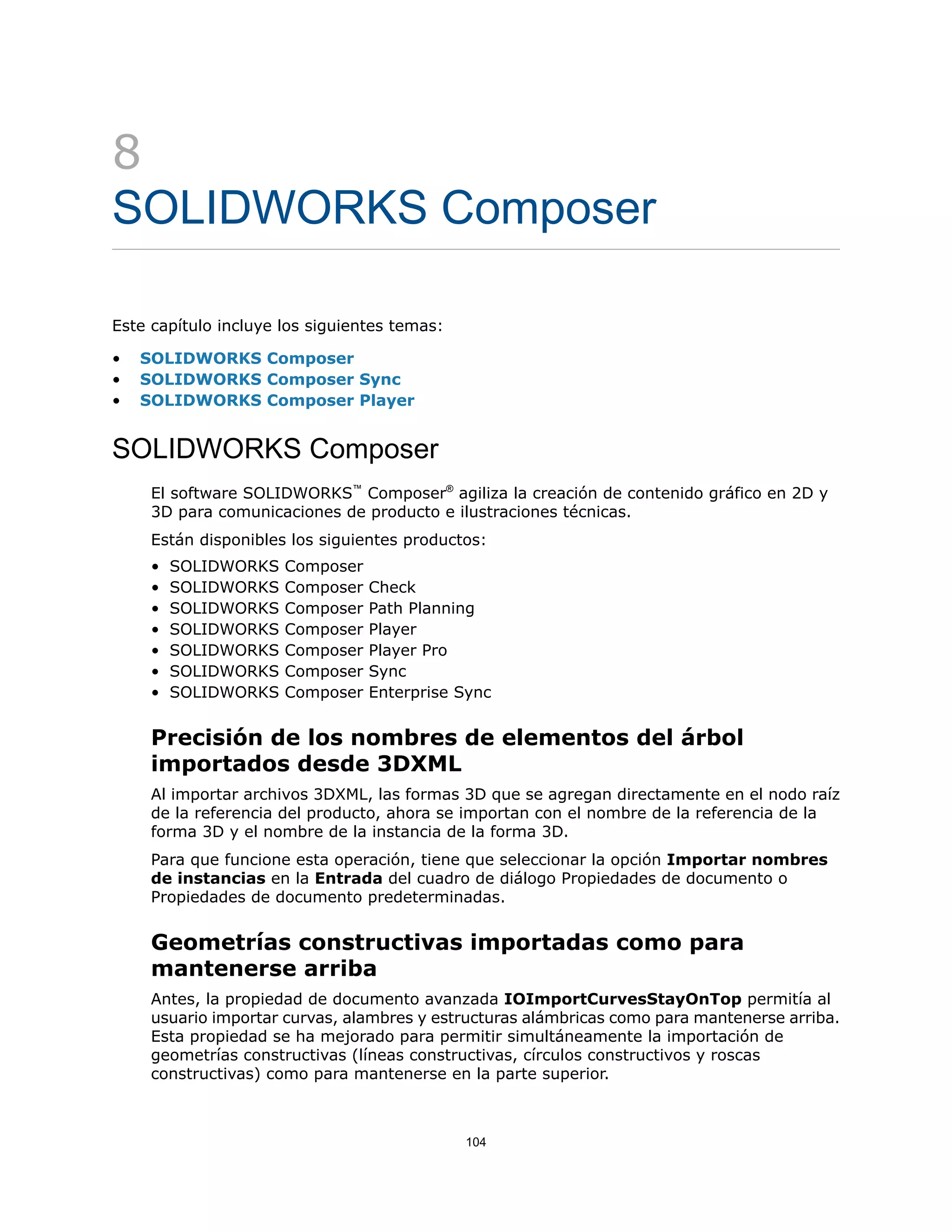 8
SOLIDWORKS Composer
Este capítulo incluye los siguientes temas:
• SOLIDWORKS Composer
• SOLIDWORKS Composer Sync
• SOLIDWORKS Composer Player
SOLIDWORKS Composer
El software SOLIDWORKS™
Composer®
agiliza la creación de contenido gráfico en 2D y
3D para comunicaciones de producto e ilustraciones técnicas.
Están disponibles los siguientes productos:
• SOLIDWORKS Composer
• SOLIDWORKS Composer Check
• SOLIDWORKS Composer Path Planning
• SOLIDWORKS Composer Player
• SOLIDWORKS Composer Player Pro
• SOLIDWORKS Composer Sync
• SOLIDWORKS Composer Enterprise Sync
Precisión de los nombres de elementos del árbol
importados desde 3DXML
Al importar archivos 3DXML, las formas 3D que se agregan directamente en el nodo raíz
de la referencia del producto, ahora se importan con el nombre de la referencia de la
forma 3D y el nombre de la instancia de la forma 3D.
Para que funcione esta operación, tiene que seleccionar la opción Importar nombres
de instancias en la Entrada del cuadro de diálogo Propiedades de documento o
Propiedades de documento predeterminadas.
Geometrías constructivas importadas como para
mantenerse arriba
Antes, la propiedad de documento avanzada IOImportCurvesStayOnTop permitía al
usuario importar curvas, alambres y estructuras alámbricas como para mantenerse arriba.
Esta propiedad se ha mejorado para permitir simultáneamente la importación de
geometrías constructivas (líneas constructivas, círculos constructivos y roscas
constructivas) como para mantenerse en la parte superior.
104
 