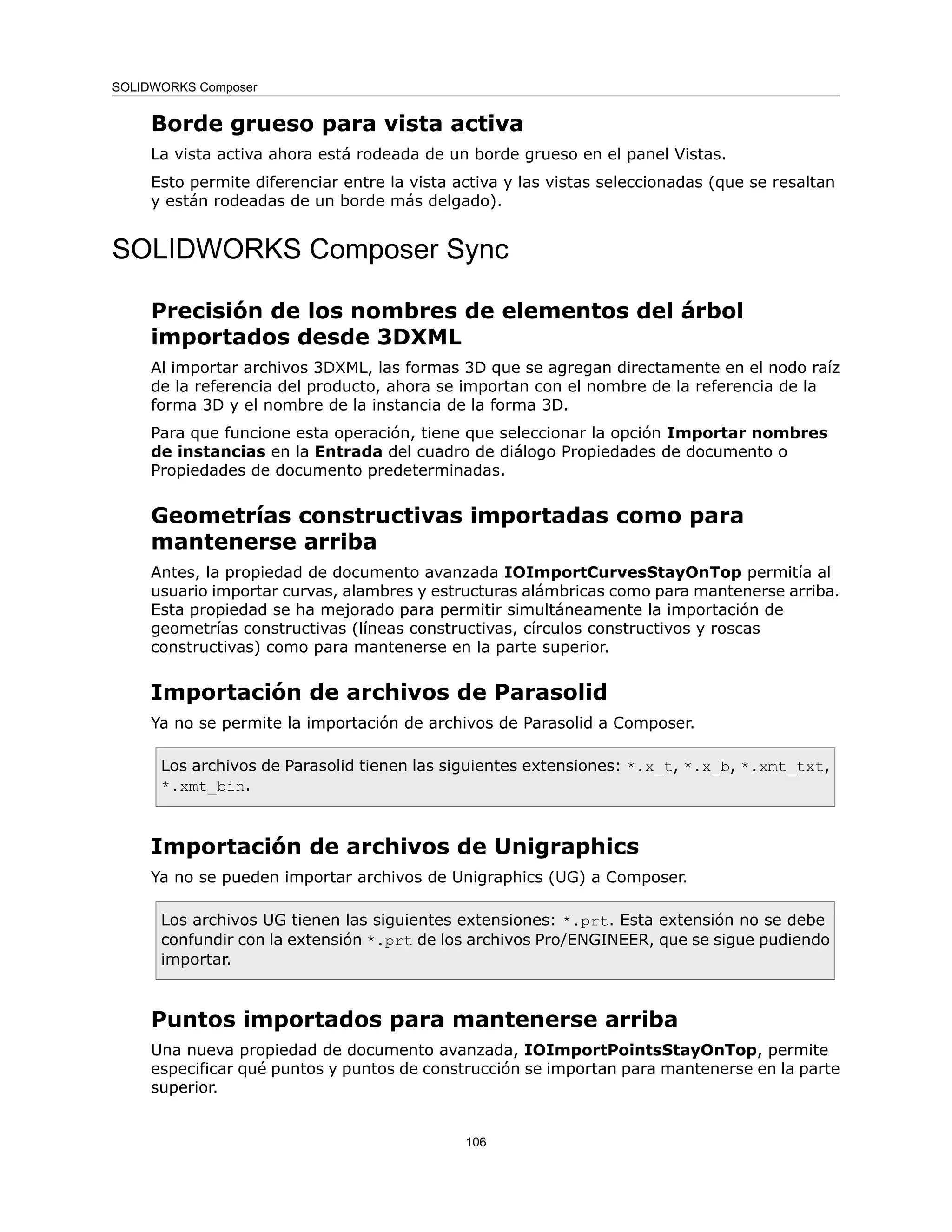 Borde grueso para vista activa
La vista activa ahora está rodeada de un borde grueso en el panel Vistas.
Esto permite diferenciar entre la vista activa y las vistas seleccionadas (que se resaltan
y están rodeadas de un borde más delgado).
SOLIDWORKS Composer Sync
Precisión de los nombres de elementos del árbol
importados desde 3DXML
Al importar archivos 3DXML, las formas 3D que se agregan directamente en el nodo raíz
de la referencia del producto, ahora se importan con el nombre de la referencia de la
forma 3D y el nombre de la instancia de la forma 3D.
Para que funcione esta operación, tiene que seleccionar la opción Importar nombres
de instancias en la Entrada del cuadro de diálogo Propiedades de documento o
Propiedades de documento predeterminadas.
Geometrías constructivas importadas como para
mantenerse arriba
Antes, la propiedad de documento avanzada IOImportCurvesStayOnTop permitía al
usuario importar curvas, alambres y estructuras alámbricas como para mantenerse arriba.
Esta propiedad se ha mejorado para permitir simultáneamente la importación de
geometrías constructivas (líneas constructivas, círculos constructivos y roscas
constructivas) como para mantenerse en la parte superior.
Importación de archivos de Parasolid
Ya no se permite la importación de archivos de Parasolid a Composer.
Los archivos de Parasolid tienen las siguientes extensiones: *.x_t, *.x_b, *.xmt_txt,
*.xmt_bin.
Importación de archivos de Unigraphics
Ya no se pueden importar archivos de Unigraphics (UG) a Composer.
Los archivos UG tienen las siguientes extensiones: *.prt. Esta extensión no se debe
confundir con la extensión *.prt de los archivos Pro/ENGINEER, que se sigue pudiendo
importar.
Puntos importados para mantenerse arriba
Una nueva propiedad de documento avanzada, IOImportPointsStayOnTop, permite
especificar qué puntos y puntos de construcción se importan para mantenerse en la parte
superior.
106
SOLIDWORKS Composer
 
