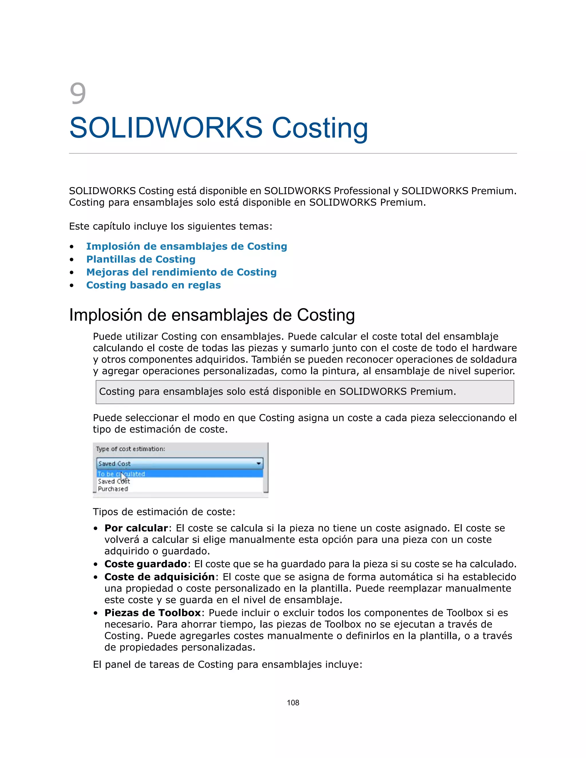 9
SOLIDWORKS Costing
SOLIDWORKS Costing está disponible en SOLIDWORKS Professional y SOLIDWORKS Premium.
Costing para ensamblajes solo está disponible en SOLIDWORKS Premium.
Este capítulo incluye los siguientes temas:
• Implosión de ensamblajes de Costing
• Plantillas de Costing
• Mejoras del rendimiento de Costing
• Costing basado en reglas
Implosión de ensamblajes de Costing
Puede utilizar Costing con ensamblajes. Puede calcular el coste total del ensamblaje
calculando el coste de todas las piezas y sumarlo junto con el coste de todo el hardware
y otros componentes adquiridos. También se pueden reconocer operaciones de soldadura
y agregar operaciones personalizadas, como la pintura, al ensamblaje de nivel superior.
Costing para ensamblajes solo está disponible en SOLIDWORKS Premium.
Puede seleccionar el modo en que Costing asigna un coste a cada pieza seleccionando el
tipo de estimación de coste.
Tipos de estimación de coste:
• Por calcular: El coste se calcula si la pieza no tiene un coste asignado. El coste se
volverá a calcular si elige manualmente esta opción para una pieza con un coste
adquirido o guardado.
• Coste guardado: El coste que se ha guardado para la pieza si su coste se ha calculado.
• Coste de adquisición: El coste que se asigna de forma automática si ha establecido
una propiedad o coste personalizado en la plantilla. Puede reemplazar manualmente
este coste y se guarda en el nivel de ensamblaje.
• Piezas de Toolbox: Puede incluir o excluir todos los componentes de Toolbox si es
necesario. Para ahorrar tiempo, las piezas de Toolbox no se ejecutan a través de
Costing. Puede agregarles costes manualmente o definirlos en la plantilla, o a través
de propiedades personalizadas.
El panel de tareas de Costing para ensamblajes incluye:
108
 