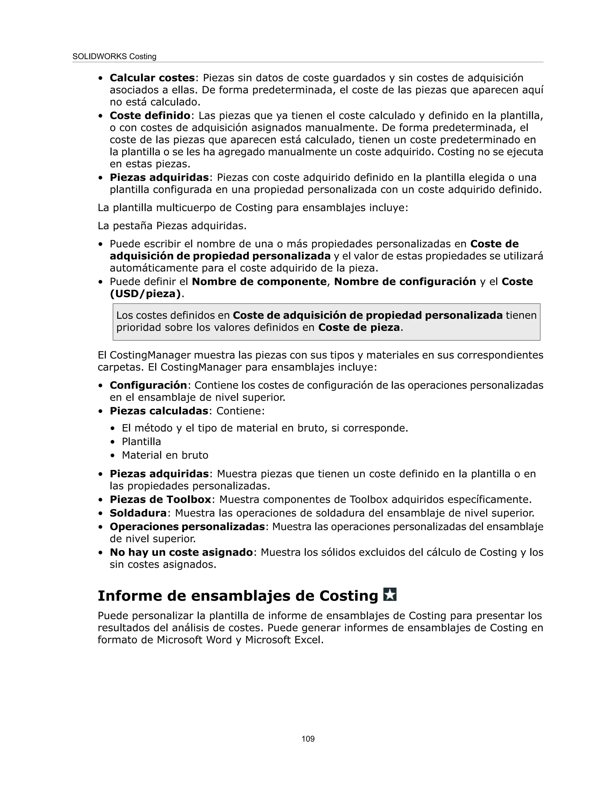 • Calcular costes: Piezas sin datos de coste guardados y sin costes de adquisición
asociados a ellas. De forma predeterminada, el coste de las piezas que aparecen aquí
no está calculado.
• Coste definido: Las piezas que ya tienen el coste calculado y definido en la plantilla,
o con costes de adquisición asignados manualmente. De forma predeterminada, el
coste de las piezas que aparecen está calculado, tienen un coste predeterminado en
la plantilla o se les ha agregado manualmente un coste adquirido. Costing no se ejecuta
en estas piezas.
• Piezas adquiridas: Piezas con coste adquirido definido en la plantilla elegida o una
plantilla configurada en una propiedad personalizada con un coste adquirido definido.
La plantilla multicuerpo de Costing para ensamblajes incluye:
La pestaña Piezas adquiridas.
• Puede escribir el nombre de una o más propiedades personalizadas en Coste de
adquisición de propiedad personalizada y el valor de estas propiedades se utilizará
automáticamente para el coste adquirido de la pieza.
• Puede definir el Nombre de componente, Nombre de configuración y el Coste
(USD/pieza).
Los costes definidos en Coste de adquisición de propiedad personalizada tienen
prioridad sobre los valores definidos en Coste de pieza.
El CostingManager muestra las piezas con sus tipos y materiales en sus correspondientes
carpetas. El CostingManager para ensamblajes incluye:
• Configuración: Contiene los costes de configuración de las operaciones personalizadas
en el ensamblaje de nivel superior.
• Piezas calculadas: Contiene:
• El método y el tipo de material en bruto, si corresponde.
• Plantilla
• Material en bruto
• Piezas adquiridas: Muestra piezas que tienen un coste definido en la plantilla o en
las propiedades personalizadas.
• Piezas de Toolbox: Muestra componentes de Toolbox adquiridos específicamente.
• Soldadura: Muestra las operaciones de soldadura del ensamblaje de nivel superior.
• Operaciones personalizadas: Muestra las operaciones personalizadas del ensamblaje
de nivel superior.
• No hay un coste asignado: Muestra los sólidos excluidos del cálculo de Costing y los
sin costes asignados.
Informe de ensamblajes de Costing
Puede personalizar la plantilla de informe de ensamblajes de Costing para presentar los
resultados del análisis de costes. Puede generar informes de ensamblajes de Costing en
formato de Microsoft Word y Microsoft Excel.
109
SOLIDWORKS Costing
 