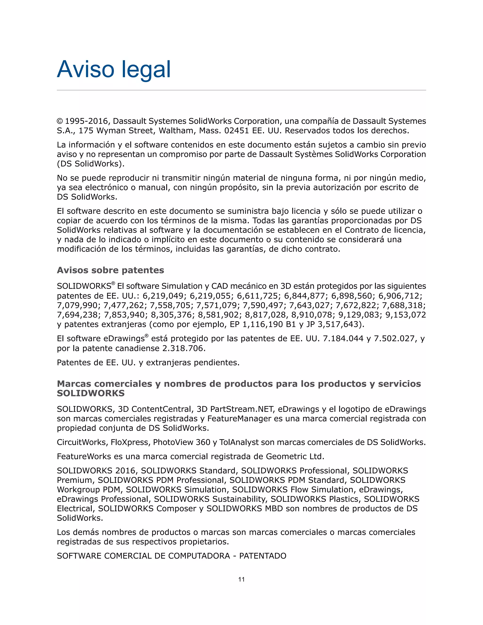 Aviso legal
© 1995-2016, Dassault Systemes SolidWorks Corporation, una compañía de Dassault Systemes
S.A., 175 Wyman Street, Waltham, Mass. 02451 EE. UU. Reservados todos los derechos.
La información y el software contenidos en este documento están sujetos a cambio sin previo
aviso y no representan un compromiso por parte de Dassault Systèmes SolidWorks Corporation
(DS SolidWorks).
No se puede reproducir ni transmitir ningún material de ninguna forma, ni por ningún medio,
ya sea electrónico o manual, con ningún propósito, sin la previa autorización por escrito de
DS SolidWorks.
El software descrito en este documento se suministra bajo licencia y sólo se puede utilizar o
copiar de acuerdo con los términos de la misma. Todas las garantías proporcionadas por DS
SolidWorks relativas al software y la documentación se establecen en el Contrato de licencia,
y nada de lo indicado o implícito en este documento o su contenido se considerará una
modificación de los términos, incluidas las garantías, de dicho contrato.
Avisos sobre patentes
SOLIDWORKS®
El software Simulation y CAD mecánico en 3D están protegidos por las siguientes
patentes de EE. UU.: 6,219,049; 6,219,055; 6,611,725; 6,844,877; 6,898,560; 6,906,712;
7,079,990; 7,477,262; 7,558,705; 7,571,079; 7,590,497; 7,643,027; 7,672,822; 7,688,318;
7,694,238; 7,853,940; 8,305,376; 8,581,902; 8,817,028, 8,910,078; 9,129,083; 9,153,072
y patentes extranjeras (como por ejemplo, EP 1,116,190 B1 y JP 3,517,643).
El software eDrawings®
está protegido por las patentes de EE. UU. 7.184.044 y 7.502.027, y
por la patente canadiense 2.318.706.
Patentes de EE. UU. y extranjeras pendientes.
Marcas comerciales y nombres de productos para los productos y servicios
SOLIDWORKS
SOLIDWORKS, 3D ContentCentral, 3D PartStream.NET, eDrawings y el logotipo de eDrawings
son marcas comerciales registradas y FeatureManager es una marca comercial registrada con
propiedad conjunta de DS SolidWorks.
CircuitWorks, FloXpress, PhotoView 360 y TolAnalyst son marcas comerciales de DS SolidWorks.
FeatureWorks es una marca comercial registrada de Geometric Ltd.
SOLIDWORKS 2016, SOLIDWORKS Standard, SOLIDWORKS Professional, SOLIDWORKS
Premium, SOLIDWORKS PDM Professional, SOLIDWORKS PDM Standard, SOLIDWORKS
Workgroup PDM, SOLIDWORKS Simulation, SOLIDWORKS Flow Simulation, eDrawings,
eDrawings Professional, SOLIDWORKS Sustainability, SOLIDWORKS Plastics, SOLIDWORKS
Electrical, SOLIDWORKS Composer y SOLIDWORKS MBD son nombres de productos de DS
SolidWorks.
Los demás nombres de productos o marcas son marcas comerciales o marcas comerciales
registradas de sus respectivos propietarios.
SOFTWARE COMERCIAL DE COMPUTADORA - PATENTADO
11
 