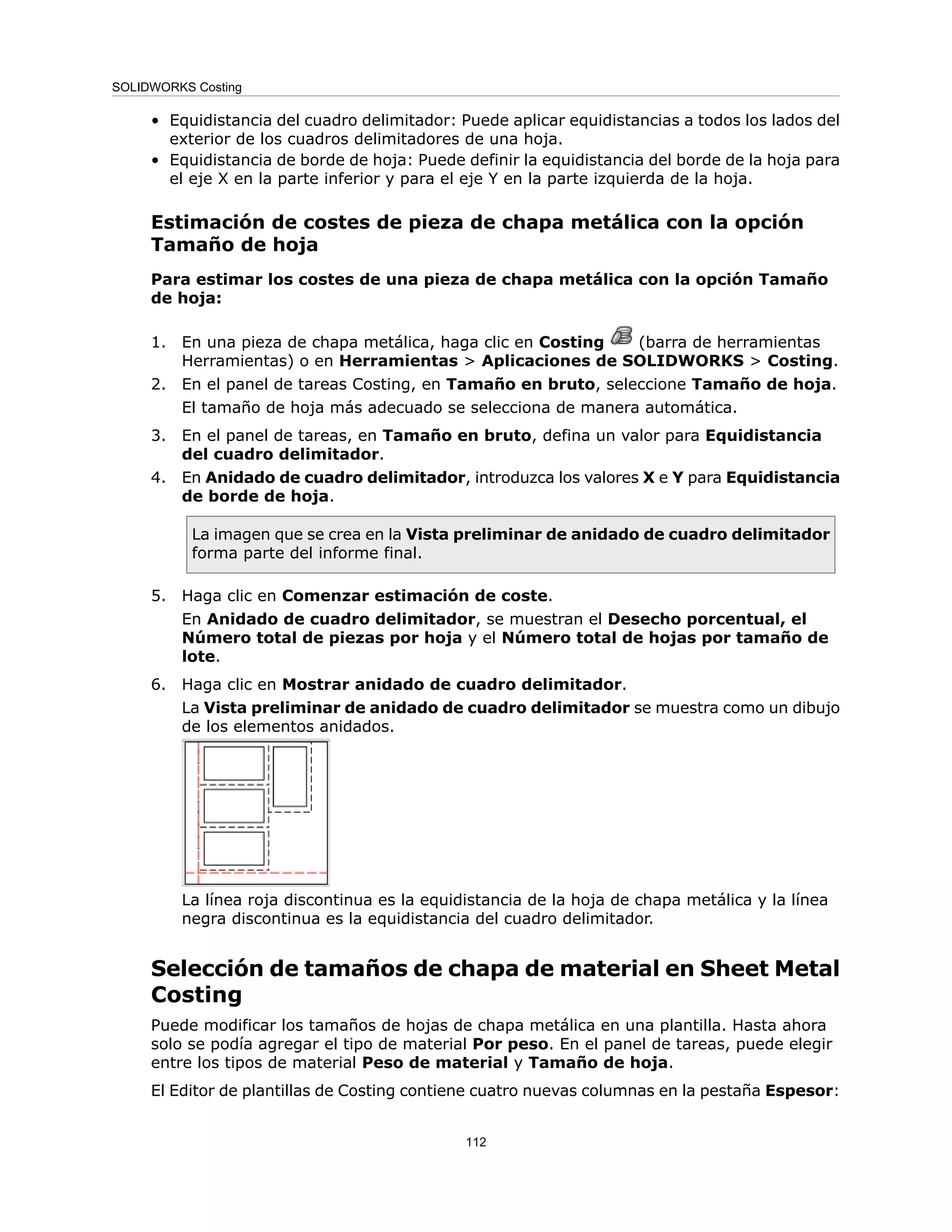• Equidistancia del cuadro delimitador: Puede aplicar equidistancias a todos los lados del
exterior de los cuadros delimitadores de una hoja.
• Equidistancia de borde de hoja: Puede definir la equidistancia del borde de la hoja para
el eje X en la parte inferior y para el eje Y en la parte izquierda de la hoja.
Estimación de costes de pieza de chapa metálica con la opción
Tamaño de hoja
Para estimar los costes de una pieza de chapa metálica con la opción Tamaño
de hoja:
1. En una pieza de chapa metálica, haga clic en Costing (barra de herramientas
Herramientas) o en Herramientas > Aplicaciones de SOLIDWORKS > Costing.
2. En el panel de tareas Costing, en Tamaño en bruto, seleccione Tamaño de hoja.
El tamaño de hoja más adecuado se selecciona de manera automática.
3. En el panel de tareas, en Tamaño en bruto, defina un valor para Equidistancia
del cuadro delimitador.
4. En Anidado de cuadro delimitador, introduzca los valores X e Y para Equidistancia
de borde de hoja.
La imagen que se crea en la Vista preliminar de anidado de cuadro delimitador
forma parte del informe final.
5. Haga clic en Comenzar estimación de coste.
En Anidado de cuadro delimitador, se muestran el Desecho porcentual, el
Número total de piezas por hoja y el Número total de hojas por tamaño de
lote.
6. Haga clic en Mostrar anidado de cuadro delimitador.
La Vista preliminar de anidado de cuadro delimitador se muestra como un dibujo
de los elementos anidados.
La línea roja discontinua es la equidistancia de la hoja de chapa metálica y la línea
negra discontinua es la equidistancia del cuadro delimitador.
Selección de tamaños de chapa de material en Sheet Metal
Costing
Puede modificar los tamaños de hojas de chapa metálica en una plantilla. Hasta ahora
solo se podía agregar el tipo de material Por peso. En el panel de tareas, puede elegir
entre los tipos de material Peso de material y Tamaño de hoja.
El Editor de plantillas de Costing contiene cuatro nuevas columnas en la pestaña Espesor:
112
SOLIDWORKS Costing
 