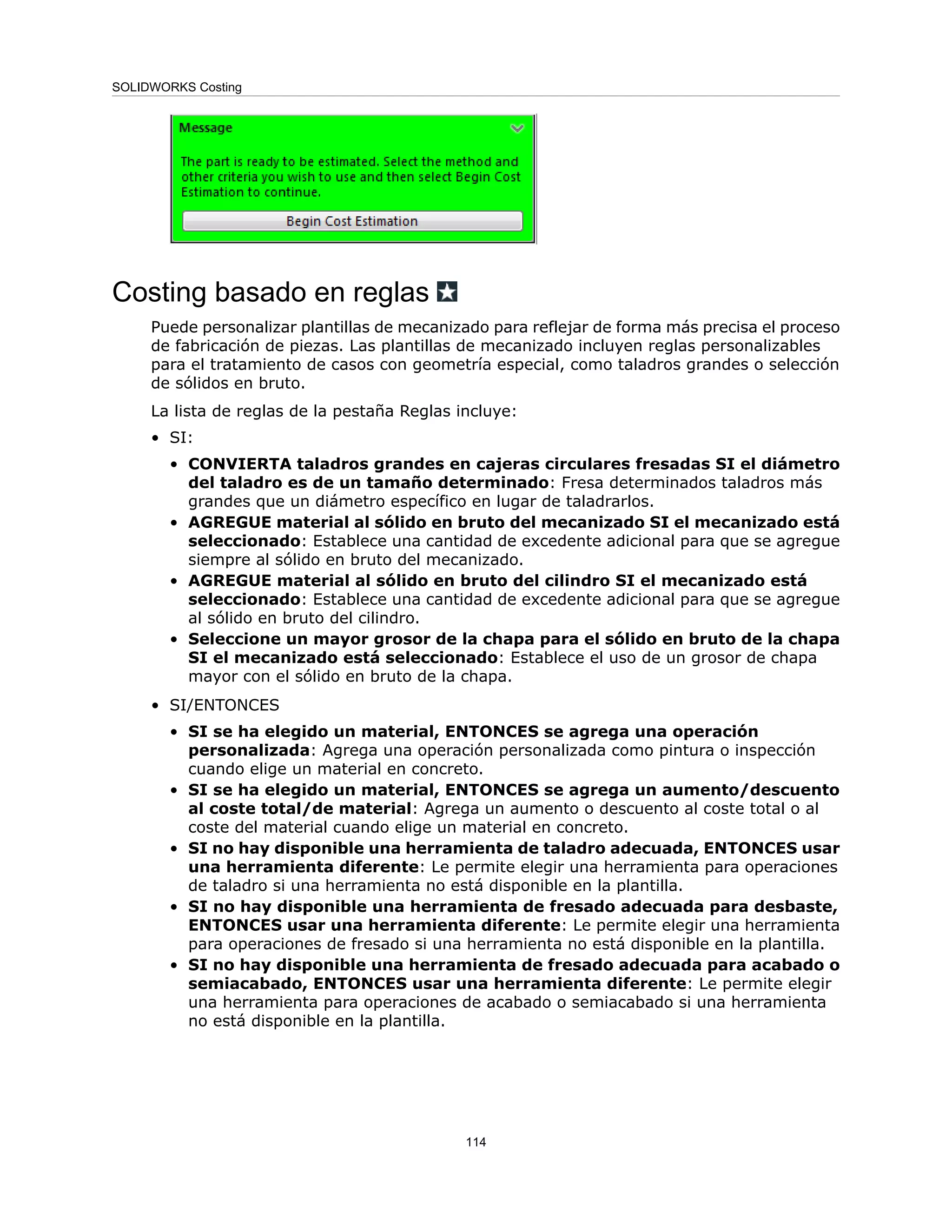 Costing basado en reglas
Puede personalizar plantillas de mecanizado para reflejar de forma más precisa el proceso
de fabricación de piezas. Las plantillas de mecanizado incluyen reglas personalizables
para el tratamiento de casos con geometría especial, como taladros grandes o selección
de sólidos en bruto.
La lista de reglas de la pestaña Reglas incluye:
• SI:
• CONVIERTA taladros grandes en cajeras circulares fresadas SI el diámetro
del taladro es de un tamaño determinado: Fresa determinados taladros más
grandes que un diámetro específico en lugar de taladrarlos.
• AGREGUE material al sólido en bruto del mecanizado SI el mecanizado está
seleccionado: Establece una cantidad de excedente adicional para que se agregue
siempre al sólido en bruto del mecanizado.
• AGREGUE material al sólido en bruto del cilindro SI el mecanizado está
seleccionado: Establece una cantidad de excedente adicional para que se agregue
al sólido en bruto del cilindro.
• Seleccione un mayor grosor de la chapa para el sólido en bruto de la chapa
SI el mecanizado está seleccionado: Establece el uso de un grosor de chapa
mayor con el sólido en bruto de la chapa.
• SI/ENTONCES
• SI se ha elegido un material, ENTONCES se agrega una operación
personalizada: Agrega una operación personalizada como pintura o inspección
cuando elige un material en concreto.
• SI se ha elegido un material, ENTONCES se agrega un aumento/descuento
al coste total/de material: Agrega un aumento o descuento al coste total o al
coste del material cuando elige un material en concreto.
• SI no hay disponible una herramienta de taladro adecuada, ENTONCES usar
una herramienta diferente: Le permite elegir una herramienta para operaciones
de taladro si una herramienta no está disponible en la plantilla.
• SI no hay disponible una herramienta de fresado adecuada para desbaste,
ENTONCES usar una herramienta diferente: Le permite elegir una herramienta
para operaciones de fresado si una herramienta no está disponible en la plantilla.
• SI no hay disponible una herramienta de fresado adecuada para acabado o
semiacabado, ENTONCES usar una herramienta diferente: Le permite elegir
una herramienta para operaciones de acabado o semiacabado si una herramienta
no está disponible en la plantilla.
114
SOLIDWORKS Costing
 