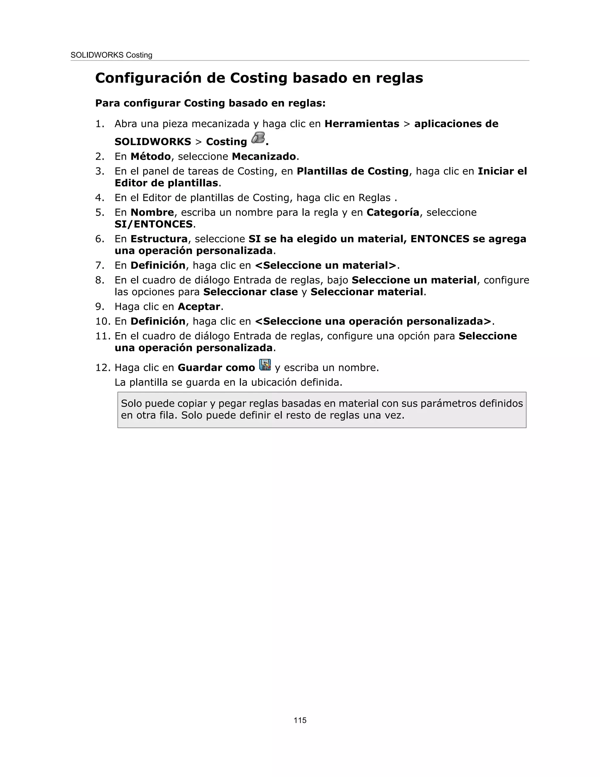 Configuración de Costing basado en reglas
Para configurar Costing basado en reglas:
1. Abra una pieza mecanizada y haga clic en Herramientas > aplicaciones de
SOLIDWORKS > Costing .
2. En Método, seleccione Mecanizado.
3. En el panel de tareas de Costing, en Plantillas de Costing, haga clic en Iniciar el
Editor de plantillas.
4. En el Editor de plantillas de Costing, haga clic en Reglas .
5. En Nombre, escriba un nombre para la regla y en Categoría, seleccione
SI/ENTONCES.
6. En Estructura, seleccione SI se ha elegido un material, ENTONCES se agrega
una operación personalizada.
7. En Definición, haga clic en <Seleccione un material>.
8. En el cuadro de diálogo Entrada de reglas, bajo Seleccione un material, configure
las opciones para Seleccionar clase y Seleccionar material.
9. Haga clic en Aceptar.
10. En Definición, haga clic en <Seleccione una operación personalizada>.
11. En el cuadro de diálogo Entrada de reglas, configure una opción para Seleccione
una operación personalizada.
12. Haga clic en Guardar como y escriba un nombre.
La plantilla se guarda en la ubicación definida.
Solo puede copiar y pegar reglas basadas en material con sus parámetros definidos
en otra fila. Solo puede definir el resto de reglas una vez.
115
SOLIDWORKS Costing
 