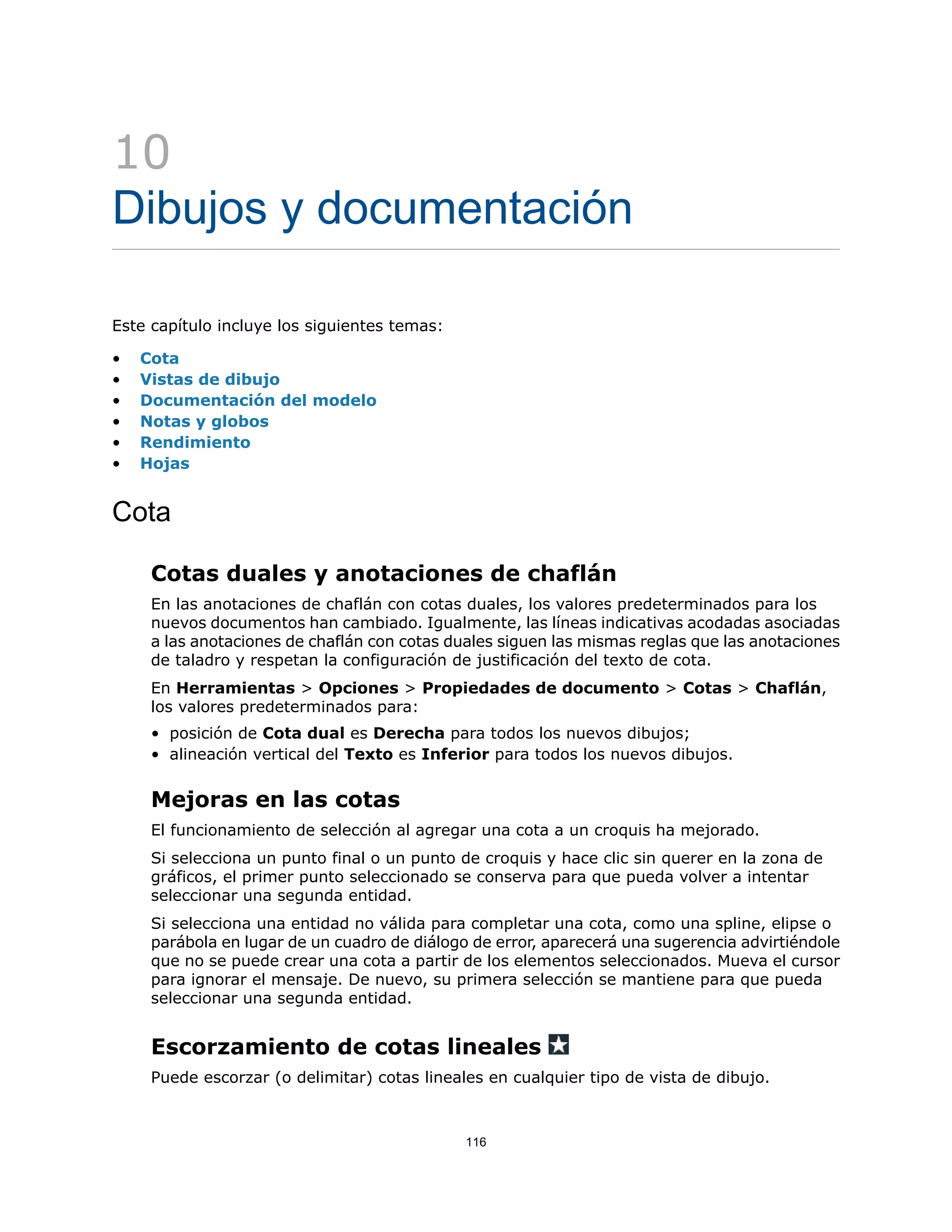 10
Dibujos y documentación
Este capítulo incluye los siguientes temas:
• Cota
• Vistas de dibujo
• Documentación del modelo
• Notas y globos
• Rendimiento
• Hojas
Cota
Cotas duales y anotaciones de chaflán
En las anotaciones de chaflán con cotas duales, los valores predeterminados para los
nuevos documentos han cambiado. Igualmente, las líneas indicativas acodadas asociadas
a las anotaciones de chaflán con cotas duales siguen las mismas reglas que las anotaciones
de taladro y respetan la configuración de justificación del texto de cota.
En Herramientas > Opciones > Propiedades de documento > Cotas > Chaflán,
los valores predeterminados para:
• posición de Cota dual es Derecha para todos los nuevos dibujos;
• alineación vertical del Texto es Inferior para todos los nuevos dibujos.
Mejoras en las cotas
El funcionamiento de selección al agregar una cota a un croquis ha mejorado.
Si selecciona un punto final o un punto de croquis y hace clic sin querer en la zona de
gráficos, el primer punto seleccionado se conserva para que pueda volver a intentar
seleccionar una segunda entidad.
Si selecciona una entidad no válida para completar una cota, como una spline, elipse o
parábola en lugar de un cuadro de diálogo de error, aparecerá una sugerencia advirtiéndole
que no se puede crear una cota a partir de los elementos seleccionados. Mueva el cursor
para ignorar el mensaje. De nuevo, su primera selección se mantiene para que pueda
seleccionar una segunda entidad.
Escorzamiento de cotas lineales
Puede escorzar (o delimitar) cotas lineales en cualquier tipo de vista de dibujo.
116
 