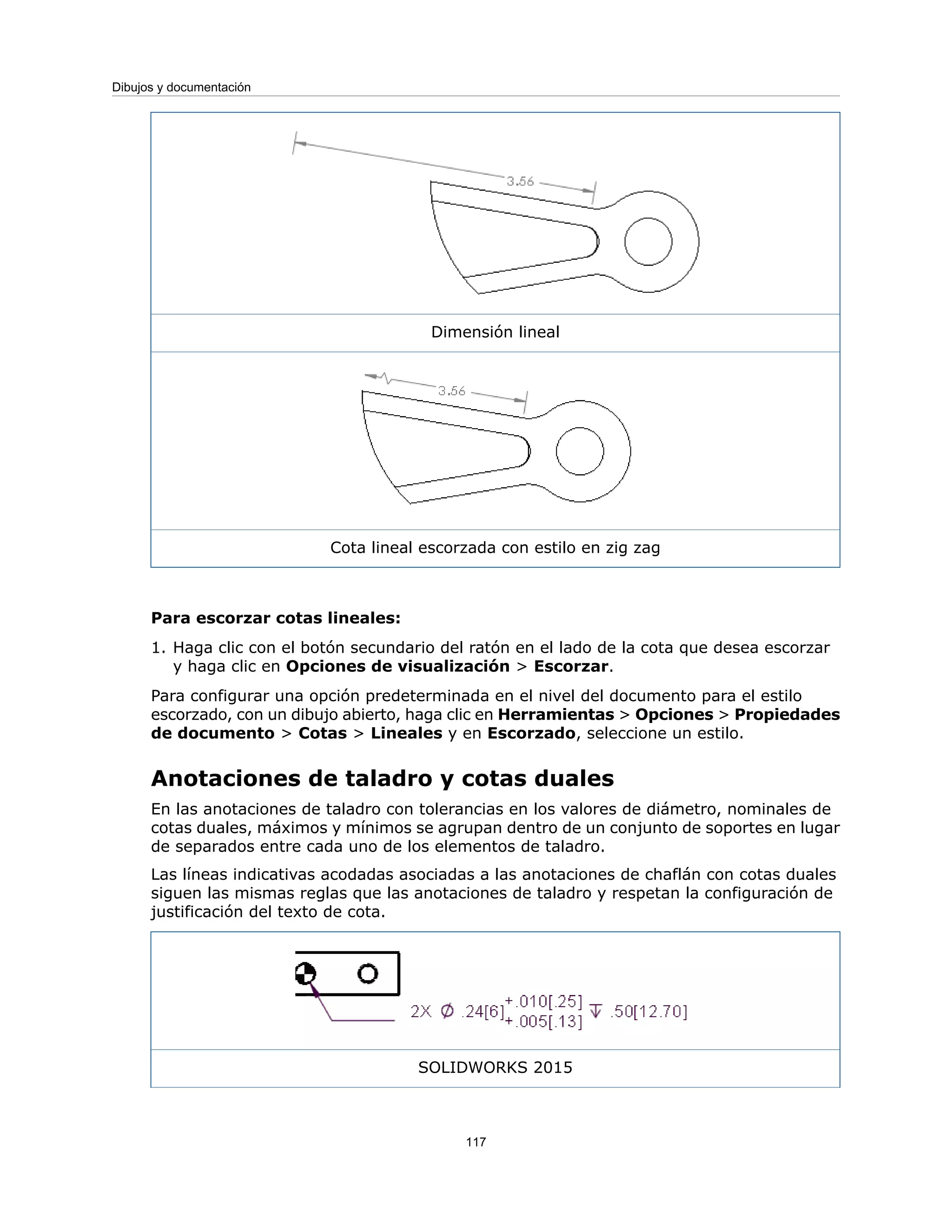 Dimensión lineal
Cota lineal escorzada con estilo en zig zag
Para escorzar cotas lineales:
1. Haga clic con el botón secundario del ratón en el lado de la cota que desea escorzar
y haga clic en Opciones de visualización > Escorzar.
Para configurar una opción predeterminada en el nivel del documento para el estilo
escorzado, con un dibujo abierto, haga clic en Herramientas > Opciones > Propiedades
de documento > Cotas > Lineales y en Escorzado, seleccione un estilo.
Anotaciones de taladro y cotas duales
En las anotaciones de taladro con tolerancias en los valores de diámetro, nominales de
cotas duales, máximos y mínimos se agrupan dentro de un conjunto de soportes en lugar
de separados entre cada uno de los elementos de taladro.
Las líneas indicativas acodadas asociadas a las anotaciones de chaflán con cotas duales
siguen las mismas reglas que las anotaciones de taladro y respetan la configuración de
justificación del texto de cota.
SOLIDWORKS 2015
117
Dibujos y documentación
 