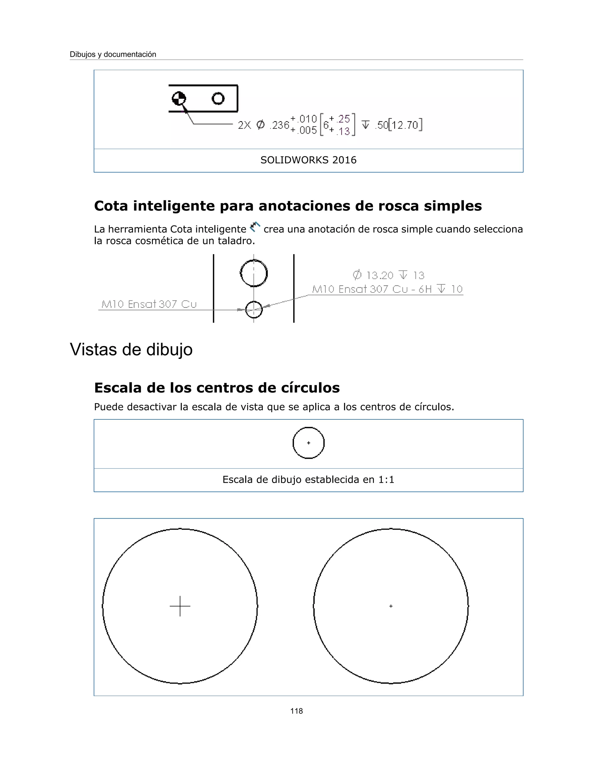 SOLIDWORKS 2016
Cota inteligente para anotaciones de rosca simples
La herramienta Cota inteligente crea una anotación de rosca simple cuando selecciona
la rosca cosmética de un taladro.
Vistas de dibujo
Escala de los centros de círculos
Puede desactivar la escala de vista que se aplica a los centros de círculos.
Escala de dibujo establecida en 1:1
118
Dibujos y documentación
 