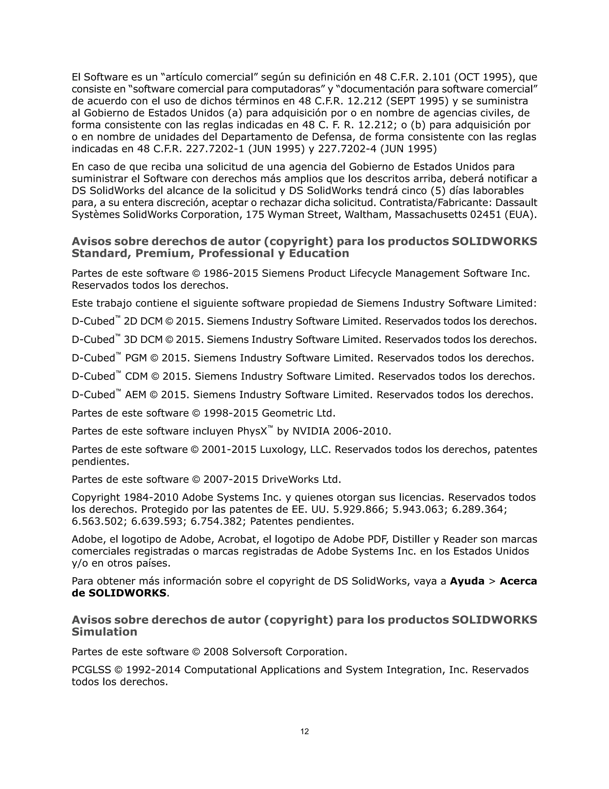 El Software es un “artículo comercial” según su definición en 48 C.F.R. 2.101 (OCT 1995), que
consiste en “software comercial para computadoras” y “documentación para software comercial”
de acuerdo con el uso de dichos términos en 48 C.F.R. 12.212 (SEPT 1995) y se suministra
al Gobierno de Estados Unidos (a) para adquisición por o en nombre de agencias civiles, de
forma consistente con las reglas indicadas en 48 C. F. R. 12.212; o (b) para adquisición por
o en nombre de unidades del Departamento de Defensa, de forma consistente con las reglas
indicadas en 48 C.F.R. 227.7202-1 (JUN 1995) y 227.7202-4 (JUN 1995)
En caso de que reciba una solicitud de una agencia del Gobierno de Estados Unidos para
suministrar el Software con derechos más amplios que los descritos arriba, deberá notificar a
DS SolidWorks del alcance de la solicitud y DS SolidWorks tendrá cinco (5) días laborables
para, a su entera discreción, aceptar o rechazar dicha solicitud. Contratista/Fabricante: Dassault
Systèmes SolidWorks Corporation, 175 Wyman Street, Waltham, Massachusetts 02451 (EUA).
Avisos sobre derechos de autor (copyright) para los productos SOLIDWORKS
Standard, Premium, Professional y Education
Partes de este software © 1986-2015 Siemens Product Lifecycle Management Software Inc.
Reservados todos los derechos.
Este trabajo contiene el siguiente software propiedad de Siemens Industry Software Limited:
D-Cubed™
2D DCM © 2015. Siemens Industry Software Limited. Reservados todos los derechos.
D-Cubed™
3D DCM © 2015. Siemens Industry Software Limited. Reservados todos los derechos.
D-Cubed™
PGM © 2015. Siemens Industry Software Limited. Reservados todos los derechos.
D-Cubed™
CDM © 2015. Siemens Industry Software Limited. Reservados todos los derechos.
D-Cubed™
AEM © 2015. Siemens Industry Software Limited. Reservados todos los derechos.
Partes de este software © 1998-2015 Geometric Ltd.
Partes de este software incluyen PhysX™
by NVIDIA 2006-2010.
Partes de este software © 2001-2015 Luxology, LLC. Reservados todos los derechos, patentes
pendientes.
Partes de este software © 2007-2015 DriveWorks Ltd.
Copyright 1984-2010 Adobe Systems Inc. y quienes otorgan sus licencias. Reservados todos
los derechos. Protegido por las patentes de EE. UU. 5.929.866; 5.943.063; 6.289.364;
6.563.502; 6.639.593; 6.754.382; Patentes pendientes.
Adobe, el logotipo de Adobe, Acrobat, el logotipo de Adobe PDF, Distiller y Reader son marcas
comerciales registradas o marcas registradas de Adobe Systems Inc. en los Estados Unidos
y/o en otros países.
Para obtener más información sobre el copyright de DS SolidWorks, vaya a Ayuda > Acerca
de SOLIDWORKS.
Avisos sobre derechos de autor (copyright) para los productos SOLIDWORKS
Simulation
Partes de este software © 2008 Solversoft Corporation.
PCGLSS © 1992-2014 Computational Applications and System Integration, Inc. Reservados
todos los derechos.
12
 