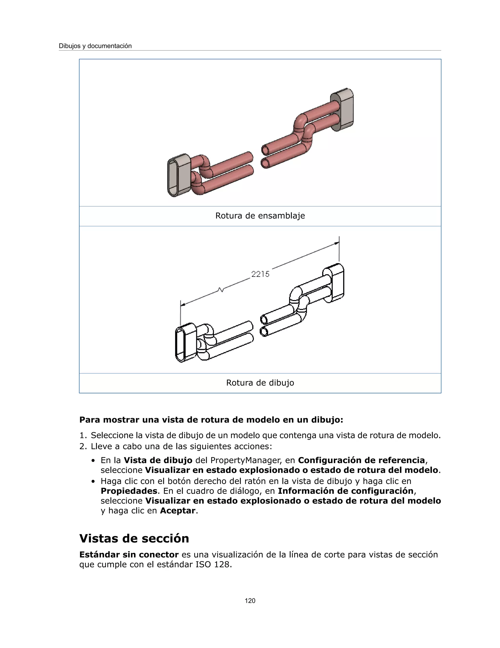 Rotura de ensamblaje
Rotura de dibujo
Para mostrar una vista de rotura de modelo en un dibujo:
1. Seleccione la vista de dibujo de un modelo que contenga una vista de rotura de modelo.
2. Lleve a cabo una de las siguientes acciones:
• En la Vista de dibujo del PropertyManager, en Configuración de referencia,
seleccione Visualizar en estado explosionado o estado de rotura del modelo.
• Haga clic con el botón derecho del ratón en la vista de dibujo y haga clic en
Propiedades. En el cuadro de diálogo, en Información de configuración,
seleccione Visualizar en estado explosionado o estado de rotura del modelo
y haga clic en Aceptar.
Vistas de sección
Estándar sin conector es una visualización de la línea de corte para vistas de sección
que cumple con el estándar ISO 128.
120
Dibujos y documentación
 