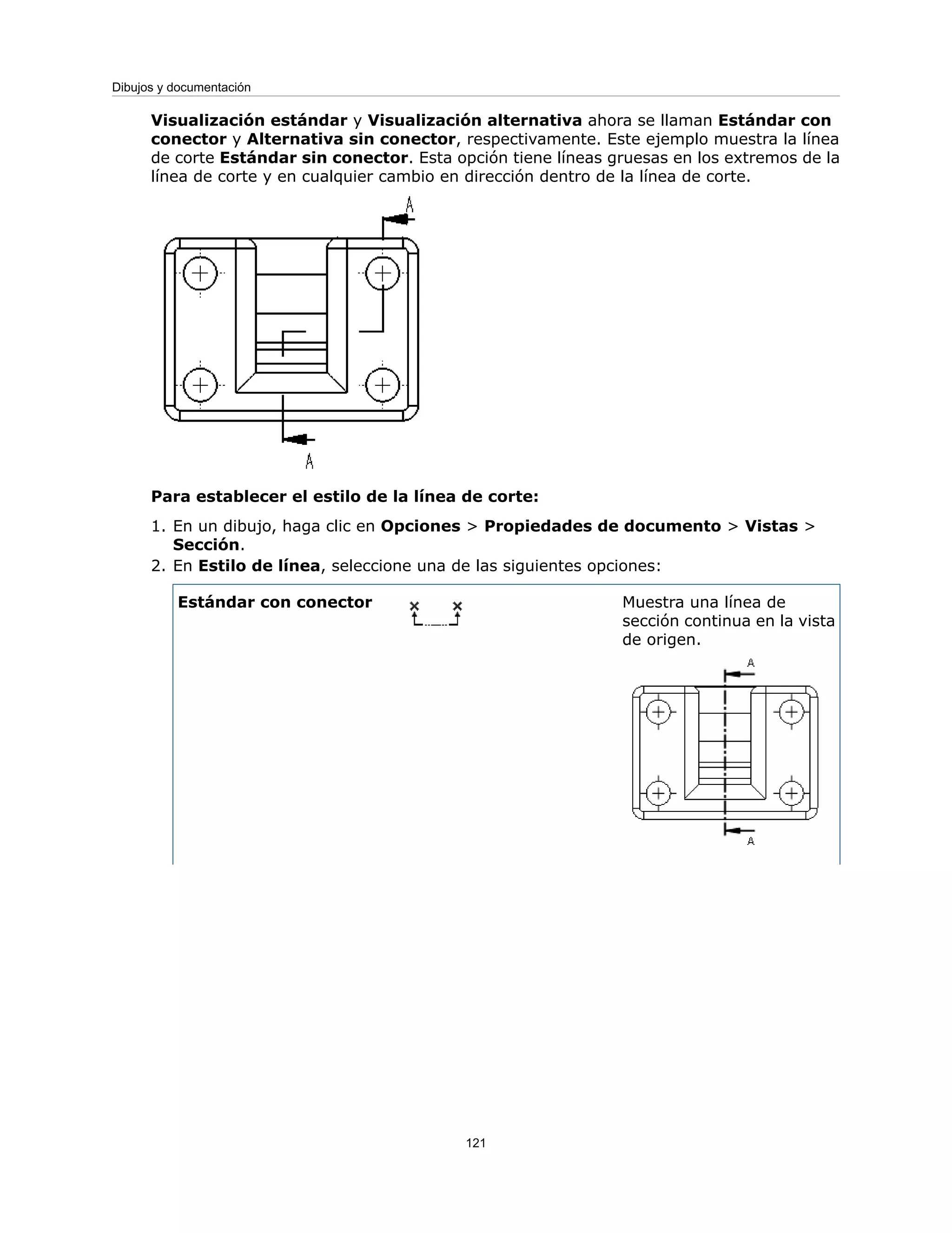 Visualización estándar y Visualización alternativa ahora se llaman Estándar con
conector y Alternativa sin conector, respectivamente. Este ejemplo muestra la línea
de corte Estándar sin conector. Esta opción tiene líneas gruesas en los extremos de la
línea de corte y en cualquier cambio en dirección dentro de la línea de corte.
Para establecer el estilo de la línea de corte:
1. En un dibujo, haga clic en Opciones > Propiedades de documento > Vistas >
Sección.
2. En Estilo de línea, seleccione una de las siguientes opciones:
Muestra una línea de
sección continua en la vista
de origen.
Estándar con conector
121
Dibujos y documentación
 