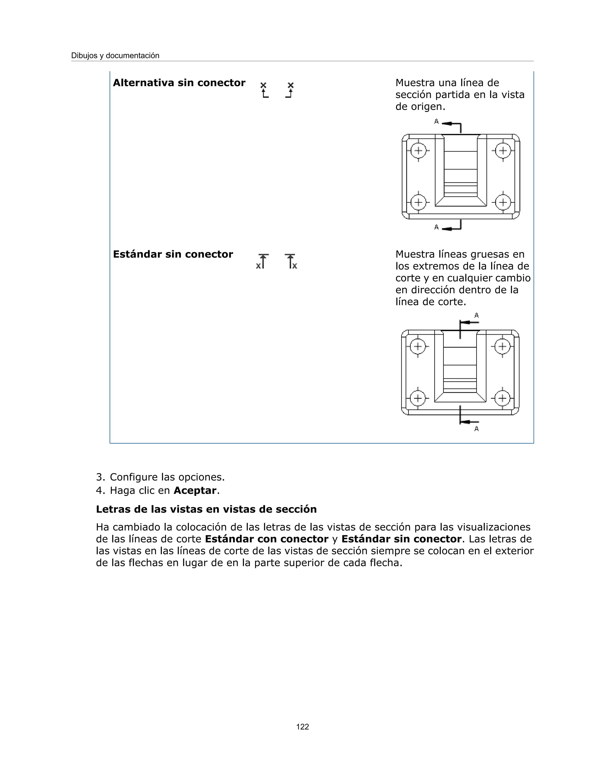 Muestra una línea de
sección partida en la vista
de origen.
Alternativa sin conector
Muestra líneas gruesas en
los extremos de la línea de
corte y en cualquier cambio
en dirección dentro de la
línea de corte.
Estándar sin conector
3. Configure las opciones.
4. Haga clic en Aceptar.
Letras de las vistas en vistas de sección
Ha cambiado la colocación de las letras de las vistas de sección para las visualizaciones
de las líneas de corte Estándar con conector y Estándar sin conector. Las letras de
las vistas en las líneas de corte de las vistas de sección siempre se colocan en el exterior
de las flechas en lugar de en la parte superior de cada flecha.
122
Dibujos y documentación
 