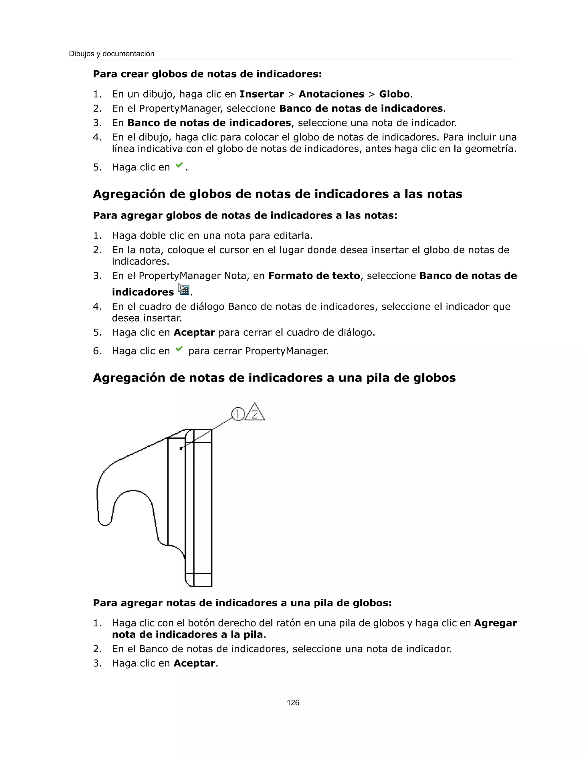 Para crear globos de notas de indicadores:
1. En un dibujo, haga clic en Insertar > Anotaciones > Globo.
2. En el PropertyManager, seleccione Banco de notas de indicadores.
3. En Banco de notas de indicadores, seleccione una nota de indicador.
4. En el dibujo, haga clic para colocar el globo de notas de indicadores. Para incluir una
línea indicativa con el globo de notas de indicadores, antes haga clic en la geometría.
5. Haga clic en .
Agregación de globos de notas de indicadores a las notas
Para agregar globos de notas de indicadores a las notas:
1. Haga doble clic en una nota para editarla.
2. En la nota, coloque el cursor en el lugar donde desea insertar el globo de notas de
indicadores.
3. En el PropertyManager Nota, en Formato de texto, seleccione Banco de notas de
indicadores .
4. En el cuadro de diálogo Banco de notas de indicadores, seleccione el indicador que
desea insertar.
5. Haga clic en Aceptar para cerrar el cuadro de diálogo.
6. Haga clic en para cerrar PropertyManager.
Agregación de notas de indicadores a una pila de globos
Para agregar notas de indicadores a una pila de globos:
1. Haga clic con el botón derecho del ratón en una pila de globos y haga clic en Agregar
nota de indicadores a la pila.
2. En el Banco de notas de indicadores, seleccione una nota de indicador.
3. Haga clic en Aceptar.
126
Dibujos y documentación
 