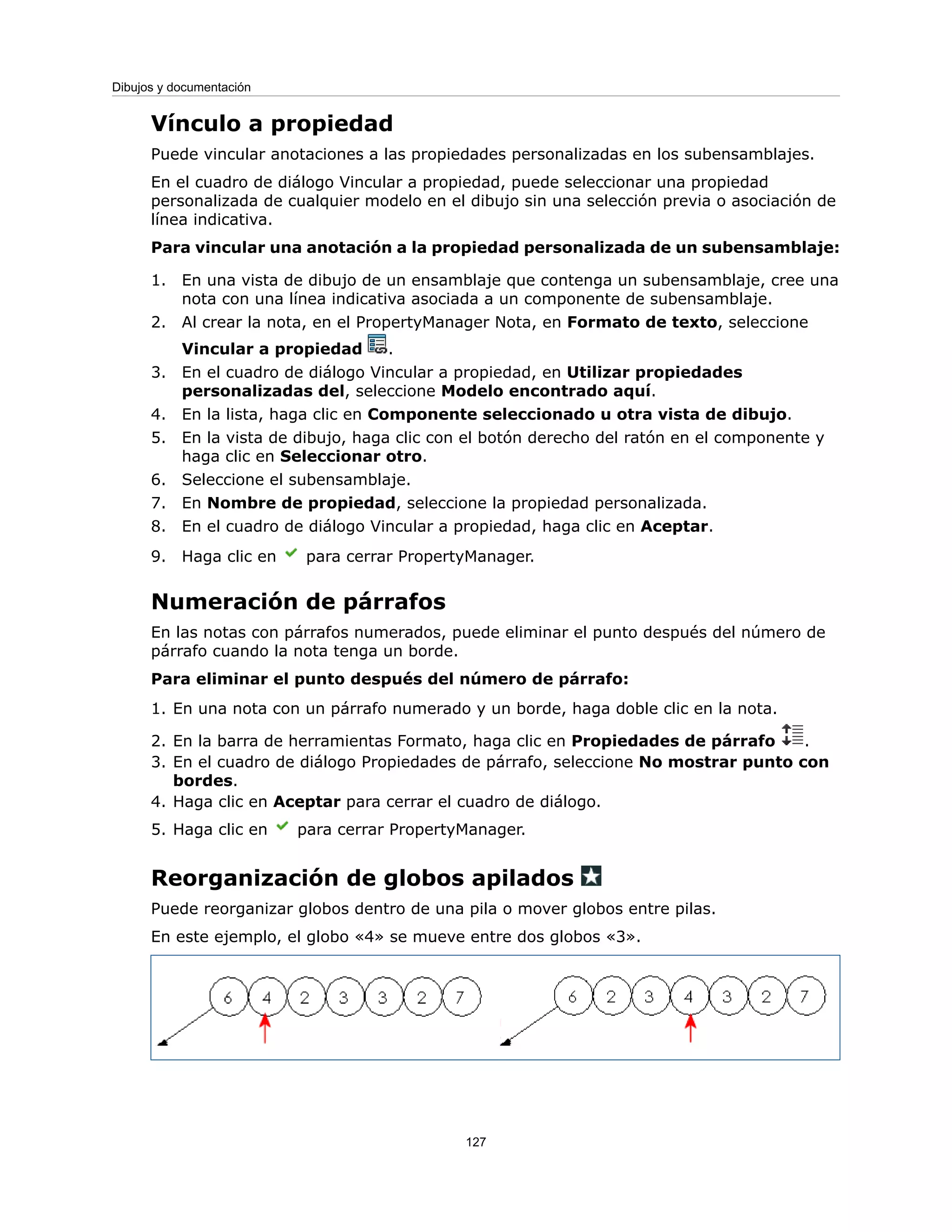 Vínculo a propiedad
Puede vincular anotaciones a las propiedades personalizadas en los subensamblajes.
En el cuadro de diálogo Vincular a propiedad, puede seleccionar una propiedad
personalizada de cualquier modelo en el dibujo sin una selección previa o asociación de
línea indicativa.
Para vincular una anotación a la propiedad personalizada de un subensamblaje:
1. En una vista de dibujo de un ensamblaje que contenga un subensamblaje, cree una
nota con una línea indicativa asociada a un componente de subensamblaje.
2. Al crear la nota, en el PropertyManager Nota, en Formato de texto, seleccione
Vincular a propiedad .
3. En el cuadro de diálogo Vincular a propiedad, en Utilizar propiedades
personalizadas del, seleccione Modelo encontrado aquí.
4. En la lista, haga clic en Componente seleccionado u otra vista de dibujo.
5. En la vista de dibujo, haga clic con el botón derecho del ratón en el componente y
haga clic en Seleccionar otro.
6. Seleccione el subensamblaje.
7. En Nombre de propiedad, seleccione la propiedad personalizada.
8. En el cuadro de diálogo Vincular a propiedad, haga clic en Aceptar.
9. Haga clic en para cerrar PropertyManager.
Numeración de párrafos
En las notas con párrafos numerados, puede eliminar el punto después del número de
párrafo cuando la nota tenga un borde.
Para eliminar el punto después del número de párrafo:
1. En una nota con un párrafo numerado y un borde, haga doble clic en la nota.
2. En la barra de herramientas Formato, haga clic en Propiedades de párrafo .
3. En el cuadro de diálogo Propiedades de párrafo, seleccione No mostrar punto con
bordes.
4. Haga clic en Aceptar para cerrar el cuadro de diálogo.
5. Haga clic en para cerrar PropertyManager.
Reorganización de globos apilados
Puede reorganizar globos dentro de una pila o mover globos entre pilas.
En este ejemplo, el globo «4» se mueve entre dos globos «3».
127
Dibujos y documentación
 