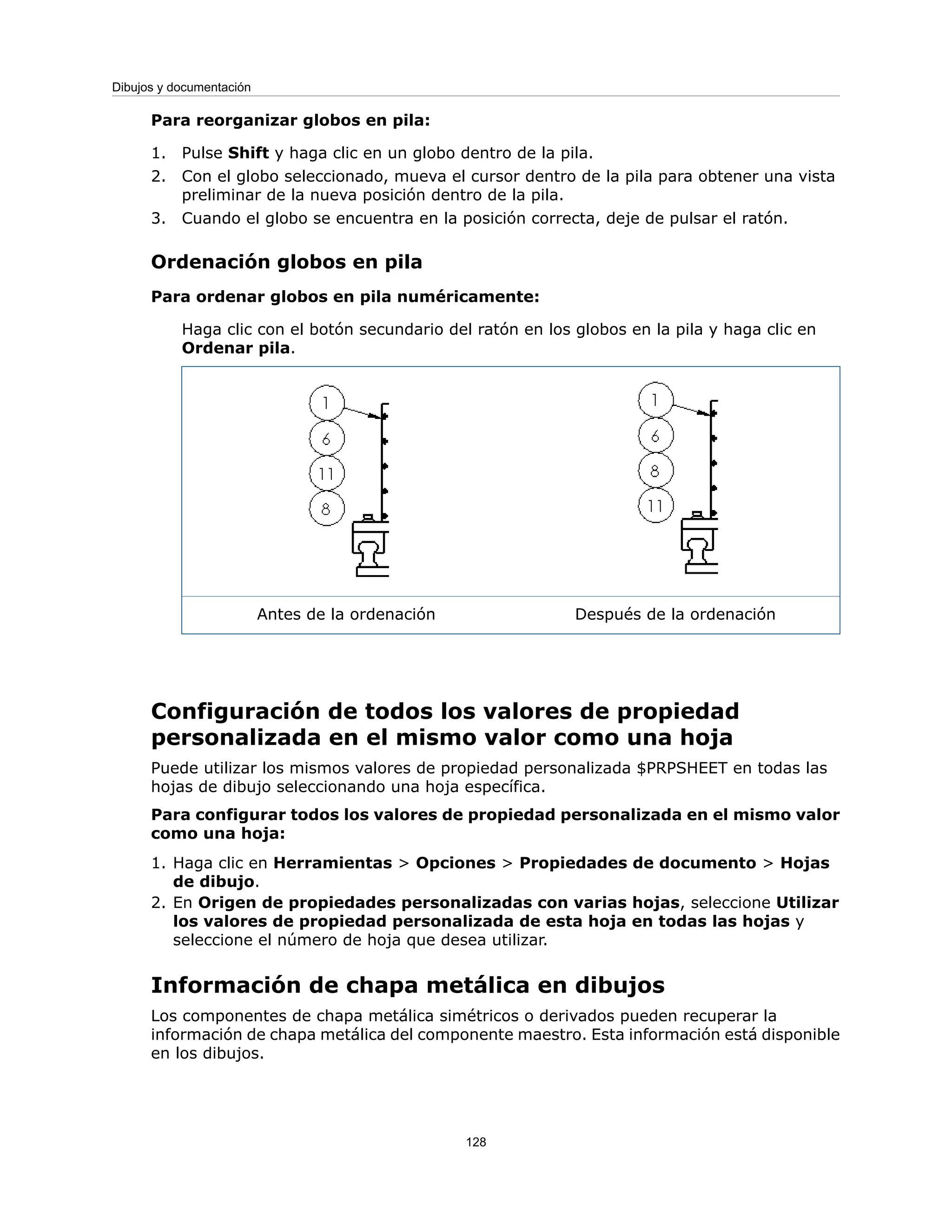 Para reorganizar globos en pila:
1. Pulse Shift y haga clic en un globo dentro de la pila.
2. Con el globo seleccionado, mueva el cursor dentro de la pila para obtener una vista
preliminar de la nueva posición dentro de la pila.
3. Cuando el globo se encuentra en la posición correcta, deje de pulsar el ratón.
Ordenación globos en pila
Para ordenar globos en pila numéricamente:
Haga clic con el botón secundario del ratón en los globos en la pila y haga clic en
Ordenar pila.
Después de la ordenación
Antes de la ordenación
Configuración de todos los valores de propiedad
personalizada en el mismo valor como una hoja
Puede utilizar los mismos valores de propiedad personalizada $PRPSHEET en todas las
hojas de dibujo seleccionando una hoja específica.
Para configurar todos los valores de propiedad personalizada en el mismo valor
como una hoja:
1. Haga clic en Herramientas > Opciones > Propiedades de documento > Hojas
de dibujo.
2. En Origen de propiedades personalizadas con varias hojas, seleccione Utilizar
los valores de propiedad personalizada de esta hoja en todas las hojas y
seleccione el número de hoja que desea utilizar.
Información de chapa metálica en dibujos
Los componentes de chapa metálica simétricos o derivados pueden recuperar la
información de chapa metálica del componente maestro. Esta información está disponible
en los dibujos.
128
Dibujos y documentación
 