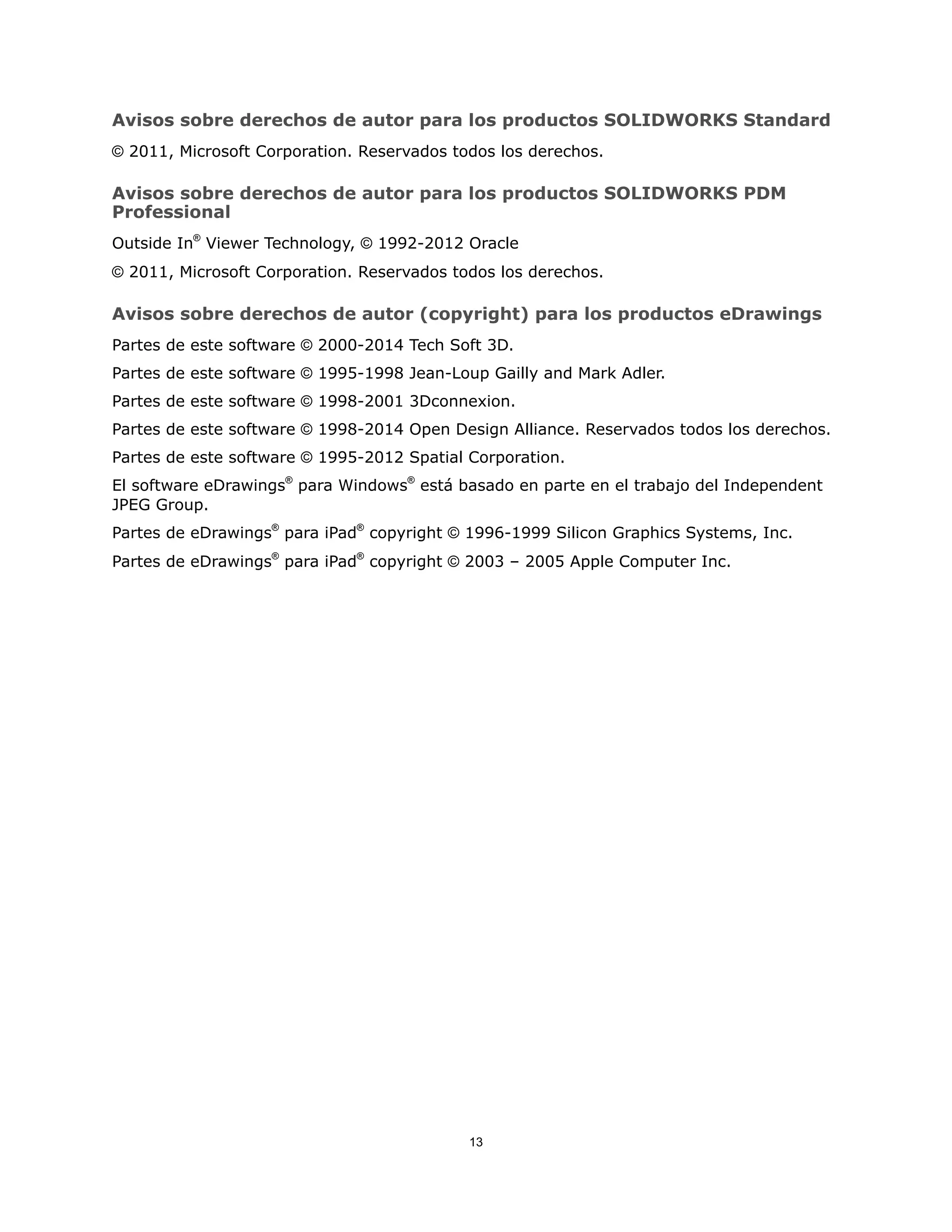 Avisos sobre derechos de autor para los productos SOLIDWORKS Standard
© 2011, Microsoft Corporation. Reservados todos los derechos.
Avisos sobre derechos de autor para los productos SOLIDWORKS PDM
Professional
Outside In®
Viewer Technology, © 1992-2012 Oracle
© 2011, Microsoft Corporation. Reservados todos los derechos.
Avisos sobre derechos de autor (copyright) para los productos eDrawings
Partes de este software © 2000-2014 Tech Soft 3D.
Partes de este software © 1995-1998 Jean-Loup Gailly and Mark Adler.
Partes de este software © 1998-2001 3Dconnexion.
Partes de este software © 1998-2014 Open Design Alliance. Reservados todos los derechos.
Partes de este software © 1995-2012 Spatial Corporation.
El software eDrawings®
para Windows®
está basado en parte en el trabajo del Independent
JPEG Group.
Partes de eDrawings®
para iPad®
copyright © 1996-1999 Silicon Graphics Systems, Inc.
Partes de eDrawings®
para iPad®
copyright © 2003 – 2005 Apple Computer Inc.
13
 
