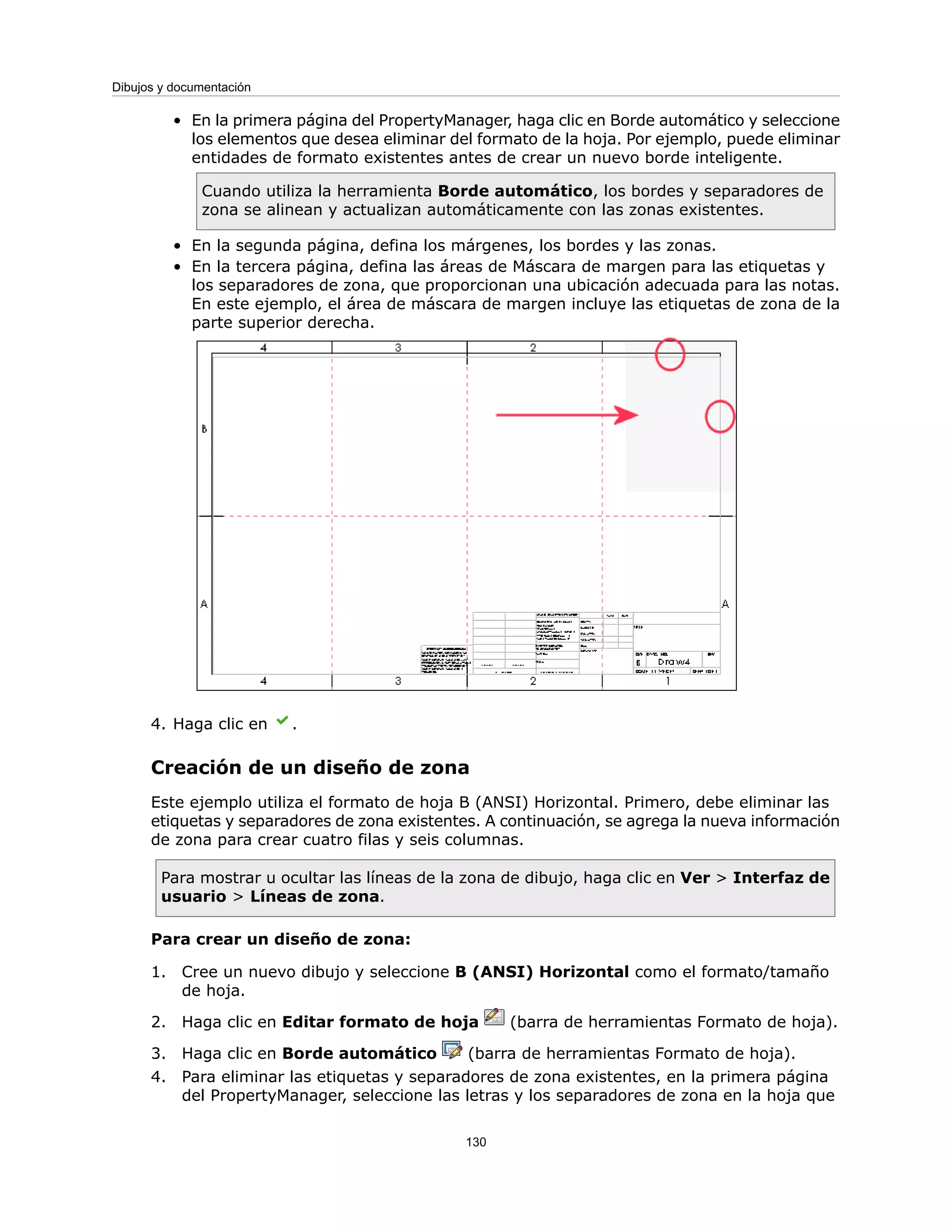 En la primera página del PropertyManager, haga clic en Borde automático y seleccione
los elementos que desea eliminar del formato de la hoja. Por ejemplo, puede eliminar
entidades de formato existentes antes de crear un nuevo borde inteligente.
Cuando utiliza la herramienta Borde automático, los bordes y separadores de
zona se alinean y actualizan automáticamente con las zonas existentes.
•
• En la segunda página, defina los márgenes, los bordes y las zonas.
• En la tercera página, defina las áreas de Máscara de margen para las etiquetas y
los separadores de zona, que proporcionan una ubicación adecuada para las notas.
En este ejemplo, el área de máscara de margen incluye las etiquetas de zona de la
parte superior derecha.
4. Haga clic en .
Creación de un diseño de zona
Este ejemplo utiliza el formato de hoja B (ANSI) Horizontal. Primero, debe eliminar las
etiquetas y separadores de zona existentes. A continuación, se agrega la nueva información
de zona para crear cuatro filas y seis columnas.
Para mostrar u ocultar las líneas de la zona de dibujo, haga clic en Ver > Interfaz de
usuario > Líneas de zona.
Para crear un diseño de zona:
1. Cree un nuevo dibujo y seleccione B (ANSI) Horizontal como el formato/tamaño
de hoja.
2. Haga clic en Editar formato de hoja (barra de herramientas Formato de hoja).
3. Haga clic en Borde automático (barra de herramientas Formato de hoja).
4. Para eliminar las etiquetas y separadores de zona existentes, en la primera página
del PropertyManager, seleccione las letras y los separadores de zona en la hoja que
130
Dibujos y documentación
 