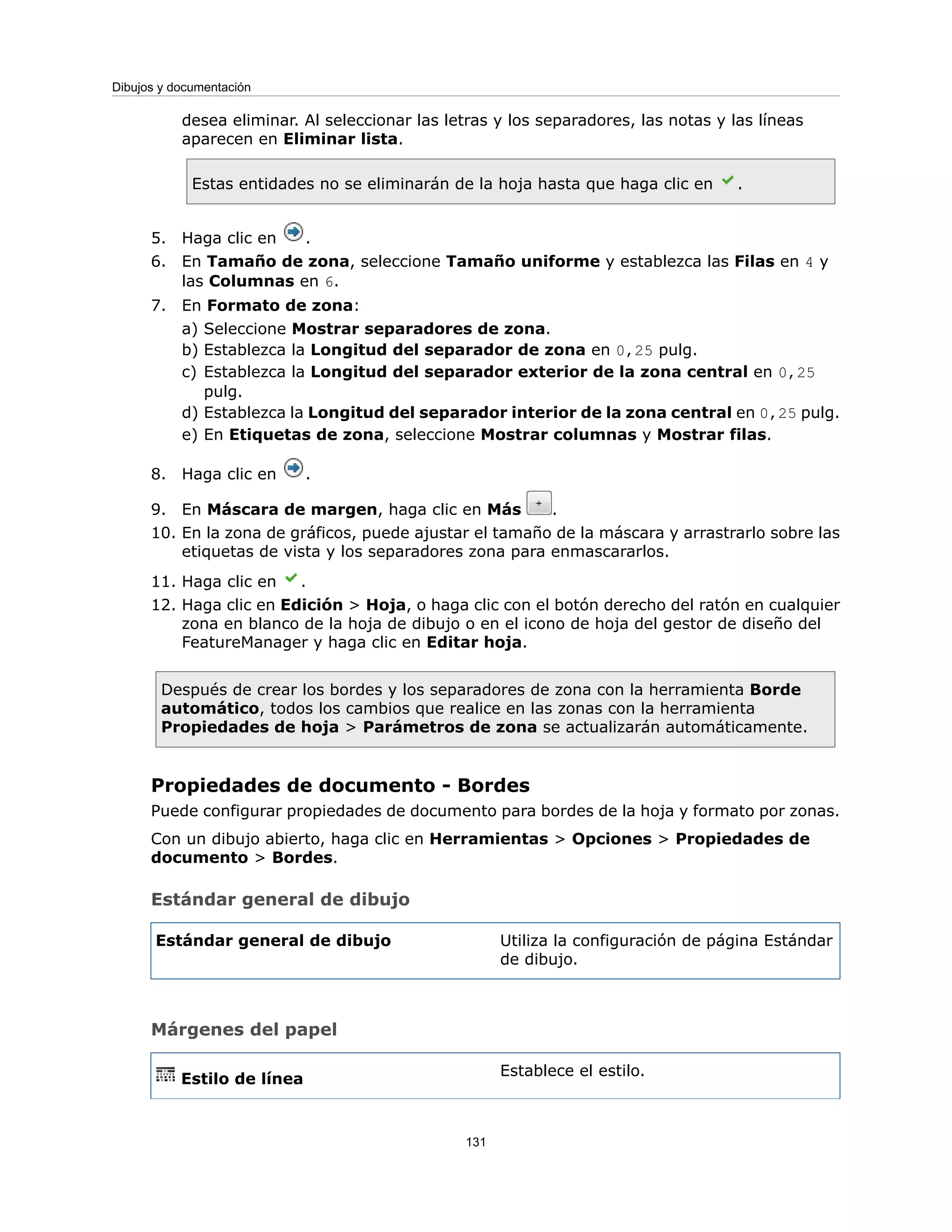 desea eliminar. Al seleccionar las letras y los separadores, las notas y las líneas
aparecen en Eliminar lista.
Estas entidades no se eliminarán de la hoja hasta que haga clic en .
5. Haga clic en .
6. En Tamaño de zona, seleccione Tamaño uniforme y establezca las Filas en 4 y
las Columnas en 6.
7. En Formato de zona:
a) Seleccione Mostrar separadores de zona.
b) Establezca la Longitud del separador de zona en 0,25 pulg.
c) Establezca la Longitud del separador exterior de la zona central en 0,25
pulg.
d) Establezca la Longitud del separador interior de la zona central en 0,25 pulg.
e) En Etiquetas de zona, seleccione Mostrar columnas y Mostrar filas.
8. Haga clic en .
9. En Máscara de margen, haga clic en Más .
10. En la zona de gráficos, puede ajustar el tamaño de la máscara y arrastrarlo sobre las
etiquetas de vista y los separadores zona para enmascararlos.
11. Haga clic en .
12. Haga clic en Edición > Hoja, o haga clic con el botón derecho del ratón en cualquier
zona en blanco de la hoja de dibujo o en el icono de hoja del gestor de diseño del
FeatureManager y haga clic en Editar hoja.
Después de crear los bordes y los separadores de zona con la herramienta Borde
automático, todos los cambios que realice en las zonas con la herramienta
Propiedades de hoja > Parámetros de zona se actualizarán automáticamente.
Propiedades de documento - Bordes
Puede configurar propiedades de documento para bordes de la hoja y formato por zonas.
Con un dibujo abierto, haga clic en Herramientas > Opciones > Propiedades de
documento > Bordes.
Estándar general de dibujo
Utiliza la configuración de página Estándar
de dibujo.
Estándar general de dibujo
Márgenes del papel
Establece el estilo.
Estilo de línea
131
Dibujos y documentación
 