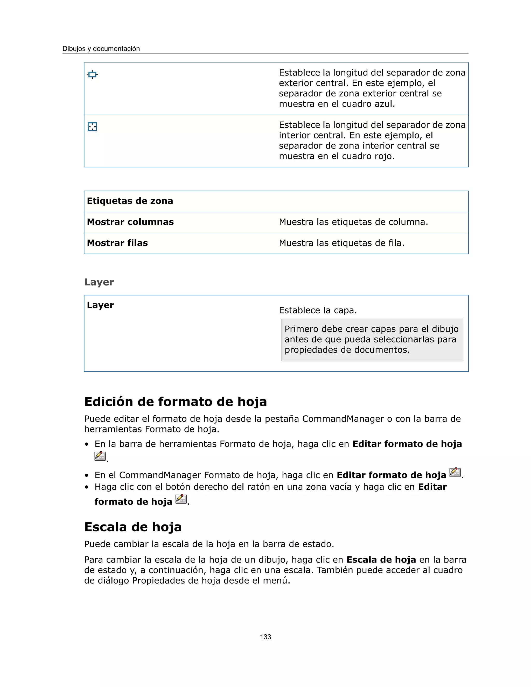 Establece la longitud del separador de zona
exterior central. En este ejemplo, el
separador de zona exterior central se
muestra en el cuadro azul.
Establece la longitud del separador de zona
interior central. En este ejemplo, el
separador de zona interior central se
muestra en el cuadro rojo.
Etiquetas de zona
Muestra las etiquetas de columna.
Mostrar columnas
Muestra las etiquetas de fila.
Mostrar filas
Layer
Establece la capa.
Primero debe crear capas para el dibujo
antes de que pueda seleccionarlas para
propiedades de documentos.
Layer
Edición de formato de hoja
Puede editar el formato de hoja desde la pestaña CommandManager o con la barra de
herramientas Formato de hoja.
• En la barra de herramientas Formato de hoja, haga clic en Editar formato de hoja
.
• En el CommandManager Formato de hoja, haga clic en Editar formato de hoja .
• Haga clic con el botón derecho del ratón en una zona vacía y haga clic en Editar
formato de hoja .
Escala de hoja
Puede cambiar la escala de la hoja en la barra de estado.
Para cambiar la escala de la hoja de un dibujo, haga clic en Escala de hoja en la barra
de estado y, a continuación, haga clic en una escala. También puede acceder al cuadro
de diálogo Propiedades de hoja desde el menú.
133
Dibujos y documentación
 