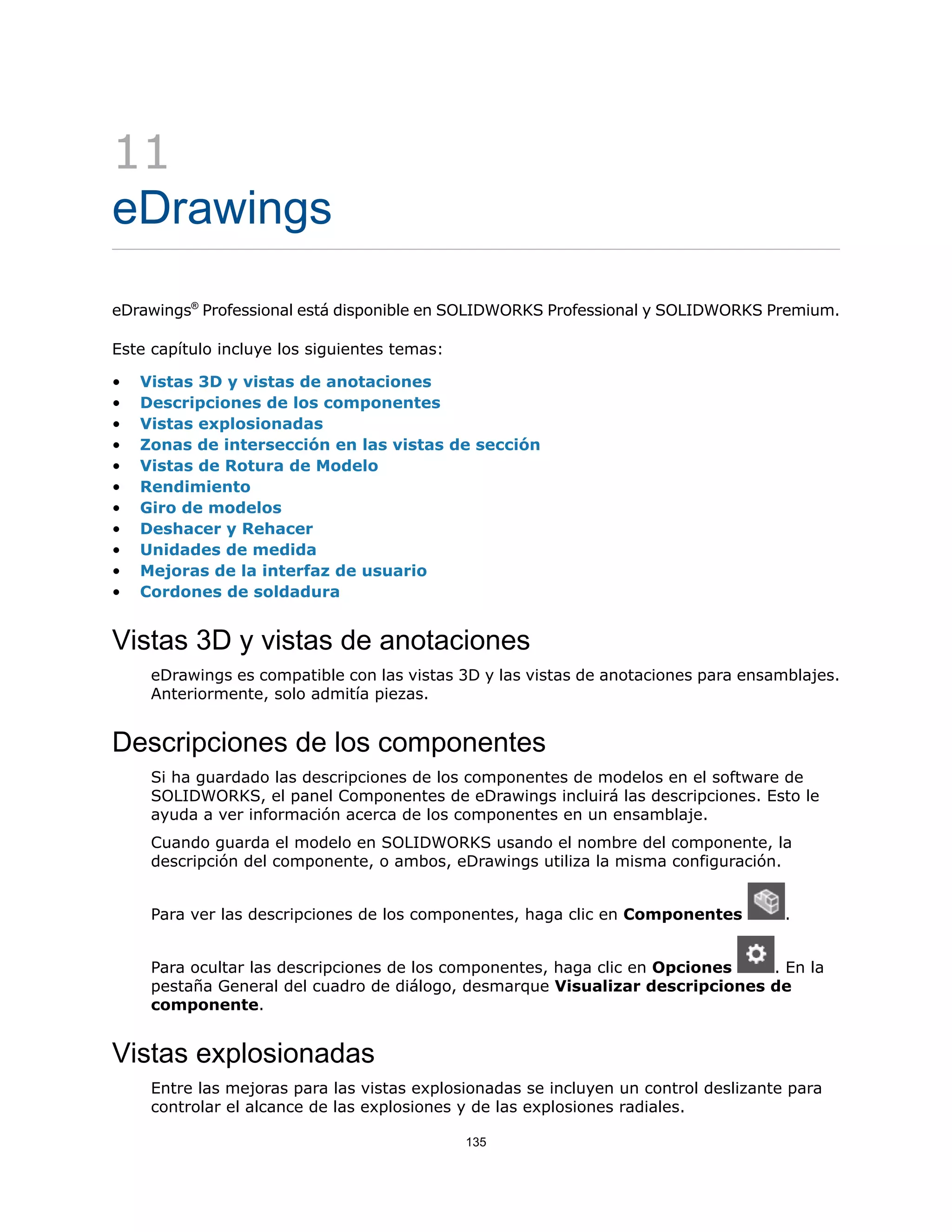 11
eDrawings
eDrawings®
Professional está disponible en SOLIDWORKS Professional y SOLIDWORKS Premium.
Este capítulo incluye los siguientes temas:
• Vistas 3D y vistas de anotaciones
• Descripciones de los componentes
• Vistas explosionadas
• Zonas de intersección en las vistas de sección
• Vistas de Rotura de Modelo
• Rendimiento
• Giro de modelos
• Deshacer y Rehacer
• Unidades de medida
• Mejoras de la interfaz de usuario
• Cordones de soldadura
Vistas 3D y vistas de anotaciones
eDrawings es compatible con las vistas 3D y las vistas de anotaciones para ensamblajes.
Anteriormente, solo admitía piezas.
Descripciones de los componentes
Si ha guardado las descripciones de los componentes de modelos en el software de
SOLIDWORKS, el panel Componentes de eDrawings incluirá las descripciones. Esto le
ayuda a ver información acerca de los componentes en un ensamblaje.
Cuando guarda el modelo en SOLIDWORKS usando el nombre del componente, la
descripción del componente, o ambos, eDrawings utiliza la misma configuración.
Para ver las descripciones de los componentes, haga clic en Componentes .
Para ocultar las descripciones de los componentes, haga clic en Opciones . En la
pestaña General del cuadro de diálogo, desmarque Visualizar descripciones de
componente.
Vistas explosionadas
Entre las mejoras para las vistas explosionadas se incluyen un control deslizante para
controlar el alcance de las explosiones y de las explosiones radiales.
135
 
