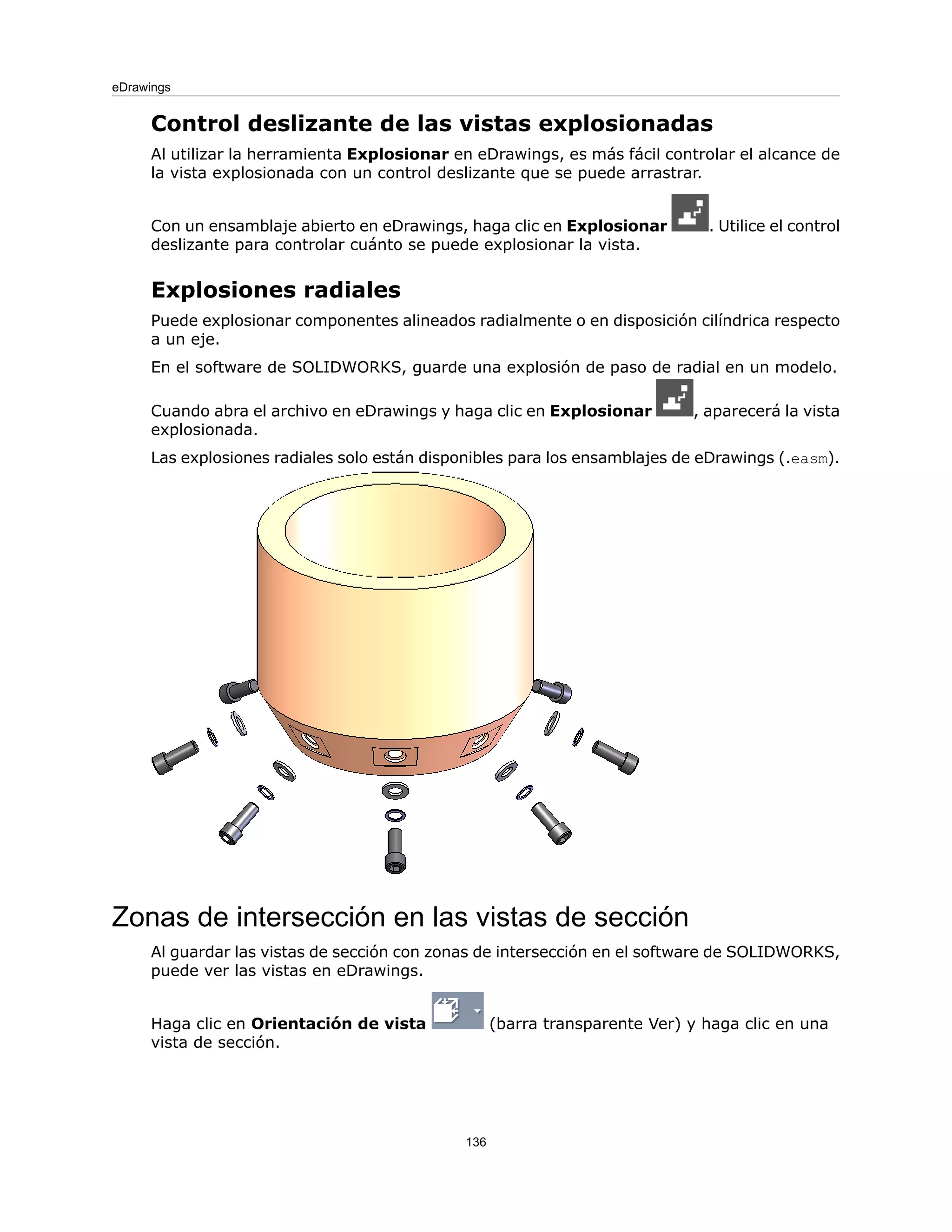 Control deslizante de las vistas explosionadas
Al utilizar la herramienta Explosionar en eDrawings, es más fácil controlar el alcance de
la vista explosionada con un control deslizante que se puede arrastrar.
Con un ensamblaje abierto en eDrawings, haga clic en Explosionar . Utilice el control
deslizante para controlar cuánto se puede explosionar la vista.
Explosiones radiales
Puede explosionar componentes alineados radialmente o en disposición cilíndrica respecto
a un eje.
En el software de SOLIDWORKS, guarde una explosión de paso de radial en un modelo.
Cuando abra el archivo en eDrawings y haga clic en Explosionar , aparecerá la vista
explosionada.
Las explosiones radiales solo están disponibles para los ensamblajes de eDrawings (.easm).
Zonas de intersección en las vistas de sección
Al guardar las vistas de sección con zonas de intersección en el software de SOLIDWORKS,
puede ver las vistas en eDrawings.
Haga clic en Orientación de vista (barra transparente Ver) y haga clic en una
vista de sección.
136
eDrawings
 