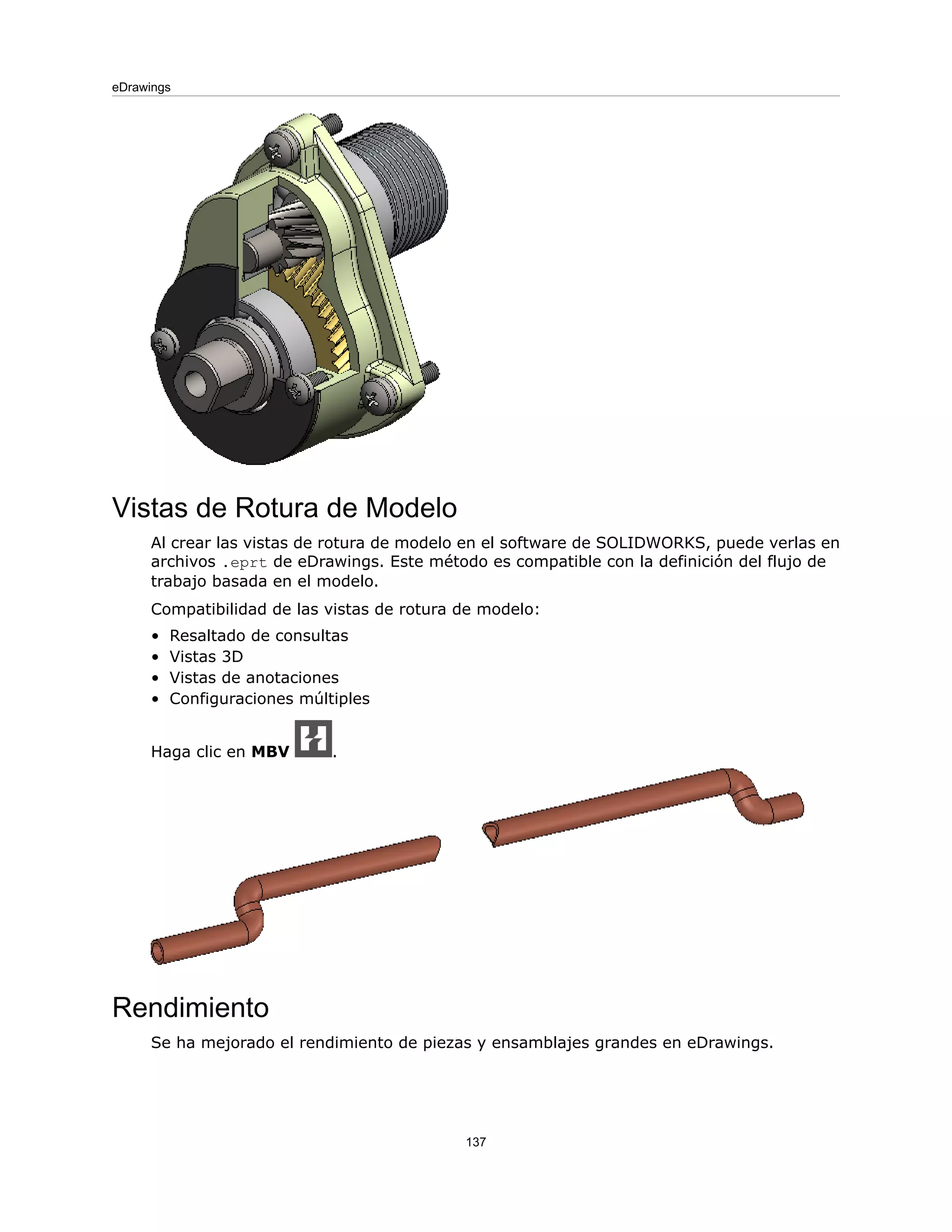 Vistas de Rotura de Modelo
Al crear las vistas de rotura de modelo en el software de SOLIDWORKS, puede verlas en
archivos .eprt de eDrawings. Este método es compatible con la definición del flujo de
trabajo basada en el modelo.
Compatibilidad de las vistas de rotura de modelo:
• Resaltado de consultas
• Vistas 3D
• Vistas de anotaciones
• Configuraciones múltiples
Haga clic en MBV .
Rendimiento
Se ha mejorado el rendimiento de piezas y ensamblajes grandes en eDrawings.
137
eDrawings
 
