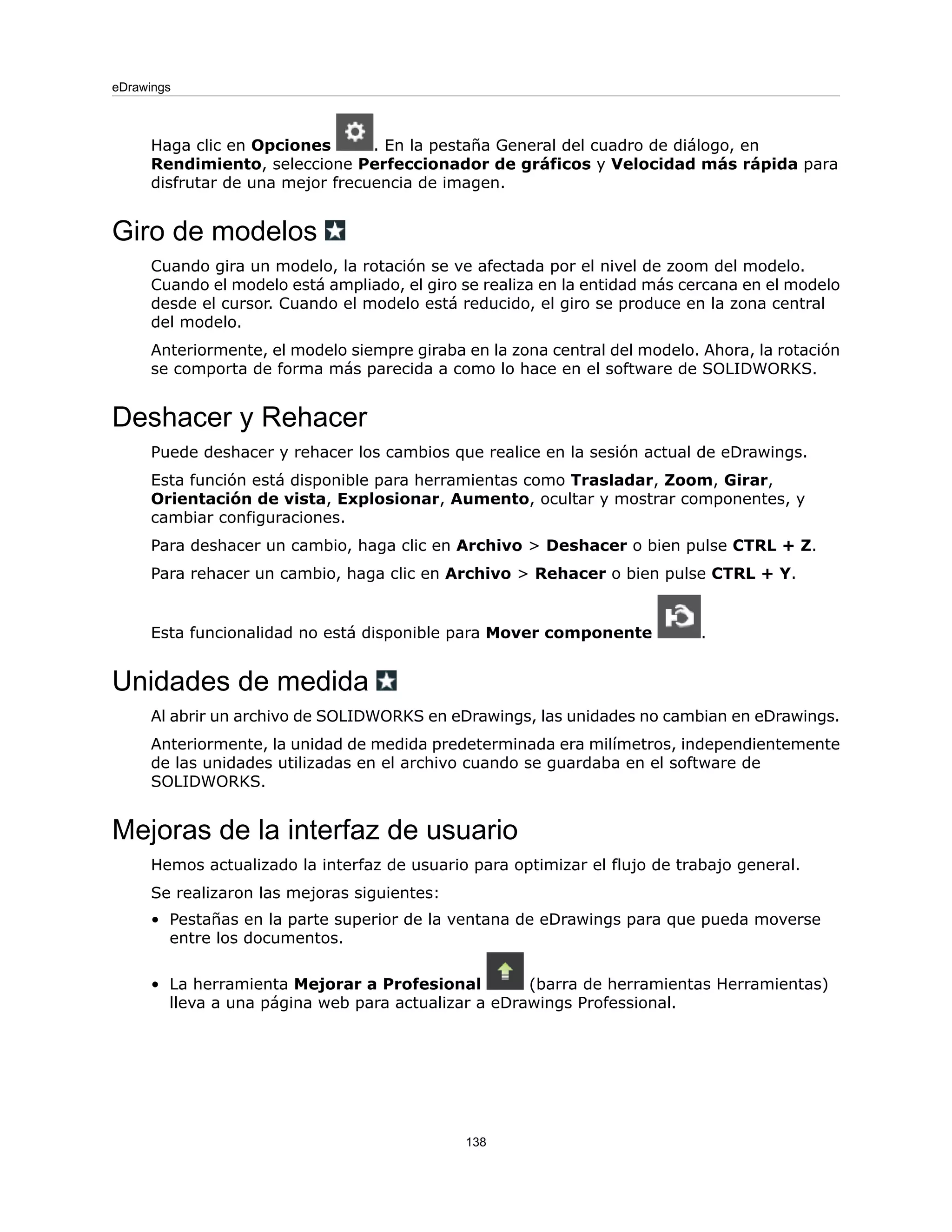 Haga clic en Opciones . En la pestaña General del cuadro de diálogo, en
Rendimiento, seleccione Perfeccionador de gráficos y Velocidad más rápida para
disfrutar de una mejor frecuencia de imagen.
Giro de modelos
Cuando gira un modelo, la rotación se ve afectada por el nivel de zoom del modelo.
Cuando el modelo está ampliado, el giro se realiza en la entidad más cercana en el modelo
desde el cursor. Cuando el modelo está reducido, el giro se produce en la zona central
del modelo.
Anteriormente, el modelo siempre giraba en la zona central del modelo. Ahora, la rotación
se comporta de forma más parecida a como lo hace en el software de SOLIDWORKS.
Deshacer y Rehacer
Puede deshacer y rehacer los cambios que realice en la sesión actual de eDrawings.
Esta función está disponible para herramientas como Trasladar, Zoom, Girar,
Orientación de vista, Explosionar, Aumento, ocultar y mostrar componentes, y
cambiar configuraciones.
Para deshacer un cambio, haga clic en Archivo > Deshacer o bien pulse CTRL + Z.
Para rehacer un cambio, haga clic en Archivo > Rehacer o bien pulse CTRL + Y.
Esta funcionalidad no está disponible para Mover componente .
Unidades de medida
Al abrir un archivo de SOLIDWORKS en eDrawings, las unidades no cambian en eDrawings.
Anteriormente, la unidad de medida predeterminada era milímetros, independientemente
de las unidades utilizadas en el archivo cuando se guardaba en el software de
SOLIDWORKS.
Mejoras de la interfaz de usuario
Hemos actualizado la interfaz de usuario para optimizar el flujo de trabajo general.
Se realizaron las mejoras siguientes:
• Pestañas en la parte superior de la ventana de eDrawings para que pueda moverse
entre los documentos.
• La herramienta Mejorar a Profesional (barra de herramientas Herramientas)
lleva a una página web para actualizar a eDrawings Professional.
138
eDrawings
 