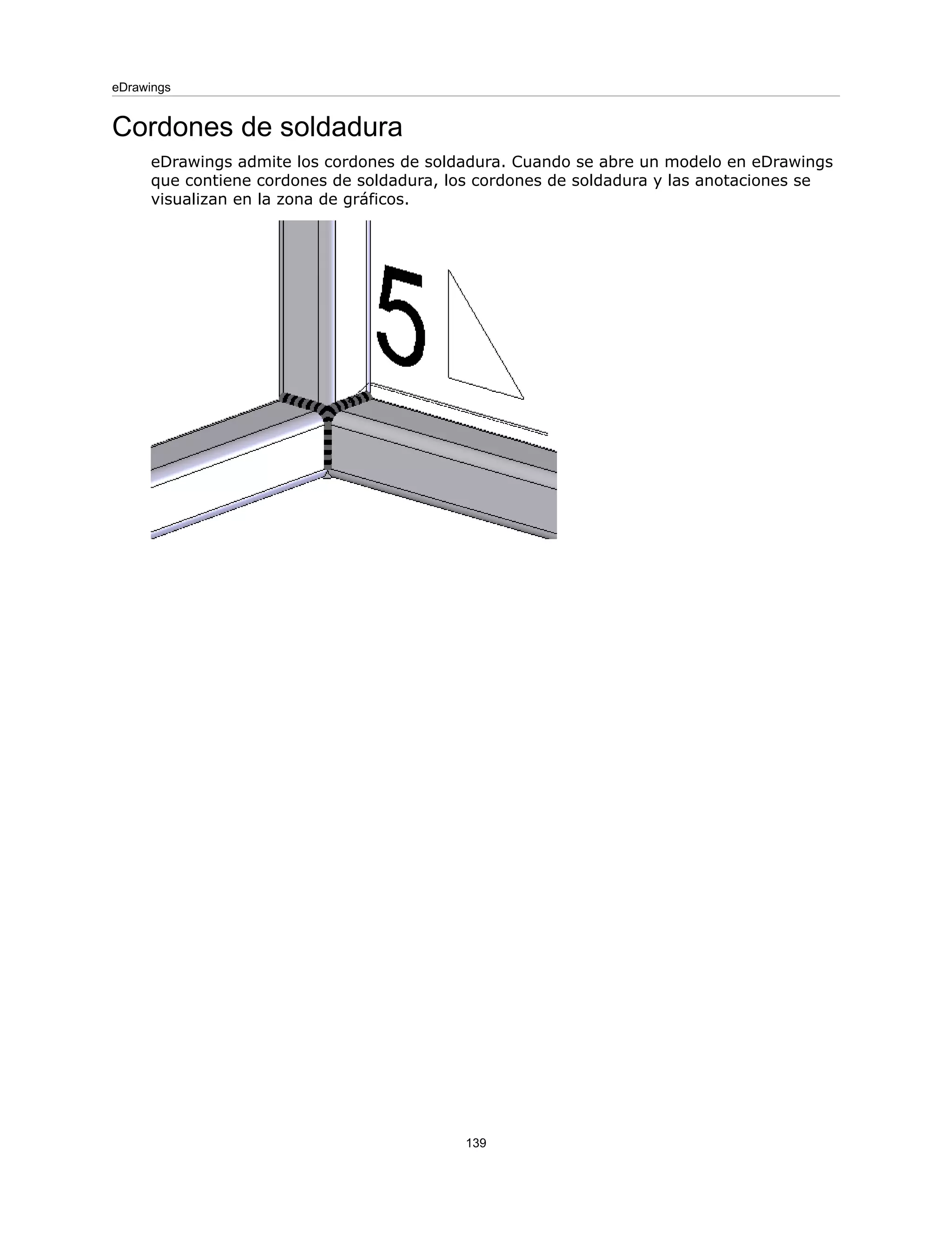 Cordones de soldadura
eDrawings admite los cordones de soldadura. Cuando se abre un modelo en eDrawings
que contiene cordones de soldadura, los cordones de soldadura y las anotaciones se
visualizan en la zona de gráficos.
139
eDrawings
 