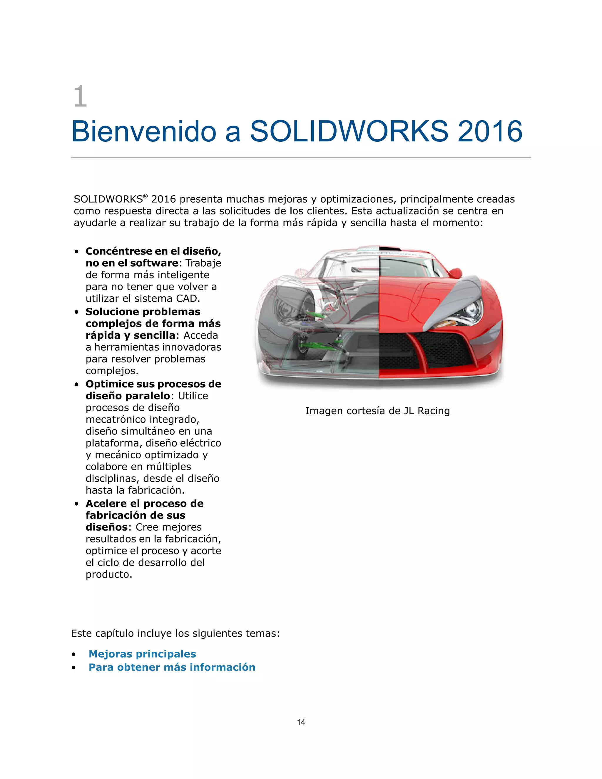 1
Bienvenido a SOLIDWORKS 2016
SOLIDWORKS®
2016 presenta muchas mejoras y optimizaciones, principalmente creadas
como respuesta directa a las solicitudes de los clientes. Esta actualización se centra en
ayudarle a realizar su trabajo de la forma más rápida y sencilla hasta el momento:
Imagen cortesía de JL Racing
• Concéntrese en el diseño,
no en el software: Trabaje
de forma más inteligente
para no tener que volver a
utilizar el sistema CAD.
• Solucione problemas
complejos de forma más
rápida y sencilla: Acceda
a herramientas innovadoras
para resolver problemas
complejos.
• Optimice sus procesos de
diseño paralelo: Utilice
procesos de diseño
mecatrónico integrado,
diseño simultáneo en una
plataforma, diseño eléctrico
y mecánico optimizado y
colabore en múltiples
disciplinas, desde el diseño
hasta la fabricación.
• Acelere el proceso de
fabricación de sus
diseños: Cree mejores
resultados en la fabricación,
optimice el proceso y acorte
el ciclo de desarrollo del
producto.
Este capítulo incluye los siguientes temas:
• Mejoras principales
• Para obtener más información
14
 