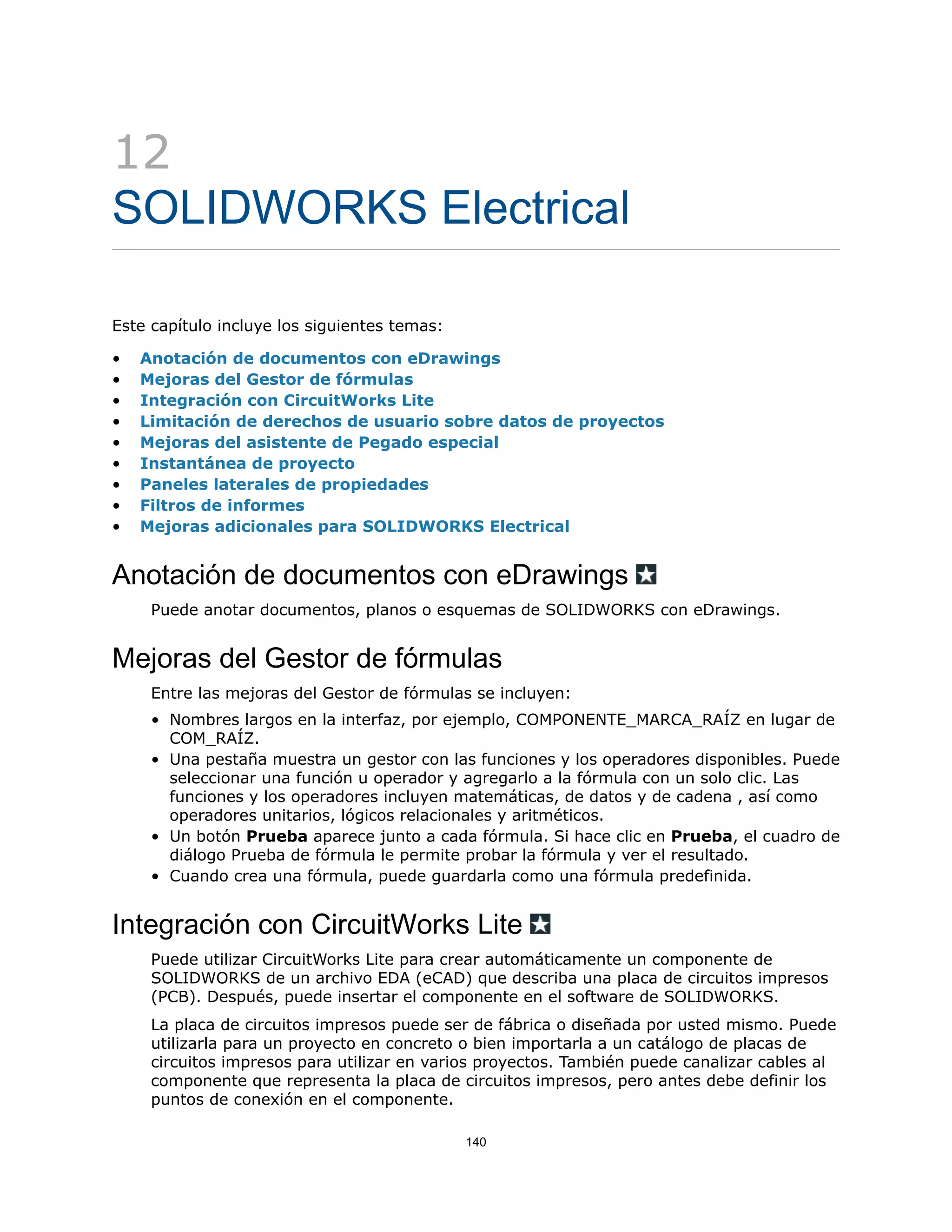 12
SOLIDWORKS Electrical
Este capítulo incluye los siguientes temas:
• Anotación de documentos con eDrawings
• Mejoras del Gestor de fórmulas
• Integración con CircuitWorks Lite
• Limitación de derechos de usuario sobre datos de proyectos
• Mejoras del asistente de Pegado especial
• Instantánea de proyecto
• Paneles laterales de propiedades
• Filtros de informes
• Mejoras adicionales para SOLIDWORKS Electrical
Anotación de documentos con eDrawings
Puede anotar documentos, planos o esquemas de SOLIDWORKS con eDrawings.
Mejoras del Gestor de fórmulas
Entre las mejoras del Gestor de fórmulas se incluyen:
• Nombres largos en la interfaz, por ejemplo, COMPONENTE_MARCA_RAÍZ en lugar de
COM_RAÍZ.
• Una pestaña muestra un gestor con las funciones y los operadores disponibles. Puede
seleccionar una función u operador y agregarlo a la fórmula con un solo clic. Las
funciones y los operadores incluyen matemáticas, de datos y de cadena , así como
operadores unitarios, lógicos relacionales y aritméticos.
• Un botón Prueba aparece junto a cada fórmula. Si hace clic en Prueba, el cuadro de
diálogo Prueba de fórmula le permite probar la fórmula y ver el resultado.
• Cuando crea una fórmula, puede guardarla como una fórmula predefinida.
Integración con CircuitWorks Lite
Puede utilizar CircuitWorks Lite para crear automáticamente un componente de
SOLIDWORKS de un archivo EDA (eCAD) que describa una placa de circuitos impresos
(PCB). Después, puede insertar el componente en el software de SOLIDWORKS.
La placa de circuitos impresos puede ser de fábrica o diseñada por usted mismo. Puede
utilizarla para un proyecto en concreto o bien importarla a un catálogo de placas de
circuitos impresos para utilizar en varios proyectos. También puede canalizar cables al
componente que representa la placa de circuitos impresos, pero antes debe definir los
puntos de conexión en el componente.
140
 