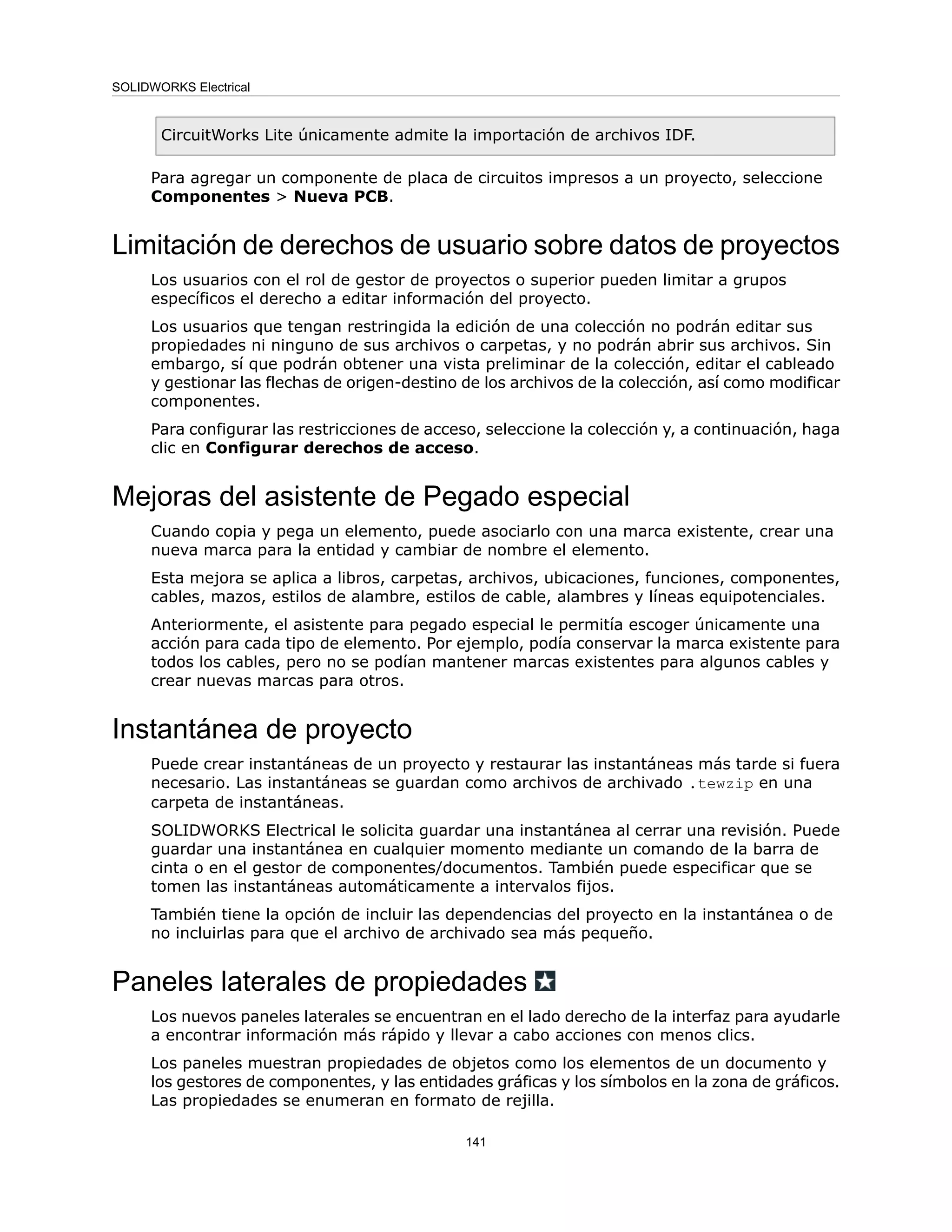 CircuitWorks Lite únicamente admite la importación de archivos IDF.
Para agregar un componente de placa de circuitos impresos a un proyecto, seleccione
Componentes > Nueva PCB.
Limitación de derechos de usuario sobre datos de proyectos
Los usuarios con el rol de gestor de proyectos o superior pueden limitar a grupos
específicos el derecho a editar información del proyecto.
Los usuarios que tengan restringida la edición de una colección no podrán editar sus
propiedades ni ninguno de sus archivos o carpetas, y no podrán abrir sus archivos. Sin
embargo, sí que podrán obtener una vista preliminar de la colección, editar el cableado
y gestionar las flechas de origen-destino de los archivos de la colección, así como modificar
componentes.
Para configurar las restricciones de acceso, seleccione la colección y, a continuación, haga
clic en Configurar derechos de acceso.
Mejoras del asistente de Pegado especial
Cuando copia y pega un elemento, puede asociarlo con una marca existente, crear una
nueva marca para la entidad y cambiar de nombre el elemento.
Esta mejora se aplica a libros, carpetas, archivos, ubicaciones, funciones, componentes,
cables, mazos, estilos de alambre, estilos de cable, alambres y líneas equipotenciales.
Anteriormente, el asistente para pegado especial le permitía escoger únicamente una
acción para cada tipo de elemento. Por ejemplo, podía conservar la marca existente para
todos los cables, pero no se podían mantener marcas existentes para algunos cables y
crear nuevas marcas para otros.
Instantánea de proyecto
Puede crear instantáneas de un proyecto y restaurar las instantáneas más tarde si fuera
necesario. Las instantáneas se guardan como archivos de archivado .tewzip en una
carpeta de instantáneas.
SOLIDWORKS Electrical le solicita guardar una instantánea al cerrar una revisión. Puede
guardar una instantánea en cualquier momento mediante un comando de la barra de
cinta o en el gestor de componentes/documentos. También puede especificar que se
tomen las instantáneas automáticamente a intervalos fijos.
También tiene la opción de incluir las dependencias del proyecto en la instantánea o de
no incluirlas para que el archivo de archivado sea más pequeño.
Paneles laterales de propiedades
Los nuevos paneles laterales se encuentran en el lado derecho de la interfaz para ayudarle
a encontrar información más rápido y llevar a cabo acciones con menos clics.
Los paneles muestran propiedades de objetos como los elementos de un documento y
los gestores de componentes, y las entidades gráficas y los símbolos en la zona de gráficos.
Las propiedades se enumeran en formato de rejilla.
141
SOLIDWORKS Electrical
 
