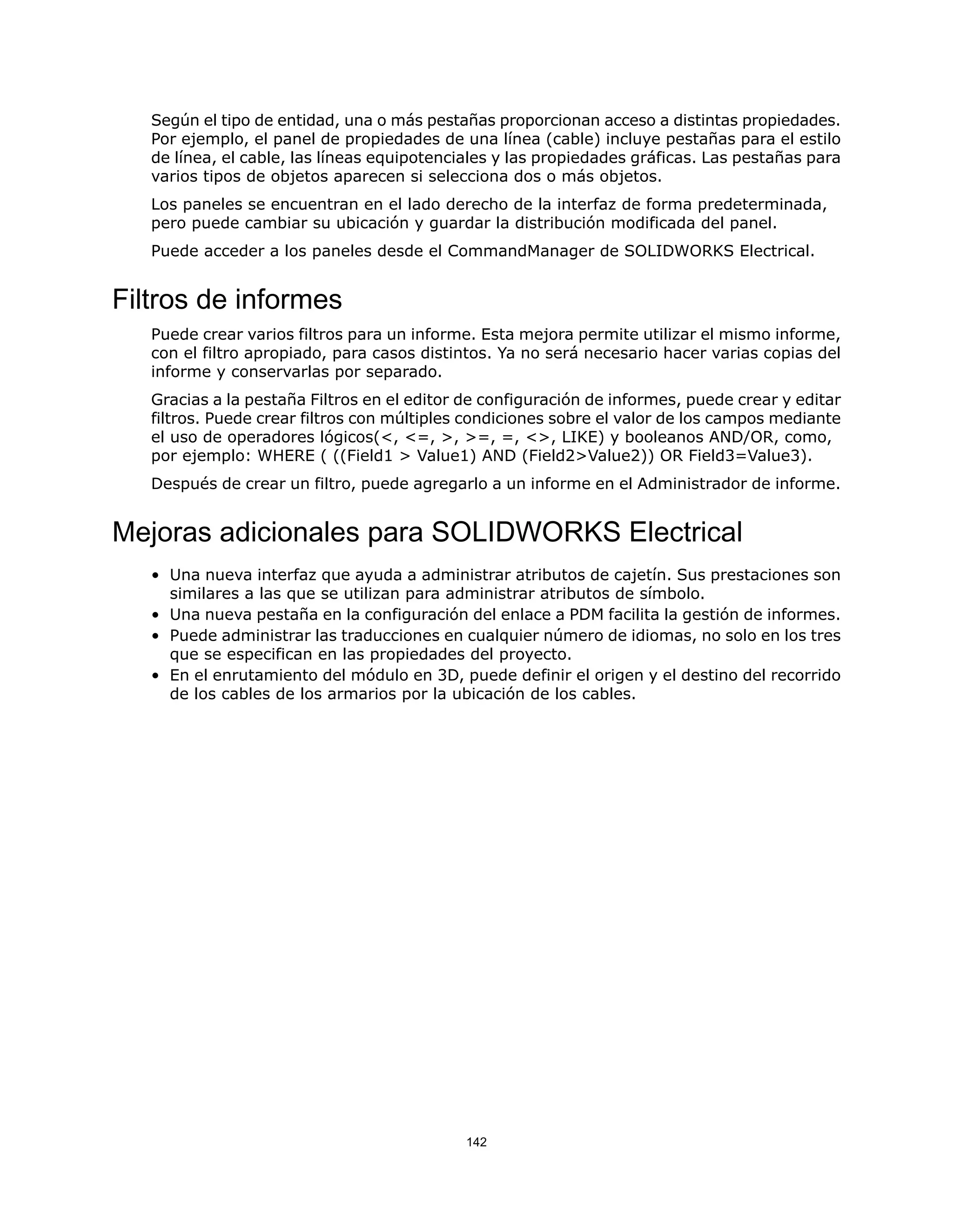 Según el tipo de entidad, una o más pestañas proporcionan acceso a distintas propiedades.
Por ejemplo, el panel de propiedades de una línea (cable) incluye pestañas para el estilo
de línea, el cable, las líneas equipotenciales y las propiedades gráficas. Las pestañas para
varios tipos de objetos aparecen si selecciona dos o más objetos.
Los paneles se encuentran en el lado derecho de la interfaz de forma predeterminada,
pero puede cambiar su ubicación y guardar la distribución modificada del panel.
Puede acceder a los paneles desde el CommandManager de SOLIDWORKS Electrical.
Filtros de informes
Puede crear varios filtros para un informe. Esta mejora permite utilizar el mismo informe,
con el filtro apropiado, para casos distintos. Ya no será necesario hacer varias copias del
informe y conservarlas por separado.
Gracias a la pestaña Filtros en el editor de configuración de informes, puede crear y editar
filtros. Puede crear filtros con múltiples condiciones sobre el valor de los campos mediante
el uso de operadores lógicos(<, <=, >, >=, =, <>, LIKE) y booleanos AND/OR, como,
por ejemplo: WHERE ( ((Field1 > Value1) AND (Field2>Value2)) OR Field3=Value3).
Después de crear un filtro, puede agregarlo a un informe en el Administrador de informe.
Mejoras adicionales para SOLIDWORKS Electrical
• Una nueva interfaz que ayuda a administrar atributos de cajetín. Sus prestaciones son
similares a las que se utilizan para administrar atributos de símbolo.
• Una nueva pestaña en la configuración del enlace a PDM facilita la gestión de informes.
• Puede administrar las traducciones en cualquier número de idiomas, no solo en los tres
que se especifican en las propiedades del proyecto.
• En el enrutamiento del módulo en 3D, puede definir el origen y el destino del recorrido
de los cables de los armarios por la ubicación de los cables.
142
 