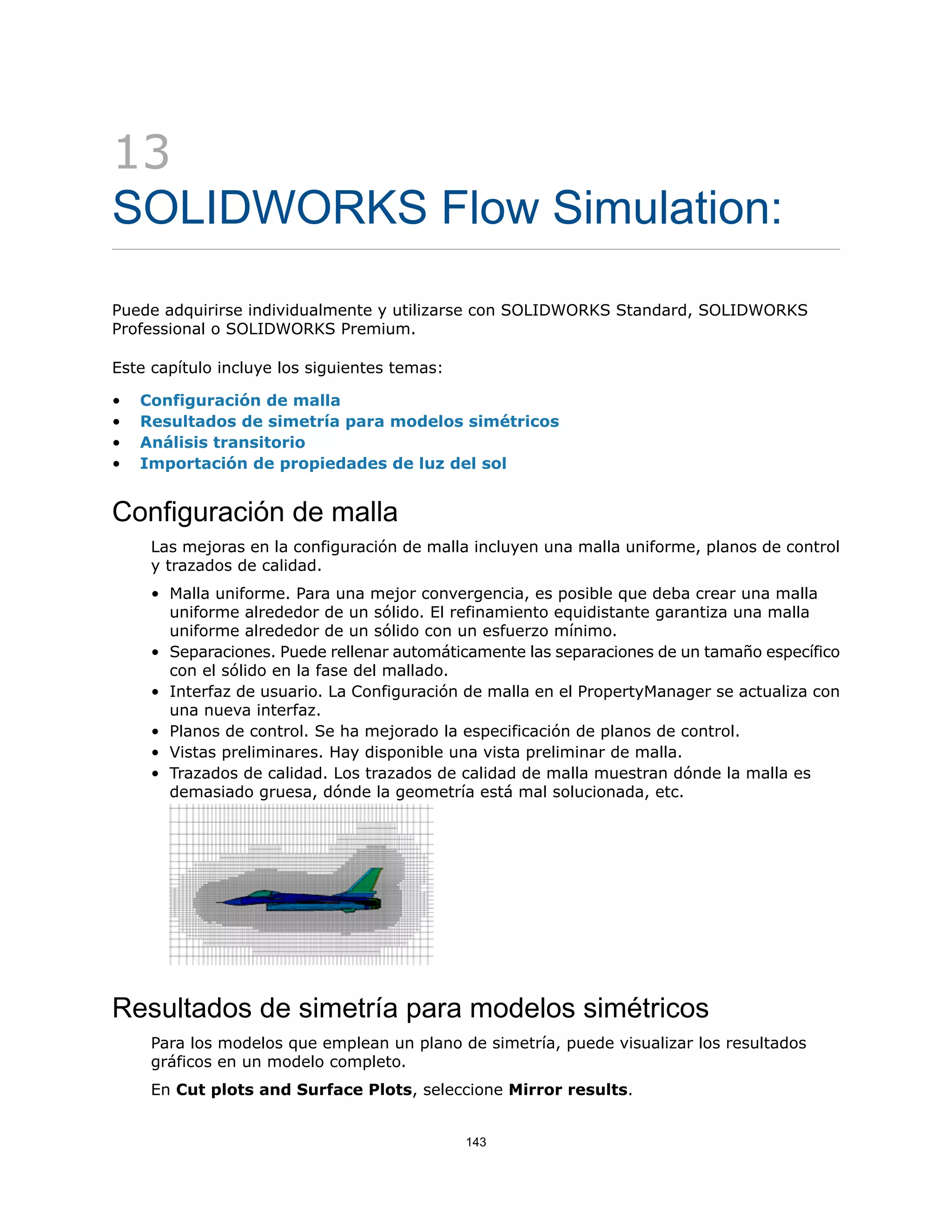 13
SOLIDWORKS Flow Simulation:
Puede adquirirse individualmente y utilizarse con SOLIDWORKS Standard, SOLIDWORKS
Professional o SOLIDWORKS Premium.
Este capítulo incluye los siguientes temas:
• Configuración de malla
• Resultados de simetría para modelos simétricos
• Análisis transitorio
• Importación de propiedades de luz del sol
Configuración de malla
Las mejoras en la configuración de malla incluyen una malla uniforme, planos de control
y trazados de calidad.
• Malla uniforme. Para una mejor convergencia, es posible que deba crear una malla
uniforme alrededor de un sólido. El refinamiento equidistante garantiza una malla
uniforme alrededor de un sólido con un esfuerzo mínimo.
• Separaciones. Puede rellenar automáticamente las separaciones de un tamaño específico
con el sólido en la fase del mallado.
• Interfaz de usuario. La Configuración de malla en el PropertyManager se actualiza con
una nueva interfaz.
• Planos de control. Se ha mejorado la especificación de planos de control.
• Vistas preliminares. Hay disponible una vista preliminar de malla.
• Trazados de calidad. Los trazados de calidad de malla muestran dónde la malla es
demasiado gruesa, dónde la geometría está mal solucionada, etc.
Resultados de simetría para modelos simétricos
Para los modelos que emplean un plano de simetría, puede visualizar los resultados
gráficos en un modelo completo.
En Cut plots and Surface Plots, seleccione Mirror results.
143
 