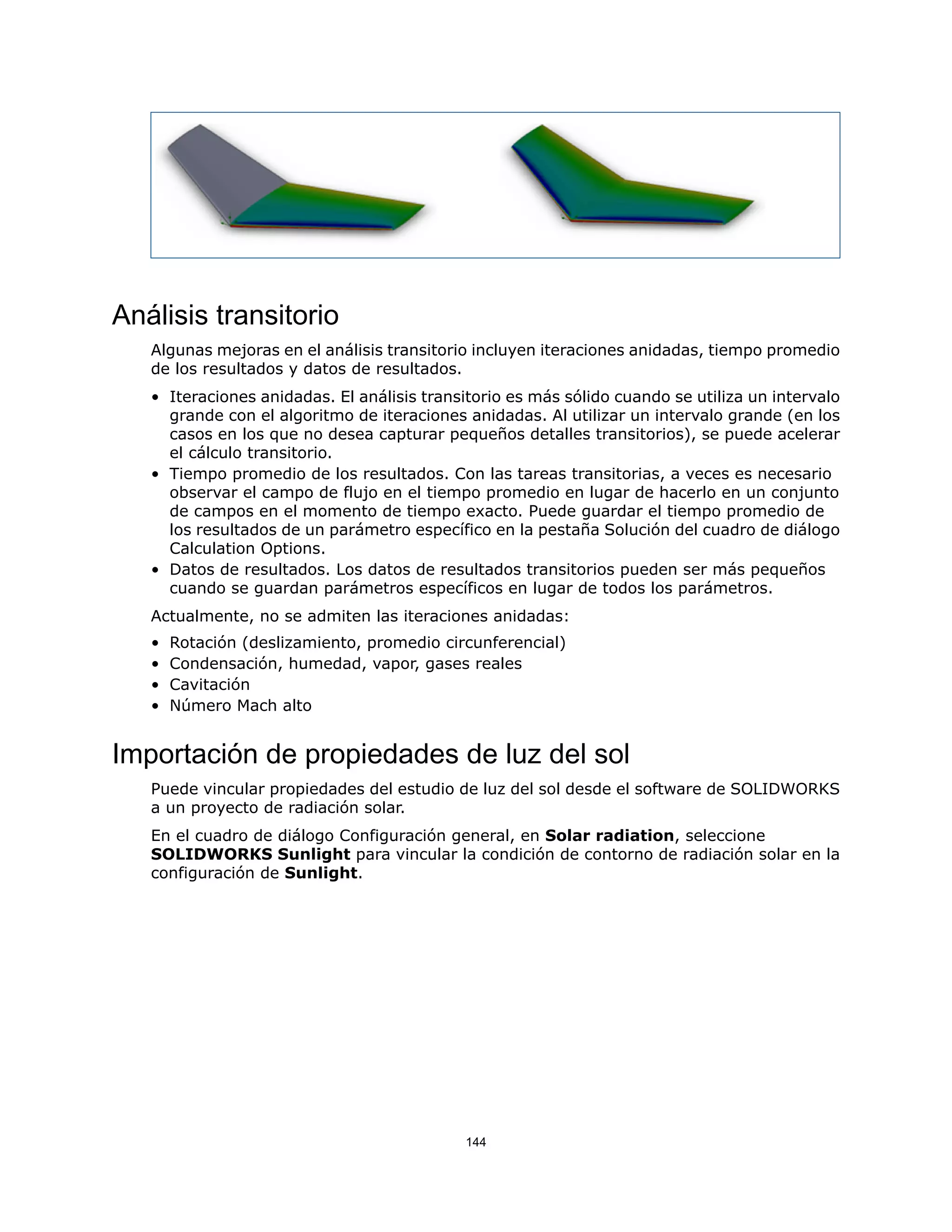 Análisis transitorio
Algunas mejoras en el análisis transitorio incluyen iteraciones anidadas, tiempo promedio
de los resultados y datos de resultados.
• Iteraciones anidadas. El análisis transitorio es más sólido cuando se utiliza un intervalo
grande con el algoritmo de iteraciones anidadas. Al utilizar un intervalo grande (en los
casos en los que no desea capturar pequeños detalles transitorios), se puede acelerar
el cálculo transitorio.
• Tiempo promedio de los resultados. Con las tareas transitorias, a veces es necesario
observar el campo de flujo en el tiempo promedio en lugar de hacerlo en un conjunto
de campos en el momento de tiempo exacto. Puede guardar el tiempo promedio de
los resultados de un parámetro específico en la pestaña Solución del cuadro de diálogo
Calculation Options.
• Datos de resultados. Los datos de resultados transitorios pueden ser más pequeños
cuando se guardan parámetros específicos en lugar de todos los parámetros.
Actualmente, no se admiten las iteraciones anidadas:
• Rotación (deslizamiento, promedio circunferencial)
• Condensación, humedad, vapor, gases reales
• Cavitación
• Número Mach alto
Importación de propiedades de luz del sol
Puede vincular propiedades del estudio de luz del sol desde el software de SOLIDWORKS
a un proyecto de radiación solar.
En el cuadro de diálogo Configuración general, en Solar radiation, seleccione
SOLIDWORKS Sunlight para vincular la condición de contorno de radiación solar en la
configuración de Sunlight.
144
 