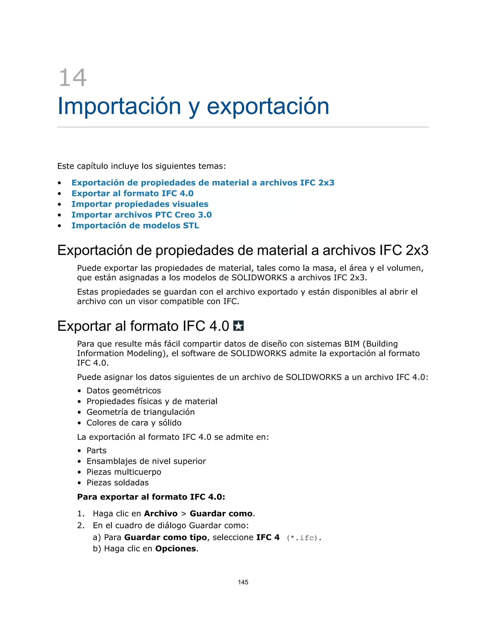 14
Importación y exportación
Este capítulo incluye los siguientes temas:
• Exportación de propiedades de material a archivos IFC 2x3
• Exportar al formato IFC 4.0
• Importar propiedades visuales
• Importar archivos PTC Creo 3.0
• Importación de modelos STL
Exportación de propiedades de material a archivos IFC 2x3
Puede exportar las propiedades de material, tales como la masa, el área y el volumen,
que están asignadas a los modelos de SOLIDWORKS a archivos IFC 2x3.
Estas propiedades se guardan con el archivo exportado y están disponibles al abrir el
archivo con un visor compatible con IFC.
Exportar al formato IFC 4.0
Para que resulte más fácil compartir datos de diseño con sistemas BIM (Building
Information Modeling), el software de SOLIDWORKS admite la exportación al formato
IFC 4.0.
Puede asignar los datos siguientes de un archivo de SOLIDWORKS a un archivo IFC 4.0:
• Datos geométricos
• Propiedades físicas y de material
• Geometría de triangulación
• Colores de cara y sólido
La exportación al formato IFC 4.0 se admite en:
• Parts
• Ensamblajes de nivel superior
• Piezas multicuerpo
• Piezas soldadas
Para exportar al formato IFC 4.0:
1. Haga clic en Archivo > Guardar como.
2. En el cuadro de diálogo Guardar como:
a) Para Guardar como tipo, seleccione IFC 4 (*.ifc).
b) Haga clic en Opciones.
145
 