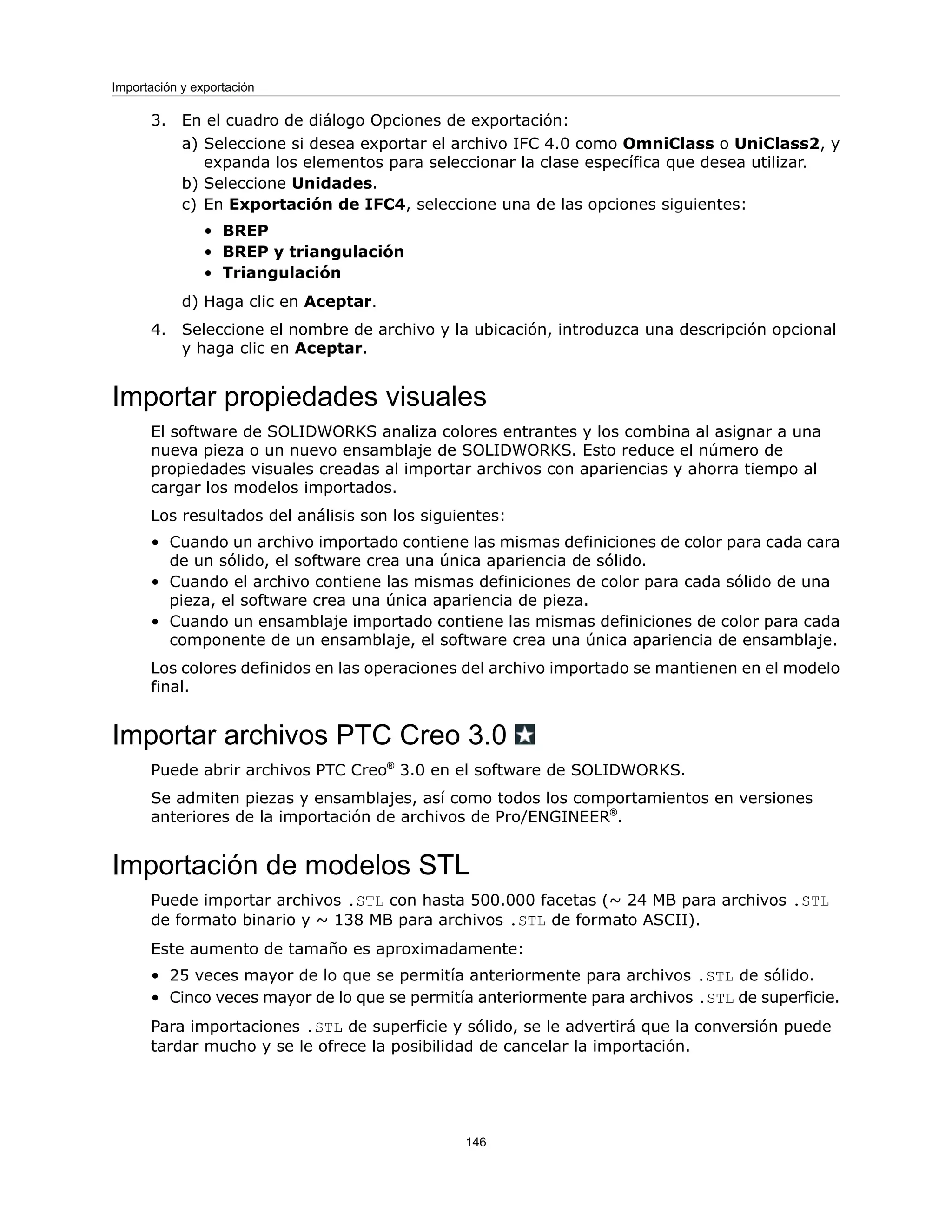 3. En el cuadro de diálogo Opciones de exportación:
a) Seleccione si desea exportar el archivo IFC 4.0 como OmniClass o UniClass2, y
expanda los elementos para seleccionar la clase específica que desea utilizar.
b) Seleccione Unidades.
c) En Exportación de IFC4, seleccione una de las opciones siguientes:
• BREP
• BREP y triangulación
• Triangulación
d) Haga clic en Aceptar.
4. Seleccione el nombre de archivo y la ubicación, introduzca una descripción opcional
y haga clic en Aceptar.
Importar propiedades visuales
El software de SOLIDWORKS analiza colores entrantes y los combina al asignar a una
nueva pieza o un nuevo ensamblaje de SOLIDWORKS. Esto reduce el número de
propiedades visuales creadas al importar archivos con apariencias y ahorra tiempo al
cargar los modelos importados.
Los resultados del análisis son los siguientes:
• Cuando un archivo importado contiene las mismas definiciones de color para cada cara
de un sólido, el software crea una única apariencia de sólido.
• Cuando el archivo contiene las mismas definiciones de color para cada sólido de una
pieza, el software crea una única apariencia de pieza.
• Cuando un ensamblaje importado contiene las mismas definiciones de color para cada
componente de un ensamblaje, el software crea una única apariencia de ensamblaje.
Los colores definidos en las operaciones del archivo importado se mantienen en el modelo
final.
Importar archivos PTC Creo 3.0
Puede abrir archivos PTC Creo®
3.0 en el software de SOLIDWORKS.
Se admiten piezas y ensamblajes, así como todos los comportamientos en versiones
anteriores de la importación de archivos de Pro/ENGINEER®
.
Importación de modelos STL
Puede importar archivos .STL con hasta 500.000 facetas (~ 24 MB para archivos .STL
de formato binario y ~ 138 MB para archivos .STL de formato ASCII).
Este aumento de tamaño es aproximadamente:
• 25 veces mayor de lo que se permitía anteriormente para archivos .STL de sólido.
• Cinco veces mayor de lo que se permitía anteriormente para archivos .STL de superficie.
Para importaciones .STL de superficie y sólido, se le advertirá que la conversión puede
tardar mucho y se le ofrece la posibilidad de cancelar la importación.
146
Importación y exportación
 