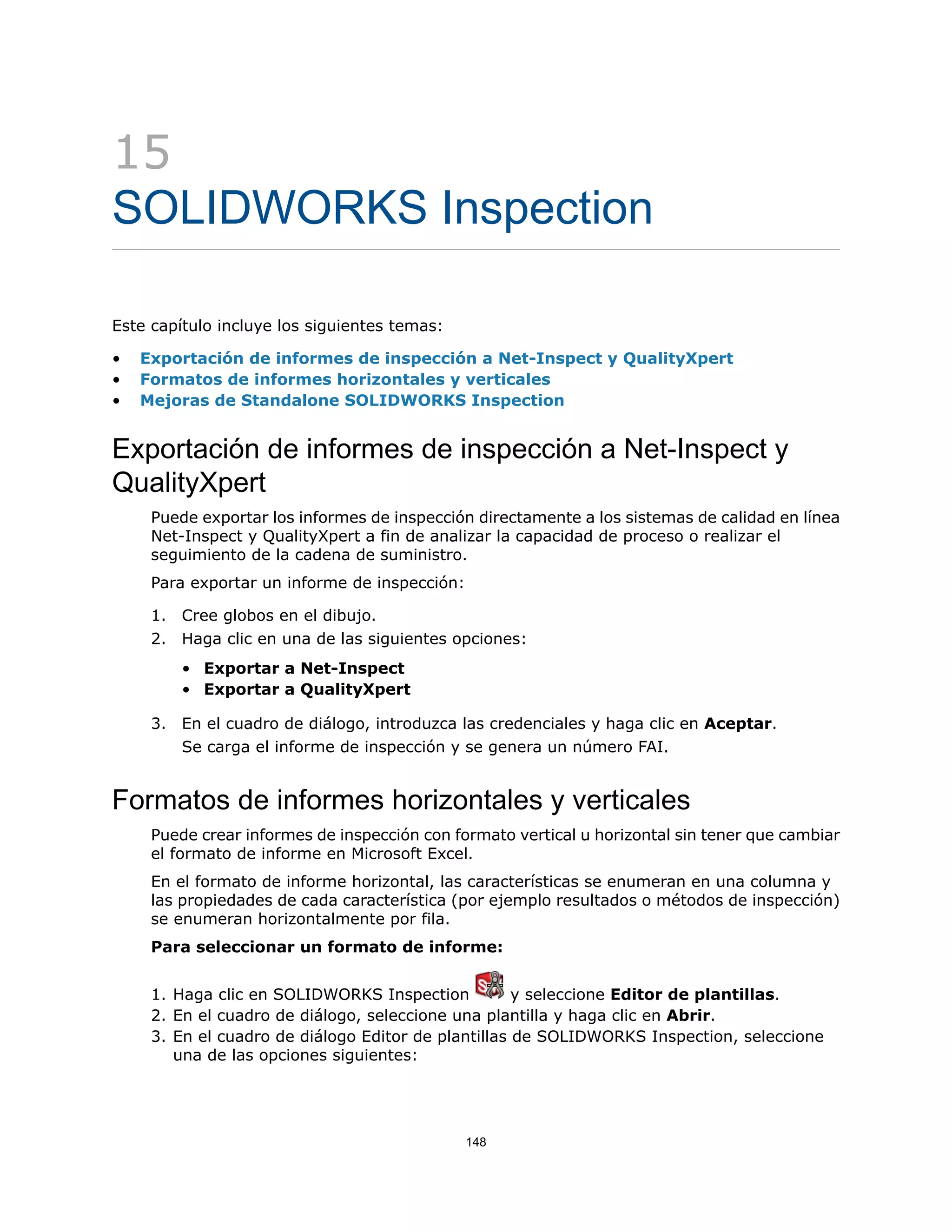 15
SOLIDWORKS Inspection
Este capítulo incluye los siguientes temas:
• Exportación de informes de inspección a Net-Inspect y QualityXpert
• Formatos de informes horizontales y verticales
• Mejoras de Standalone SOLIDWORKS Inspection
Exportación de informes de inspección a Net-Inspect y
QualityXpert
Puede exportar los informes de inspección directamente a los sistemas de calidad en línea
Net-Inspect y QualityXpert a fin de analizar la capacidad de proceso o realizar el
seguimiento de la cadena de suministro.
Para exportar un informe de inspección:
1. Cree globos en el dibujo.
2. Haga clic en una de las siguientes opciones:
• Exportar a Net-Inspect
• Exportar a QualityXpert
3. En el cuadro de diálogo, introduzca las credenciales y haga clic en Aceptar.
Se carga el informe de inspección y se genera un número FAI.
Formatos de informes horizontales y verticales
Puede crear informes de inspección con formato vertical u horizontal sin tener que cambiar
el formato de informe en Microsoft Excel.
En el formato de informe horizontal, las características se enumeran en una columna y
las propiedades de cada característica (por ejemplo resultados o métodos de inspección)
se enumeran horizontalmente por fila.
Para seleccionar un formato de informe:
1. Haga clic en SOLIDWORKS Inspection y seleccione Editor de plantillas.
2. En el cuadro de diálogo, seleccione una plantilla y haga clic en Abrir.
3. En el cuadro de diálogo Editor de plantillas de SOLIDWORKS Inspection, seleccione
una de las opciones siguientes:
148
 