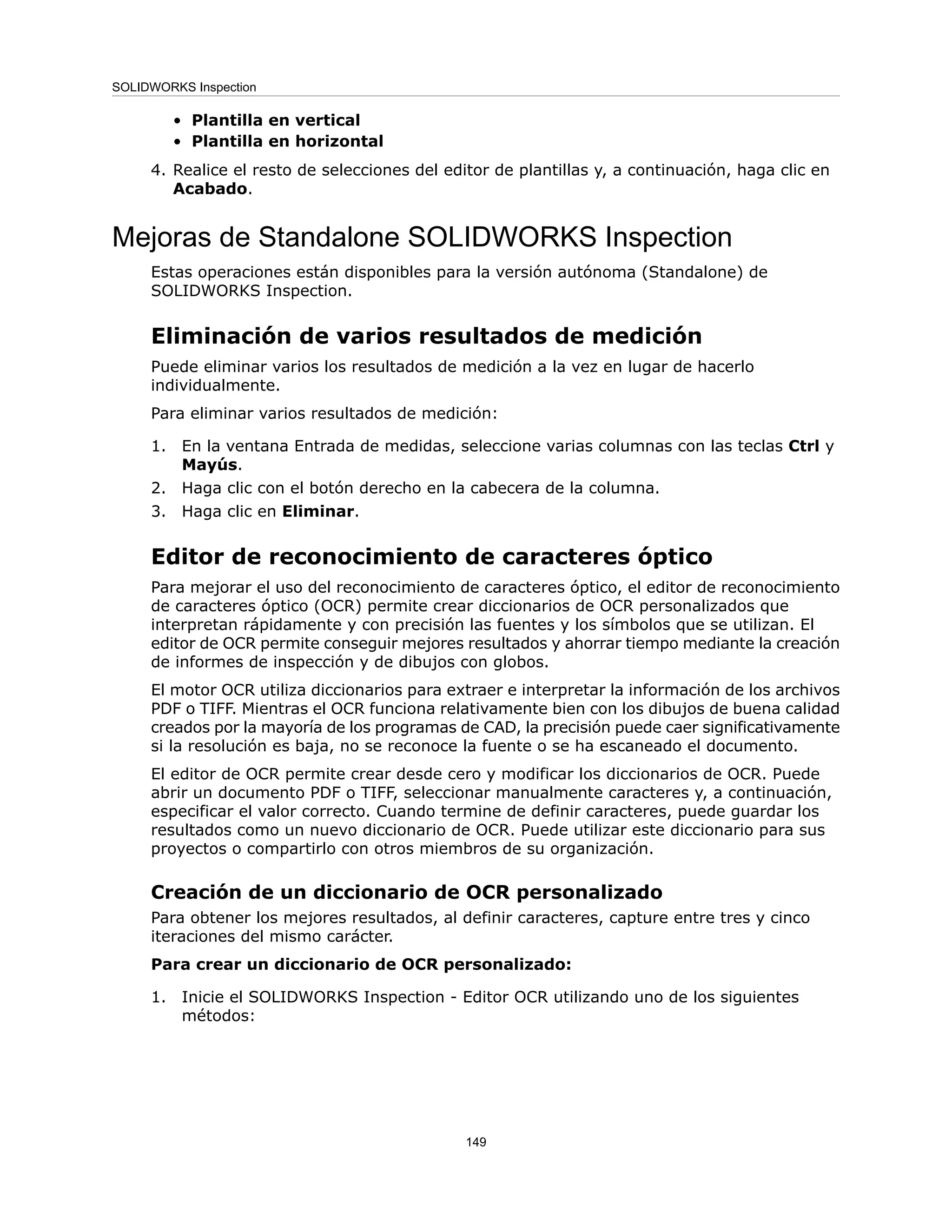 Plantilla en vertical
•
• Plantilla en horizontal
4. Realice el resto de selecciones del editor de plantillas y, a continuación, haga clic en
Acabado.
Mejoras de Standalone SOLIDWORKS Inspection
Estas operaciones están disponibles para la versión autónoma (Standalone) de
SOLIDWORKS Inspection.
Eliminación de varios resultados de medición
Puede eliminar varios los resultados de medición a la vez en lugar de hacerlo
individualmente.
Para eliminar varios resultados de medición:
1. En la ventana Entrada de medidas, seleccione varias columnas con las teclas Ctrl y
Mayús.
2. Haga clic con el botón derecho en la cabecera de la columna.
3. Haga clic en Eliminar.
Editor de reconocimiento de caracteres óptico
Para mejorar el uso del reconocimiento de caracteres óptico, el editor de reconocimiento
de caracteres óptico (OCR) permite crear diccionarios de OCR personalizados que
interpretan rápidamente y con precisión las fuentes y los símbolos que se utilizan. El
editor de OCR permite conseguir mejores resultados y ahorrar tiempo mediante la creación
de informes de inspección y de dibujos con globos.
El motor OCR utiliza diccionarios para extraer e interpretar la información de los archivos
PDF o TIFF. Mientras el OCR funciona relativamente bien con los dibujos de buena calidad
creados por la mayoría de los programas de CAD, la precisión puede caer significativamente
si la resolución es baja, no se reconoce la fuente o se ha escaneado el documento.
El editor de OCR permite crear desde cero y modificar los diccionarios de OCR. Puede
abrir un documento PDF o TIFF, seleccionar manualmente caracteres y, a continuación,
especificar el valor correcto. Cuando termine de definir caracteres, puede guardar los
resultados como un nuevo diccionario de OCR. Puede utilizar este diccionario para sus
proyectos o compartirlo con otros miembros de su organización.
Creación de un diccionario de OCR personalizado
Para obtener los mejores resultados, al definir caracteres, capture entre tres y cinco
iteraciones del mismo carácter.
Para crear un diccionario de OCR personalizado:
1. Inicie el SOLIDWORKS Inspection - Editor OCR utilizando uno de los siguientes
métodos:
149
SOLIDWORKS Inspection
 