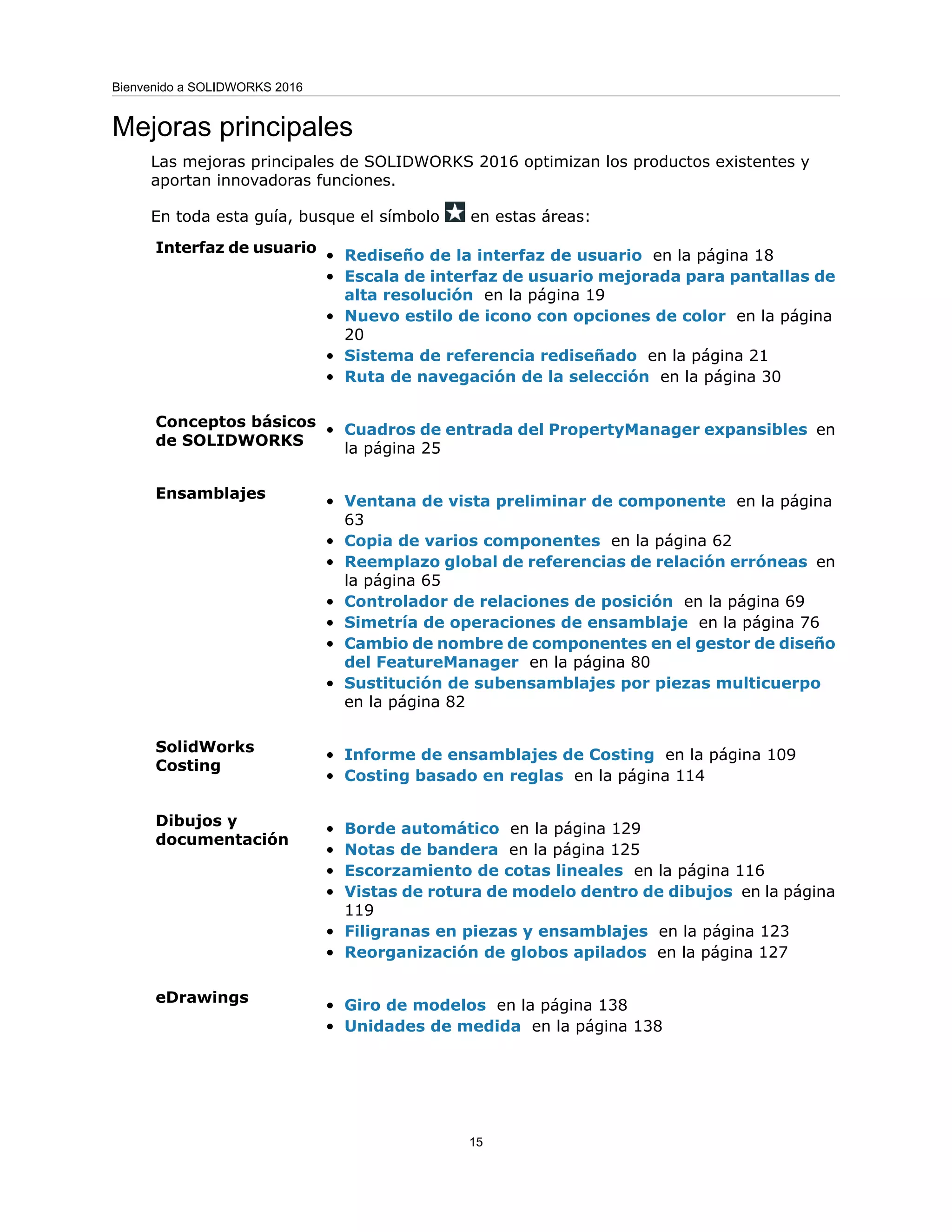 Mejoras principales
Las mejoras principales de SOLIDWORKS 2016 optimizan los productos existentes y
aportan innovadoras funciones.
En toda esta guía, busque el símbolo en estas áreas:
• Rediseño de la interfaz de usuario en la página 18
• Escala de interfaz de usuario mejorada para pantallas de
alta resolución en la página 19
• Nuevo estilo de icono con opciones de color en la página
20
• Sistema de referencia rediseñado en la página 21
• Ruta de navegación de la selección en la página 30
Interfaz de usuario
• Cuadros de entrada del PropertyManager expansibles en
la página 25
Conceptos básicos
de SOLIDWORKS
• Ventana de vista preliminar de componente en la página
63
• Copia de varios componentes en la página 62
• Reemplazo global de referencias de relación erróneas en
la página 65
• Controlador de relaciones de posición en la página 69
• Simetría de operaciones de ensamblaje en la página 76
• Cambio de nombre de componentes en el gestor de diseño
del FeatureManager en la página 80
• Sustitución de subensamblajes por piezas multicuerpo
en la página 82
Ensamblajes
• Informe de ensamblajes de Costing en la página 109
• Costing basado en reglas en la página 114
SolidWorks
Costing
• Borde automático en la página 129
• Notas de bandera en la página 125
• Escorzamiento de cotas lineales en la página 116
• Vistas de rotura de modelo dentro de dibujos en la página
119
• Filigranas en piezas y ensamblajes en la página 123
• Reorganización de globos apilados en la página 127
Dibujos y
documentación
• Giro de modelos en la página 138
• Unidades de medida en la página 138
eDrawings
15
Bienvenido a SOLIDWORKS 2016
 