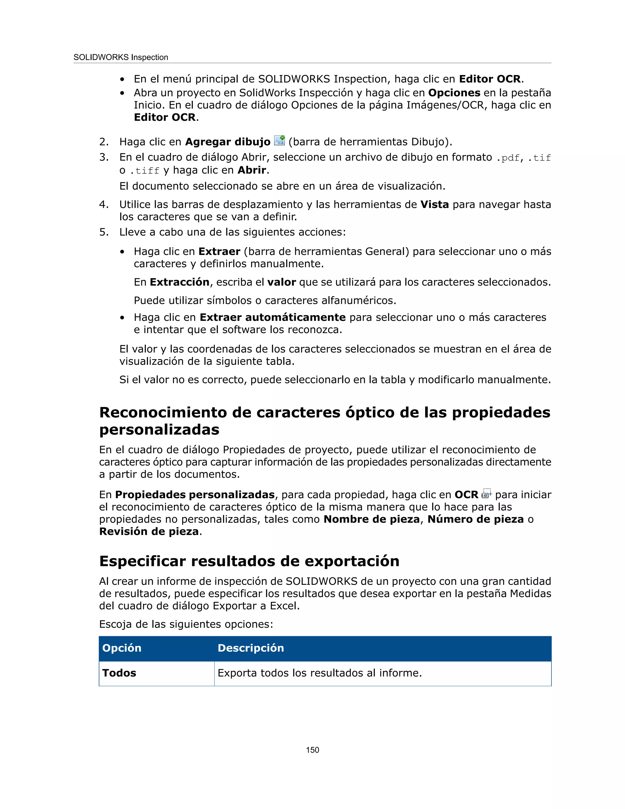 • En el menú principal de SOLIDWORKS Inspection, haga clic en Editor OCR.
• Abra un proyecto en SolidWorks Inspección y haga clic en Opciones en la pestaña
Inicio. En el cuadro de diálogo Opciones de la página Imágenes/OCR, haga clic en
Editor OCR.
2. Haga clic en Agregar dibujo (barra de herramientas Dibujo).
3. En el cuadro de diálogo Abrir, seleccione un archivo de dibujo en formato .pdf, .tif
o .tiff y haga clic en Abrir.
El documento seleccionado se abre en un área de visualización.
4. Utilice las barras de desplazamiento y las herramientas de Vista para navegar hasta
los caracteres que se van a definir.
5. Lleve a cabo una de las siguientes acciones:
• Haga clic en Extraer (barra de herramientas General) para seleccionar uno o más
caracteres y definirlos manualmente.
En Extracción, escriba el valor que se utilizará para los caracteres seleccionados.
Puede utilizar símbolos o caracteres alfanuméricos.
• Haga clic en Extraer automáticamente para seleccionar uno o más caracteres
e intentar que el software los reconozca.
El valor y las coordenadas de los caracteres seleccionados se muestran en el área de
visualización de la siguiente tabla.
Si el valor no es correcto, puede seleccionarlo en la tabla y modificarlo manualmente.
Reconocimiento de caracteres óptico de las propiedades
personalizadas
En el cuadro de diálogo Propiedades de proyecto, puede utilizar el reconocimiento de
caracteres óptico para capturar información de las propiedades personalizadas directamente
a partir de los documentos.
En Propiedades personalizadas, para cada propiedad, haga clic en OCR para iniciar
el reconocimiento de caracteres óptico de la misma manera que lo hace para las
propiedades no personalizadas, tales como Nombre de pieza, Número de pieza o
Revisión de pieza.
Especificar resultados de exportación
Al crear un informe de inspección de SOLIDWORKS de un proyecto con una gran cantidad
de resultados, puede especificar los resultados que desea exportar en la pestaña Medidas
del cuadro de diálogo Exportar a Excel.
Escoja de las siguientes opciones:
Descripción
Opción
Exporta todos los resultados al informe.
Todos
150
SOLIDWORKS Inspection
 