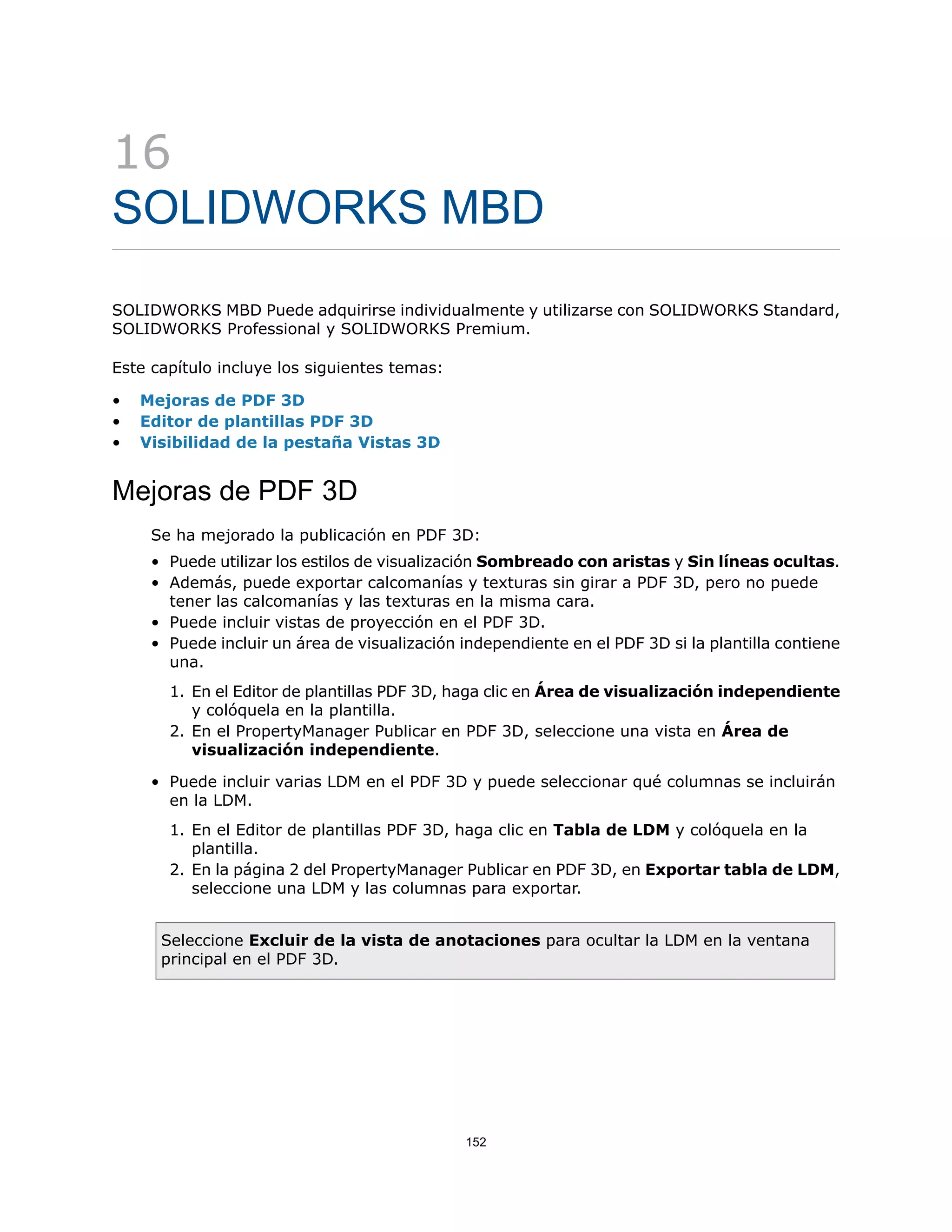 16
SOLIDWORKS MBD
SOLIDWORKS MBD Puede adquirirse individualmente y utilizarse con SOLIDWORKS Standard,
SOLIDWORKS Professional y SOLIDWORKS Premium.
Este capítulo incluye los siguientes temas:
• Mejoras de PDF 3D
• Editor de plantillas PDF 3D
• Visibilidad de la pestaña Vistas 3D
Mejoras de PDF 3D
Se ha mejorado la publicación en PDF 3D:
• Puede utilizar los estilos de visualización Sombreado con aristas y Sin líneas ocultas.
• Además, puede exportar calcomanías y texturas sin girar a PDF 3D, pero no puede
tener las calcomanías y las texturas en la misma cara.
• Puede incluir vistas de proyección en el PDF 3D.
• Puede incluir un área de visualización independiente en el PDF 3D si la plantilla contiene
una.
1. En el Editor de plantillas PDF 3D, haga clic en Área de visualización independiente
y colóquela en la plantilla.
2. En el PropertyManager Publicar en PDF 3D, seleccione una vista en Área de
visualización independiente.
• Puede incluir varias LDM en el PDF 3D y puede seleccionar qué columnas se incluirán
en la LDM.
1. En el Editor de plantillas PDF 3D, haga clic en Tabla de LDM y colóquela en la
plantilla.
2. En la página 2 del PropertyManager Publicar en PDF 3D, en Exportar tabla de LDM,
seleccione una LDM y las columnas para exportar.
Seleccione Excluir de la vista de anotaciones para ocultar la LDM en la ventana
principal en el PDF 3D.
152
 