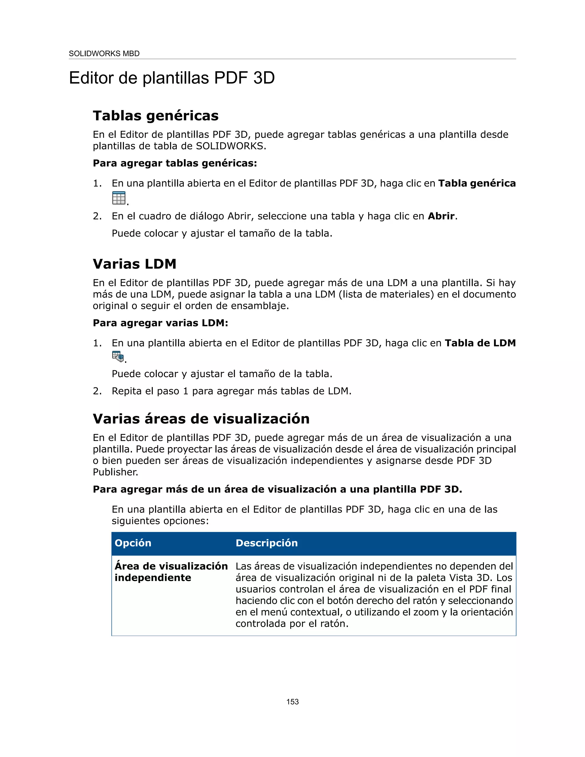 Editor de plantillas PDF 3D
Tablas genéricas
En el Editor de plantillas PDF 3D, puede agregar tablas genéricas a una plantilla desde
plantillas de tabla de SOLIDWORKS.
Para agregar tablas genéricas:
1. En una plantilla abierta en el Editor de plantillas PDF 3D, haga clic en Tabla genérica
.
2. En el cuadro de diálogo Abrir, seleccione una tabla y haga clic en Abrir.
Puede colocar y ajustar el tamaño de la tabla.
Varias LDM
En el Editor de plantillas PDF 3D, puede agregar más de una LDM a una plantilla. Si hay
más de una LDM, puede asignar la tabla a una LDM (lista de materiales) en el documento
original o seguir el orden de ensamblaje.
Para agregar varias LDM:
1. En una plantilla abierta en el Editor de plantillas PDF 3D, haga clic en Tabla de LDM
.
Puede colocar y ajustar el tamaño de la tabla.
2. Repita el paso 1 para agregar más tablas de LDM.
Varias áreas de visualización
En el Editor de plantillas PDF 3D, puede agregar más de un área de visualización a una
plantilla. Puede proyectar las áreas de visualización desde el área de visualización principal
o bien pueden ser áreas de visualización independientes y asignarse desde PDF 3D
Publisher.
Para agregar más de un área de visualización a una plantilla PDF 3D.
En una plantilla abierta en el Editor de plantillas PDF 3D, haga clic en una de las
siguientes opciones:
Descripción
Opción
Las áreas de visualización independientes no dependen del
área de visualización original ni de la paleta Vista 3D. Los
usuarios controlan el área de visualización en el PDF final
haciendo clic con el botón derecho del ratón y seleccionando
en el menú contextual, o utilizando el zoom y la orientación
controlada por el ratón.
Área de visualización
independiente
153
SOLIDWORKS MBD
 
