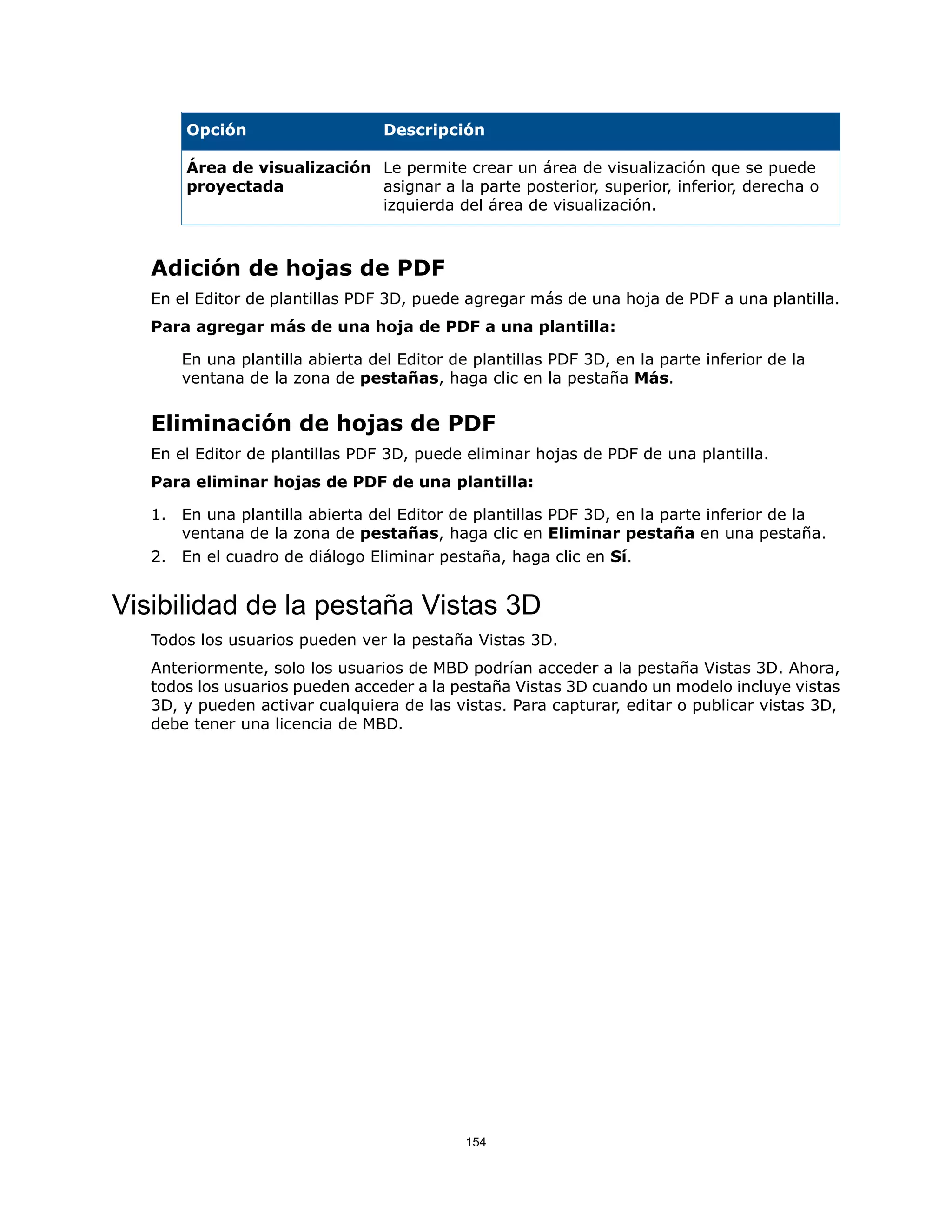 Descripción
Opción
Le permite crear un área de visualización que se puede
asignar a la parte posterior, superior, inferior, derecha o
izquierda del área de visualización.
Área de visualización
proyectada
Adición de hojas de PDF
En el Editor de plantillas PDF 3D, puede agregar más de una hoja de PDF a una plantilla.
Para agregar más de una hoja de PDF a una plantilla:
En una plantilla abierta del Editor de plantillas PDF 3D, en la parte inferior de la
ventana de la zona de pestañas, haga clic en la pestaña Más.
Eliminación de hojas de PDF
En el Editor de plantillas PDF 3D, puede eliminar hojas de PDF de una plantilla.
Para eliminar hojas de PDF de una plantilla:
1. En una plantilla abierta del Editor de plantillas PDF 3D, en la parte inferior de la
ventana de la zona de pestañas, haga clic en Eliminar pestaña en una pestaña.
2. En el cuadro de diálogo Eliminar pestaña, haga clic en Sí.
Visibilidad de la pestaña Vistas 3D
Todos los usuarios pueden ver la pestaña Vistas 3D.
Anteriormente, solo los usuarios de MBD podrían acceder a la pestaña Vistas 3D. Ahora,
todos los usuarios pueden acceder a la pestaña Vistas 3D cuando un modelo incluye vistas
3D, y pueden activar cualquiera de las vistas. Para capturar, editar o publicar vistas 3D,
debe tener una licencia de MBD.
154
 