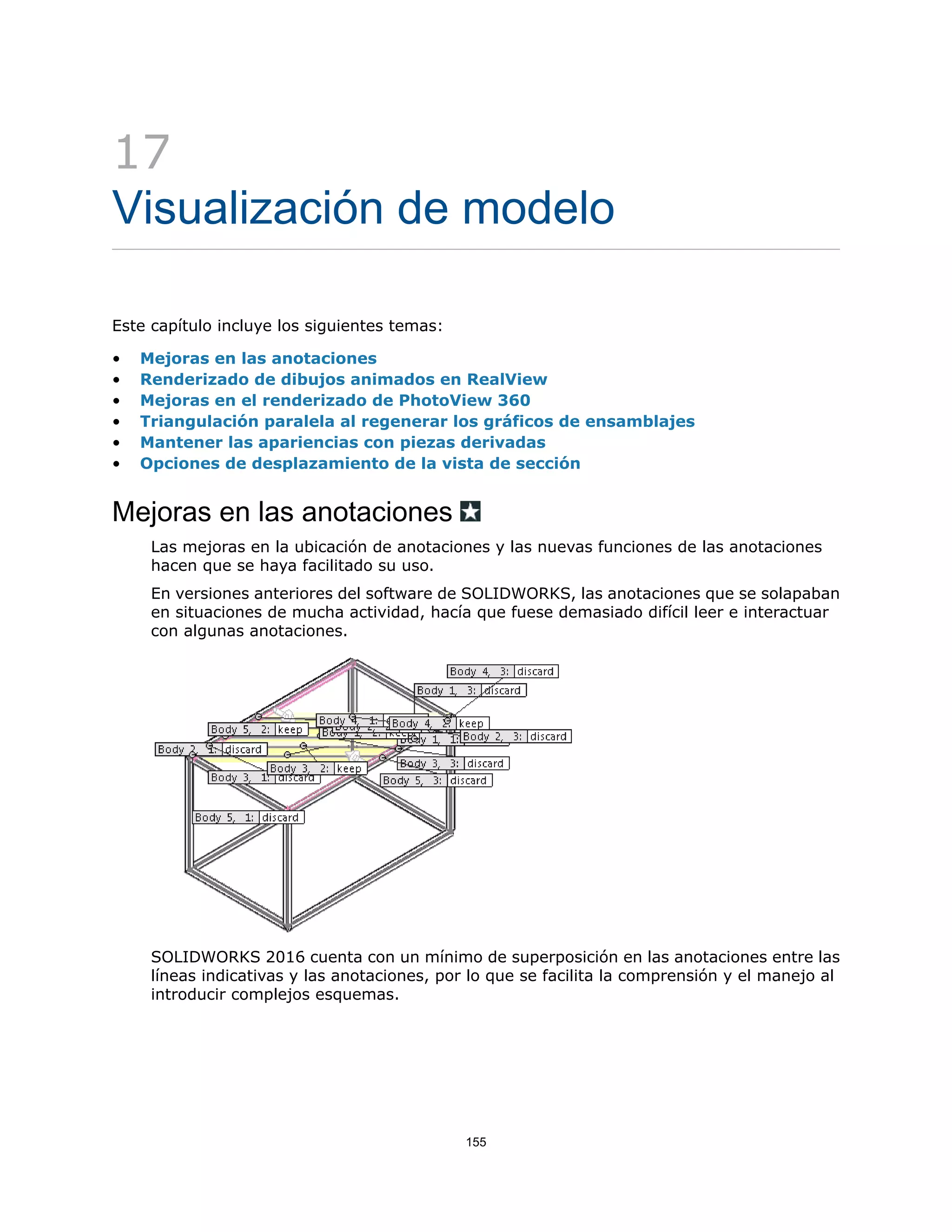 17
Visualización de modelo
Este capítulo incluye los siguientes temas:
• Mejoras en las anotaciones
• Renderizado de dibujos animados en RealView
• Mejoras en el renderizado de PhotoView 360
• Triangulación paralela al regenerar los gráficos de ensamblajes
• Mantener las apariencias con piezas derivadas
• Opciones de desplazamiento de la vista de sección
Mejoras en las anotaciones
Las mejoras en la ubicación de anotaciones y las nuevas funciones de las anotaciones
hacen que se haya facilitado su uso.
En versiones anteriores del software de SOLIDWORKS, las anotaciones que se solapaban
en situaciones de mucha actividad, hacía que fuese demasiado difícil leer e interactuar
con algunas anotaciones.
SOLIDWORKS 2016 cuenta con un mínimo de superposición en las anotaciones entre las
líneas indicativas y las anotaciones, por lo que se facilita la comprensión y el manejo al
introducir complejos esquemas.
155
 