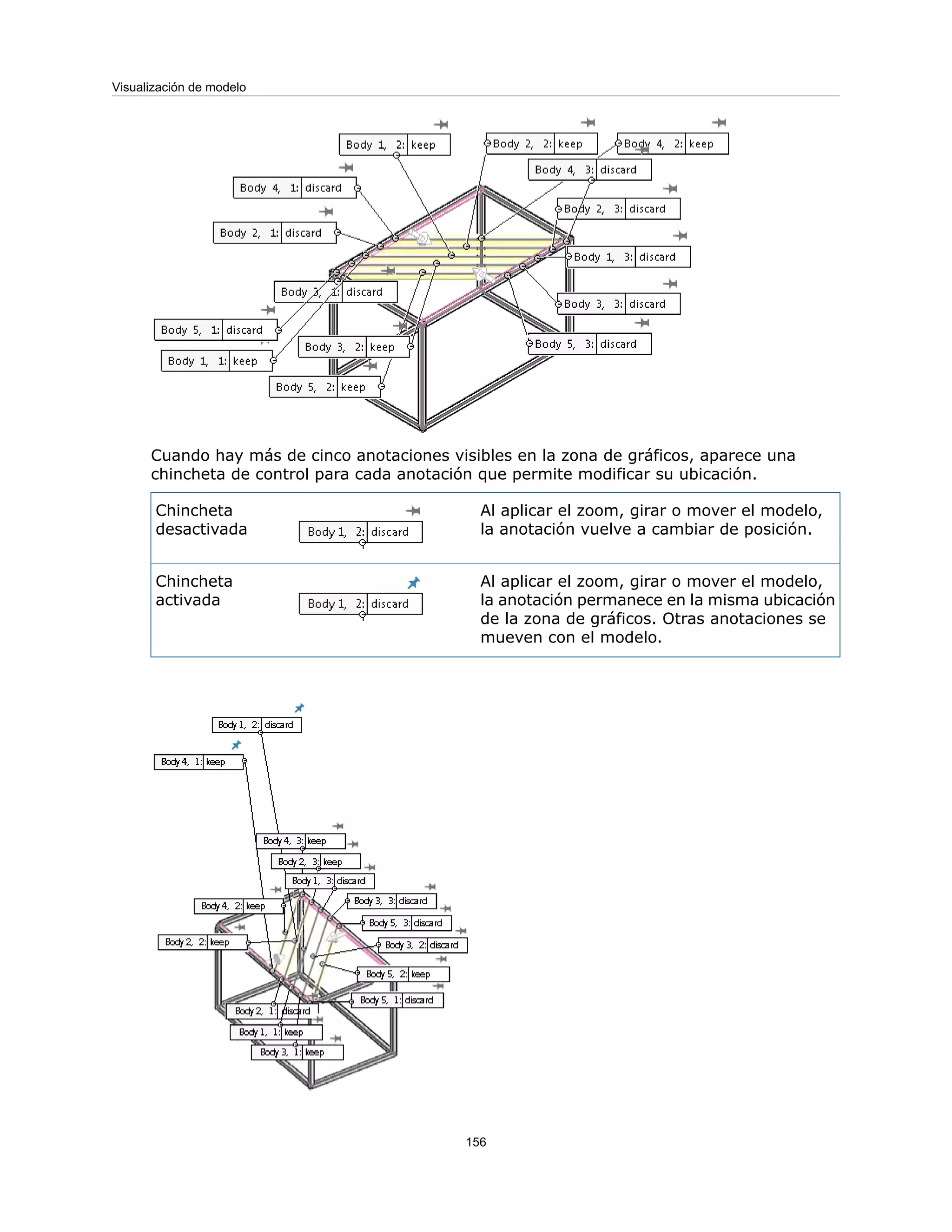 Cuando hay más de cinco anotaciones visibles en la zona de gráficos, aparece una
chincheta de control para cada anotación que permite modificar su ubicación.
Al aplicar el zoom, girar o mover el modelo,
la anotación vuelve a cambiar de posición.
Chincheta
desactivada
Al aplicar el zoom, girar o mover el modelo,
la anotación permanece en la misma ubicación
de la zona de gráficos. Otras anotaciones se
mueven con el modelo.
Chincheta
activada
156
Visualización de modelo
 