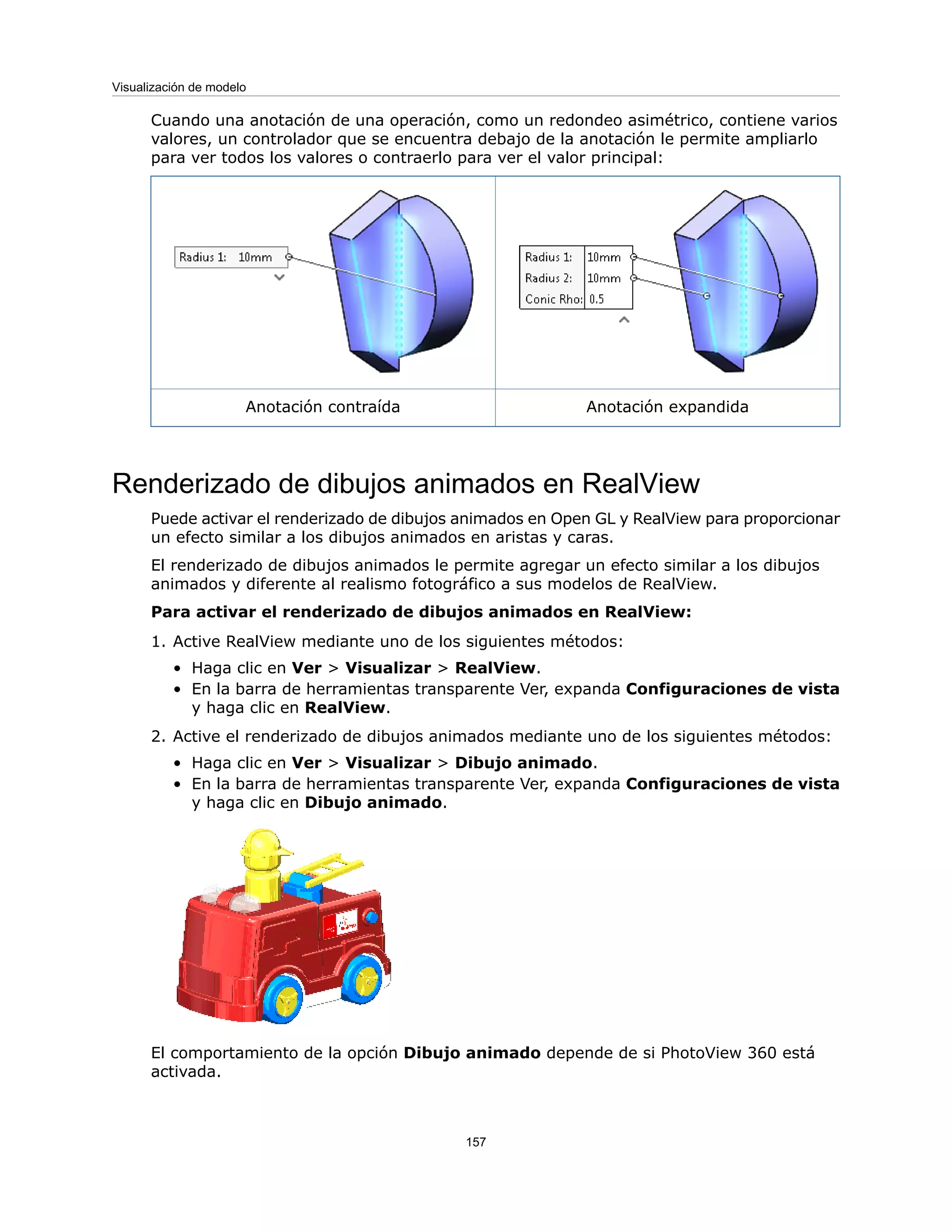 Cuando una anotación de una operación, como un redondeo asimétrico, contiene varios
valores, un controlador que se encuentra debajo de la anotación le permite ampliarlo
para ver todos los valores o contraerlo para ver el valor principal:
Anotación expandida
Anotación contraída
Renderizado de dibujos animados en RealView
Puede activar el renderizado de dibujos animados en Open GL y RealView para proporcionar
un efecto similar a los dibujos animados en aristas y caras.
El renderizado de dibujos animados le permite agregar un efecto similar a los dibujos
animados y diferente al realismo fotográfico a sus modelos de RealView.
Para activar el renderizado de dibujos animados en RealView:
1. Active RealView mediante uno de los siguientes métodos:
• Haga clic en Ver > Visualizar > RealView.
• En la barra de herramientas transparente Ver, expanda Configuraciones de vista
y haga clic en RealView.
2. Active el renderizado de dibujos animados mediante uno de los siguientes métodos:
• Haga clic en Ver > Visualizar > Dibujo animado.
• En la barra de herramientas transparente Ver, expanda Configuraciones de vista
y haga clic en Dibujo animado.
El comportamiento de la opción Dibujo animado depende de si PhotoView 360 está
activada.
157
Visualización de modelo
 