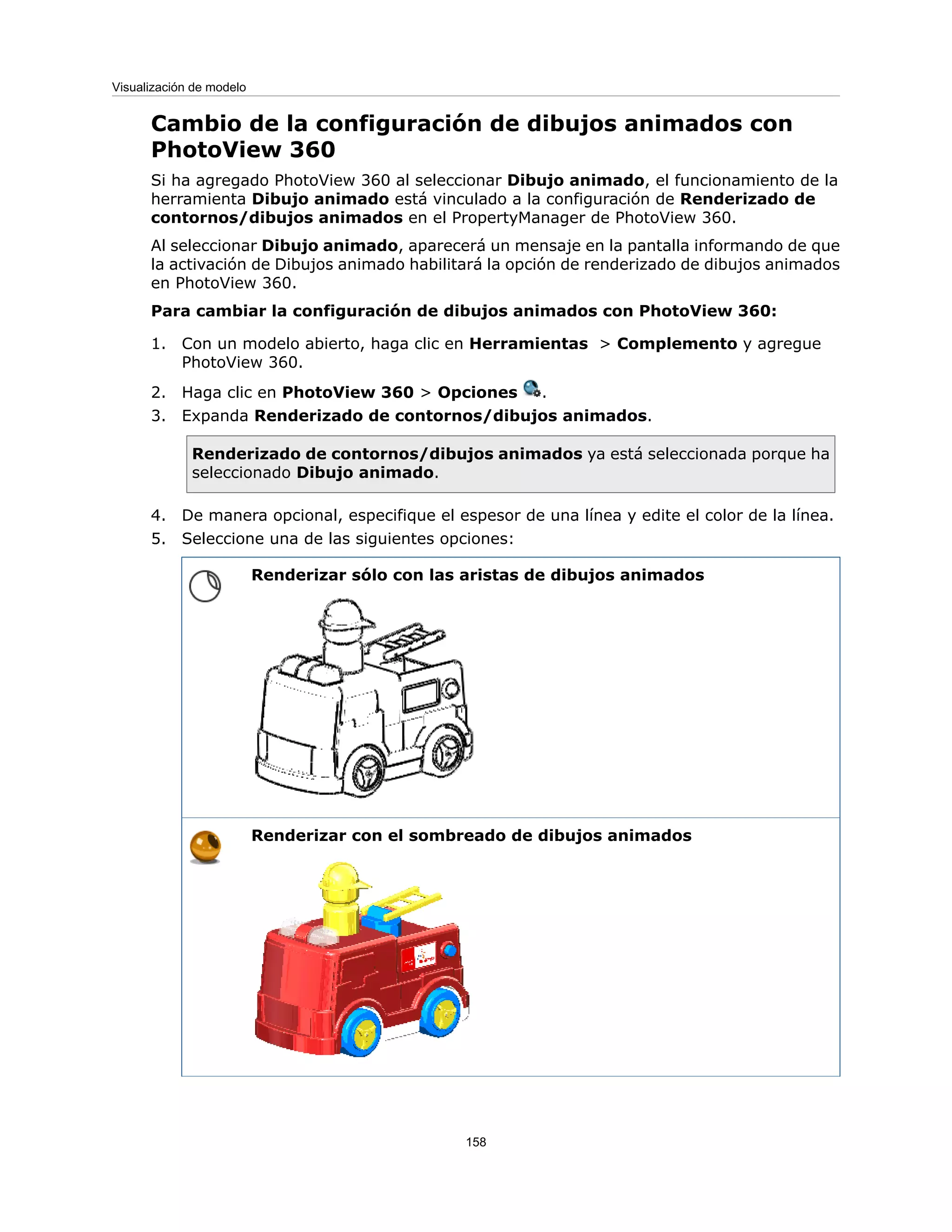 Cambio de la configuración de dibujos animados con
PhotoView 360
Si ha agregado PhotoView 360 al seleccionar Dibujo animado, el funcionamiento de la
herramienta Dibujo animado está vinculado a la configuración de Renderizado de
contornos/dibujos animados en el PropertyManager de PhotoView 360.
Al seleccionar Dibujo animado, aparecerá un mensaje en la pantalla informando de que
la activación de Dibujos animado habilitará la opción de renderizado de dibujos animados
en PhotoView 360.
Para cambiar la configuración de dibujos animados con PhotoView 360:
1. Con un modelo abierto, haga clic en Herramientas > Complemento y agregue
PhotoView 360.
2. Haga clic en PhotoView 360 > Opciones .
3. Expanda Renderizado de contornos/dibujos animados.
Renderizado de contornos/dibujos animados ya está seleccionada porque ha
seleccionado Dibujo animado.
4. De manera opcional, especifique el espesor de una línea y edite el color de la línea.
5. Seleccione una de las siguientes opciones:
Renderizar sólo con las aristas de dibujos animados
Renderizar con el sombreado de dibujos animados
158
Visualización de modelo
 