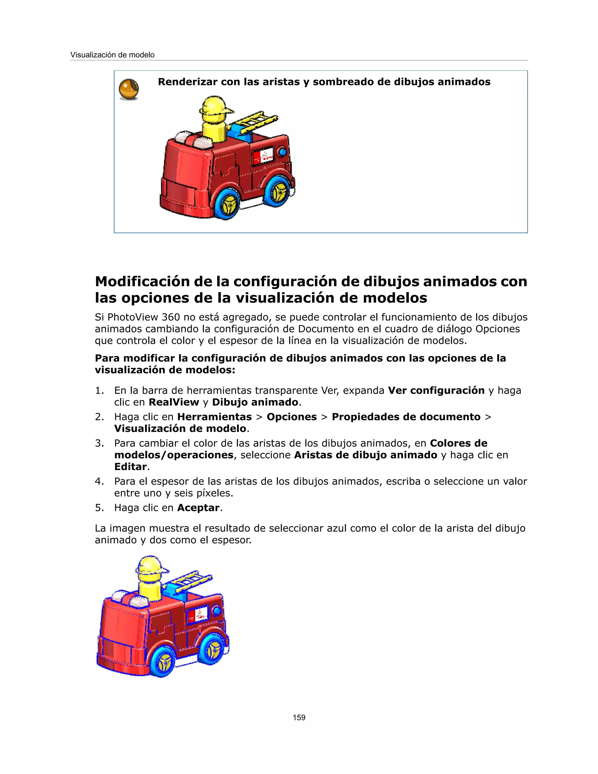 Renderizar con las aristas y sombreado de dibujos animados
Modificación de la configuración de dibujos animados con
las opciones de la visualización de modelos
Si PhotoView 360 no está agregado, se puede controlar el funcionamiento de los dibujos
animados cambiando la configuración de Documento en el cuadro de diálogo Opciones
que controla el color y el espesor de la línea en la visualización de modelos.
Para modificar la configuración de dibujos animados con las opciones de la
visualización de modelos:
1. En la barra de herramientas transparente Ver, expanda Ver configuración y haga
clic en RealView y Dibujo animado.
2. Haga clic en Herramientas > Opciones > Propiedades de documento >
Visualización de modelo.
3. Para cambiar el color de las aristas de los dibujos animados, en Colores de
modelos/operaciones, seleccione Aristas de dibujo animado y haga clic en
Editar.
4. Para el espesor de las aristas de los dibujos animados, escriba o seleccione un valor
entre uno y seis píxeles.
5. Haga clic en Aceptar.
La imagen muestra el resultado de seleccionar azul como el color de la arista del dibujo
animado y dos como el espesor.
159
Visualización de modelo
 